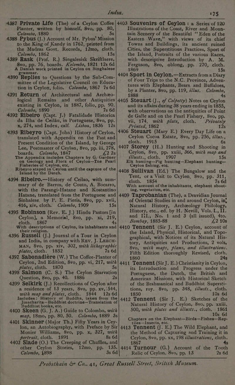 Planter, written by himself, 8vo, pp. 80, Colombo, 1880 trans 4388 Pybus {J.) Account of Mr. Pybus’ Mission to the King of Kandy in 1762, printed from the Madras Govt. Records, 12mo, cloth. Colombo, 1862 15s 4389 Rask (Prof. R.) Singalesisk Skriftlaere, 8vo, pp. 76, boards. Kolombo, 1821 12s 6d A Danish work printed in Ceylon’ on Singhalese grammar. 4390 Replies to Questions by the Sub-Com- mittee of the Legislative Council on Educa- tion in Ceylon, folio. Colombo, 1867 7s 6d 4391 Return of Architectural and Archzo- logical Remains and other Antiquities existing in Ceylon, in 1887, folio, pp. 90. Colombo, 1890 7s 6d 4392 Ribeiro (Capt. J.) Fatalidade Historica da Ilha de Ceilao, in Portuguese, 8vo, pp. x, 274, and Index, calf. Zzséoa, 1836 12s 4393 Ribeyro (Capt. John) History of Ceylon, translated with Appendix on the Past and Present Condition of the Island, by George Lee, Postmaster of Ceylon, 8vo, pp. iii, id boards. Colombo, 1847 £22 The Appendix includes Chapters by G. etaner on Geology and Flora of Ceylon—Tne Pearl Fisheries of Ceylon, etc, Ribeyro stayed in Ceylon until the capture of the Island by the Dutch. 4394 Ribeiro.—History of Ceilao, with sum- mary of de Barros, de Couto, A. Bocarro, with the Parangi-Hatane and Kostantino Hatane, translated from the Portuguese and Sinhalese, by P. E. Pieris, 8vo, pp. xvii, 416, xiv, cloth. Colombo, 1909 15s 4395 Robinson (Rev. E. J.) Hindu Pastors [in Ceylon], a Memorial, 8vo, pp. xi, 219, cloth. 1867 4 With descriptions of Ceylon, its inhabitants and their religion. 4396 Russell (J.) Journal of a Tour in Ceylon and India, in company with REv. J. LEECH- MAN, 8vo, pp. xiv, 302, with lithographic plates, cloth. 1852 7s 6d 4397 Sabonadiere (W.) The Coffee-Planter of Ceylon, 2nd Edition, 8vo, pp. vi, 217, with plates, cloth. 1870 ‘Ss 4398 Salmon (C. S.) The Ceylon Starvation Question, 8vo, pp. 40. 1886 2s 4399 Selkirk (J.) Recollections of Ceylon after a residence of 13 years, 8vo, pp. xv,i544, with map and plates, cloth. 1844 12s 6d Includes: History of Buddha, taken from the Buddhist books, etc. 4400 Skeen (G. J. A.) Guide to Colombo, with map, 18mo, pp. 80, 50. Colombo, 1889 3s 4401 Skinner (Major Th.) Fifty Years in Cey- lon, an Autobiography, with Preface by Sir Monier Williams, 8vo, pp. x, 327, wzth portrait, cloth. 1891 8s 6d 4402 Slade (O.). The Creeping of Chuffles,.and other Ceylon Stories, 12mo, pp. 135. 175 4403 Souvenirs of Ceylon: a Series of 120 Illustrations of the Coast, River and Moun- tain Scenery of the Beautiful ‘‘ Eden of the Eastern Wave,” with views of its chief Towns and Buildings, its ancient ruined Cities, the Superstitious Practices, Sport of the Island, Portraits of the various Races, with descriptive Introduction by A. M. Ferguson, 8vo, oblong, pp. 270, cloth. 1869 15s 4404 Sport in Ceylon.—Extracts from a Diary of Four Trips to the N.C. Province, Adven- tures with Elephants, Bears, and Buffaloes, by a Planter, 8vo, pp. 119, z//us. Colombo, 1888 4s 4405 Steuart (J., of Colpetty) Notes on Ceylon and its affairs during 38 years ending in 1855, with observations on the antiquities of Point de Galle and on the Pearl Fishery, 8vo, pp. vii, 174, with plate, cloth. Privately Printed, 1862 12s 4406 Steuart (Mary E.) Every Day Life on a Ceylon Cocoa Estate, 8vo, pp. 256, z//us., cloth. 1915 6s 4407 Storey (H.) Hunting and Shooting in Ceylon, 8vo, pp. xxili, 366, wth map and zllusts., cloth. 1907 15s Elk hunting—Pig hunting—Elephant hunting— Ceylon fishing, ete. 4408 Sullivan (Ed.) The Bungalow and the Tent, or a Visit to Ceylon, 8vo, pp. 311, cloth. 1854 7s 6d With account of the inhabitants, elephant shoot- ing, vegetation, etc, 4409 Taprobanian (The), a Dravidian Journal of Oriental Studies in and around Ceylon, in! Natural History, Archeology Philology, History, etc., ed. by H. Nevill, Vols. I., II. and Iil., No. 1 and 3 (all issued), 4to. Bombay, 1885-88 42 10s 4410 Tennent (Sir J. E.) Ceylon, account of the Island, Physical, Historical, and Topo- graphical, with Notices of its Natural His- tory, Antiquities and Productions, 2 vols, 8vo, with maps, plans, and illustrations. Fifth Edition thoroughly Revised, cloth. 1860 24s 4411 Tennent (SirJ. E.) Christianity in Ceylon, its Introduction and Progress under the Portuguese, the Dutch, the British and American Missions, with Historical Sketch of the Brahmanical and Buddhist Supersti- tions, roy. 8vo, pp. 348, zélusts., cloth. 1850 10s 6d 4412 Tennent (Sir J. E.) Sketches of the Natural History of Ceylon, 8vo, pp. xxiii, 500, wzth plates and itllusts., cloth. 1861 10s 6d Chapters on the Elephant—Birds—Fishes—Rep- tiles—Insects, etc. 4413 Tennent (J. E.) The Wild Elephant, and the Method of Capturing and Training it in Ceylon, 8vo, pp. xx, 198 z¢//ustratzons, cloth. 1867 4s 4414 Turnour (G.) Account of the Tooth