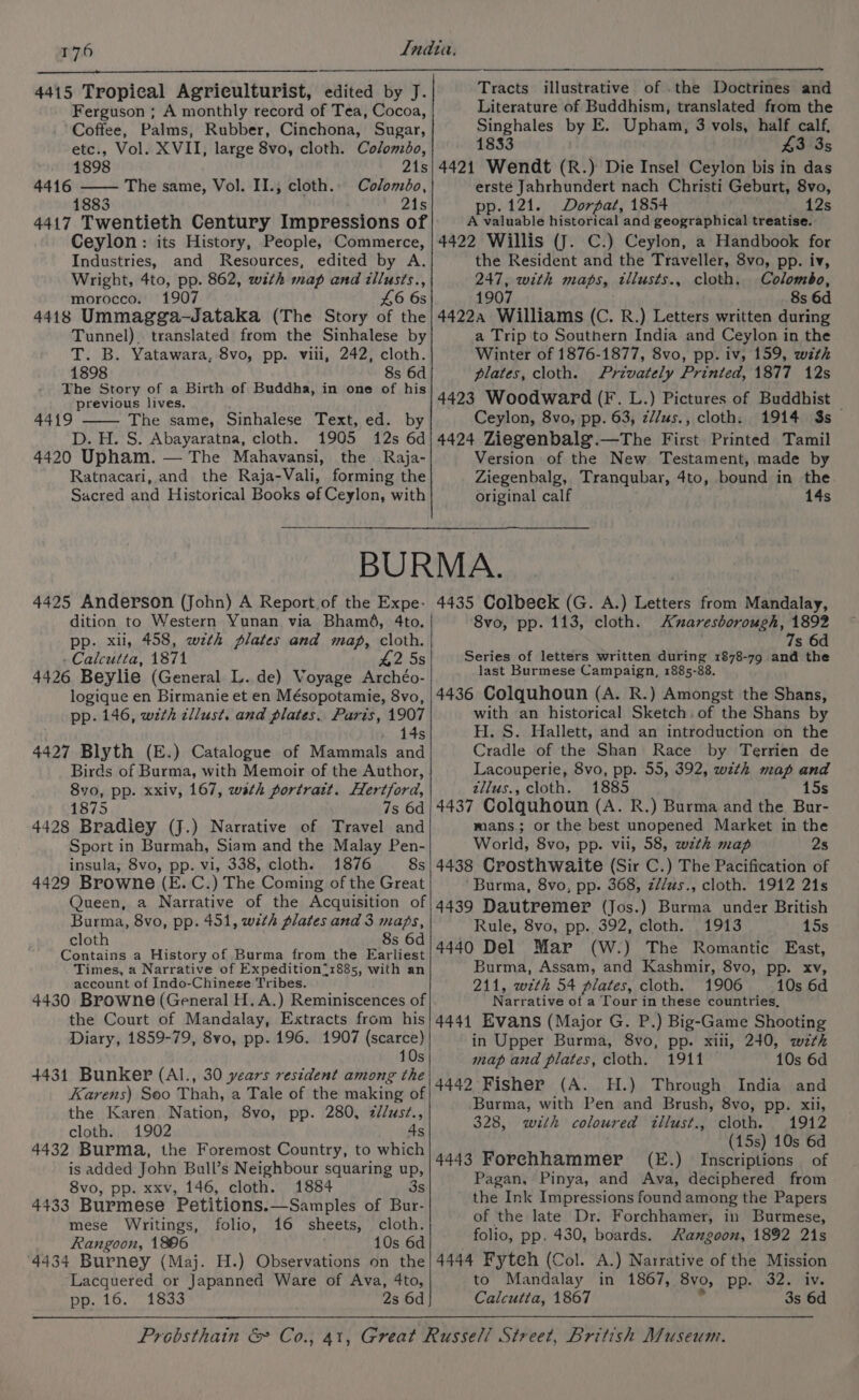 4415 Tropical Agriculturist, edited by J. Ferguson ; A monthly record of Tea, Cocoa, Coffee, Palms, Rubber, Cinchona, Sugar, etc., Vol. XVII, large 8vo, cloth. Colombo, 1898 21s 4416 —— The same, Vol. II., cloth.. Coloméo, 1883 21s 4417 Twentieth Century Impressions of Ceylon: its History, People, Commerce, Industries, and Resources, edited by A. Wright, 4to, pp. 862, with map and tllusts., morocco. 1907 £6 6s 4418 Ummagga-—Jataka (The Story of the Tunnel). translated from the Sinhalese by T. B. Yatawara, 8vo, pp. viii, 242, cloth. 1898 8s 6d The Story of a Birth of Buddha, in one of his previous lives. 4419 The same, Sinhalese Text, ed. by D. H. S. Abayaratna, cloth. 1905 12s 6d 4420 Upham. — The Mahavansi, the Raja- Ratnacari, and the Raja-Vali, forming the Sacred and Historical Books ef Ceylon, with Tracts illustrative of .the Doctrines and Literature of Buddhism, translated from the Singhales by E. Upham, 3 vols, half calf, 1833 £3 35 4421 Wendt (R.) Die Insel Ceylon bis in das erste Jahrhundert nach Christi Geburt, 8vo, pp.121. Dorpat, 1854 12s A valuable historical and geographical treatise. 4422 Willis (J. C.) Ceylon, a Handbook for the Resident and the Traveller, 8vo, pp. iv, 247, with maps, tllusts., cloth. Colombo, 1907 8s 6d 4422a Williams (C. R.) Letters written during a Trip to Southern India and Ceylon in the Winter of 1876-1877, 8vo, pp. iv, 159, with plates, cloth. Privately Printed, 1877 12s 4423 Woodward (F. L.) Pictures of Buddhist — Ceylon, 8vo, pp. 63, z//us., cloth: 1914 $s 4424 Ziegenbalg.—The First. Printed Tamil Version of the New Testament, made by Ziegenbalg, Tranqubar, 4to, bound in the original calf 14s dition to Western Yunan via Bhaméd, 4to. pp. xii, 458, wzth plates and map, cloth. - Calcutta, 1871 42 5s 4426 Beylie (General L. de) Voyage Archéo- 4435 Colbeck (G. A.) Letters from Mandalay, 8vo, pp. 113, cloth. <zxaresborough, 1892 | 7s 6d Series of letters written during 1878-79 and the last Burmese Campaign, 1885-88. pp. 146, with cllust. and plates. Paris, 1907 » 14s 4427 Blyth (E.) Catalogue of Mammals and Birds of Burma, with Memoir of the Author, 8vo, pp. xxiv, 167, wath portratt. Hertford, 1875 7s 6d 4428 Bradley (J.) Narrative of Travel and Sport in Burmah, Siam and the Malay Pen- insula; 8vo, pp. vi, 338, cloth. 1876 8s 4429 Browne (E. C.) The Coming of the Great Queen, a Narrative of the Acquisition of Burma, 8vo, pp. 451, with plates and 3 maps, cloth 8s 6d Contains a History of Burma from the Earliest Times, a Narrative of Expedition=1885, with an account of Indo-Chinese Tribes. 4430 Browne (General H.A.) Reminiscences of the Court of Mandalay, Extracts from his Diary, 1859-79, 8vo, pp. 196. 1907 (scarce) 10s 4431 Bunker (Al., 30 years resident among the Karens) Seo Thah, a Tale of the making of the Karen Nation, 8vo, pp. 280, zd/us?., cloth. 1902 4s 4432 Burma, the Foremost Country, to which is added John Bull’s Neighbour squaring up, 8vo, pp. xxv, 146, cloth. 1884 3s 4433 Burmese Petitions.—Samples of Bur- mese Writings, folio, 16 sheets, cloth. Rangoon, 1896 10s 6d 4434 Burney (Maj. H.) Observations on the Lacquered or Japanned Ware of Ava, 4to, pp. 16. 1833 2s 6d with an historical Sketch. of the Shans by H. S. Hallett, and an introduction on the Cradle of the Shan Race by Terrien de Lacouperie, 8vo, pp. 55, 392, with map and zllus., cloth. 1885 15s 4437 Colquhoun (A. R.) Burma and the Bur- mans.; or the best unopened Market in the World, 8vo, pp. vii, 58, weth map 2s 4438 Crosthwaite (Sir C.) The Pacification of ‘Burma, 8vo, pp. 368, z//us., cloth. 1912 21s 4439 Dautremer (Jos.) Burma under British Rule, 8vo, pp. 392, cloth. 1913 15s 4440 Del Mar (W.) The Romantic East, Burma, Assam, and Kashmir, 8vo, pp. xv, 211, wzth 54 plates, cloth. 1906 10s 6d Narrative of a Tour in these countries, 4441 Evans (Major G. P.) Big-Game Shooting in Upper Burma, 8vo, pp. xill, 240, wth map and plates, cloth. 1911 10s 6d 4442 Fisher (A. H.) Through India and Burma, with Pen and Brush, 8vo, pp. xii, 328, with coloured tllust., cloth. 1912 (15s) 10s 6d 4443 Forehhammer (E.) Inscriptions of Pagan, Pinya, and Ava, deciphered from the Ink Impressions found among the Papers of the late Dr. Forchhamer, in Burmese, folio, pp. 430, boards. Rangoon, 1892 21s 4444 Fytch (Col. A.) Narrative of the Mission to Mandalay in 1867, 8vo, pp. 32. iv. Calcutta, 1867 . 3s 6d