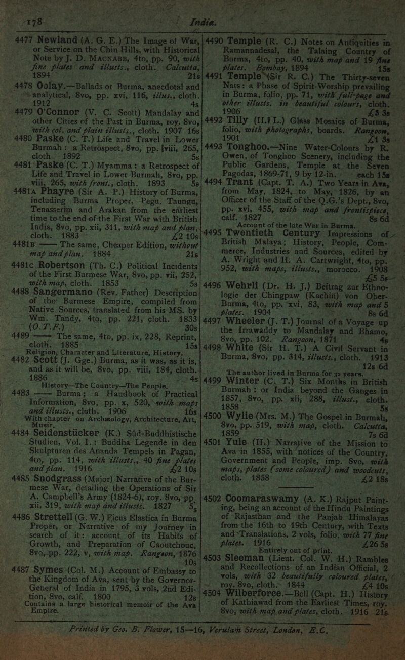 - ‘oh 2 hy oe en 1894. . 1972 4 4s other Cities of the Past in Burma, roy: 8vo, 4480 Paske (C. T.) Life and Travel in Lower Burmah : a Retrospect, 8vo, pp. {viii, 265, - cloth. - 1892 | 5s 4481’ Paske (C. T.) Myamm Life. and Travel in Lower Burmah, 8yvo, pp. “Mili, 265, with front., cloth. 1893 ' 448ta Phayre (Sir A. P.) History of Burma, including Burma Proper. -Pegu, Taungu, . Tenasserim and Arakan from the earliest ~ time to the end-of the First War with British India, 8vo, pp. xii, 311, with map and plan, . cloth. 1883 - 4481B map and plan. 1884 4481c. Robertson (Th. C.) Political Incidents -. Of the First Burmese War, 8vo, pp. vii, 252, with map, cloth. 1853 ee 4488 Sangermano (Rev. Father) Description of the Burmese Empire, compiled from ‘Native Sources, translated from his MS. by Wm. Tandy, 4to, pp. 221, cloth. 41833 SAO CFSE) 2 30s 4489 ——— The same, 4to, pp. ix, 228, Reprint, ~cloth. » 1885 oe 15s : _ Religion, Character and Literature, History. 4482 Scott (J. Gge.) Burma; as it was, as it is, and as it will be, 8vo, pp. viii, 184, cloth. 1886 . 3 4s is, History—The Country—The People. 4483 ——- Burma; a Handbook of Practical «Information, 8vo, pp. x, 520, sith maps and tliusts., cloth. 1906 =~ 16s With chapter on Archeology, Architecture, Art, Music, : 4484 Seidenstiicker (K.) Sid-Buddhistische . Studien, Vol. I.: Buddha Legende in den Skulpturen des Ananda Tempels in Pagan, 4to, pp. 114, with dilusis.,.40 fine and plan, ‘1916 re #2 10s 4485 Snodgrass (Major) Narrative of the Bur- _ mese War, detailing the Operations’ of Sir A, Campbell’s Army (1824-6), roy. 8vo,-pp_ xii, 319, with map and tllusts. 1827 ~~ 5. 4486 Strettell (G. W.) Ficus Elastica in Burma Proper, or Narrative of my Journey in search of it: account of its Habits of Growth, and Preparation of Caoutchouc, Svo,-pp. 222, v, with map. Rangeon, eo 4 a2 A MM a Y . 4487 Symes (Col. M.) Account of Embassy to : the Kingdom of Ava, sent by the Governor- -tion, 8vo, calf. 1800.° . 12s + Empire. ee 2 da A ee 4490: Temple (R. C.) Burma, 4to, pp. 40, with map and 19 fine plates. Bombay, 1894 = 4 4491 Temple \Sir R. C.) The Thirty-seven _ Nats: a Phase of Spirit-Worship prevailing 2 1906 : LJ r J 4492 Tilly (1.1L.) Glass Mosaics of Burma, folio, with photographs, boards. Rangoon, 1901 Hsing . (£13s 4493 Tongho0.—Nine Water-Colours by R. Owen, of Tonghoo Scenery, including the _. Pagodas, 1869-71, 9 by 12-ih. » * each 158 4494 Trant (Capt. T. A.). Two Years in Ava, ~ ealf. 1827 Account of the late War in Burma. 495 Twentieth Centu 8s 6d merce, Industries and Sources, edited by Burma, 4to, pp. “x . plates. 1904 5 4497 Wheeler (J. T.) Jo 8vo, pp. 102. Rangoon, 1871 | ~ Burma, 8vo, pp. 314, s//us¢s., cloth. 1913 “12s 6d The author lived in Burma for 32 year: 4499 1857, 8yv0, pp. xii; 288, 1858 WLU AaRAN 5s 8vo, pp. 519, with map, cloth. 4859 _ Calcutta, 7s 6d Ava in 1855, with notices of the’ Country, Government and People, imp. 8vo,. with -wnaps, plates (some coloured) and woodcuts, ‘cloth. 1858 ; ing, being an account of the Hindu Paintings and Translations, 2 vols, ‘plates. 1916 “* Entirely out of print. and Recollections. of an India ian Official, 2. vols, with 32 beautifully coloured plates, ~ - Loy. Ovo,’ cloth~ 1844 ° os e, 4504 Wi of Kathiawad from the Earliest ‘Times, r ys Svo, with map and plates, cloth.--1916 21s m Street, London, B.C, aD) rula NA * , ia  hee i f “ r , . 4 ae Ss } ite ¥ fe : ry o