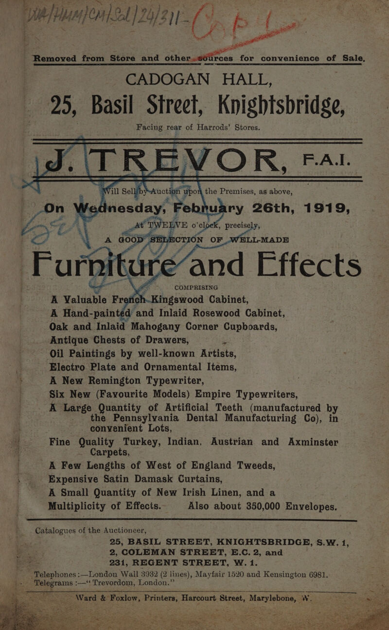 ik we he “jeans ol 24/311. Ce iZ . ——_ veh ecnawcd paid Store and éthereUtrces for convenience of Sale, eR a EEE PTT Se | Se cr CADOGAN HALL, 25, Basil Street, Knightsbridge, Facing rear of Harrods’ Stores. a R =\ JOR Were a es N! . ie Selly iy suction Upoh A the Premises, as above, On g nesday, Febhuary 26th, 1919, a L\ , i e we TWELVE o'eloek, precisely, A Pp PP OF wit ELL-MADE COMPRISING : Kingswood Cabinet, A Hand-paint de ‘and Inlaid Rosewood Cabinet, ‘Oak and Inlaid Mahogany Corner Cupboards, Antique Chests of Drawers, :. Oil Paintings by well-known Artists, Electro Plate and Ornamental Items, A New Remington Typewriter, Six New (Favourite Models) Empire Typewriters, A Large Quantity of Artificial Teeth (manufactured by _ the Pennsylvania Dental Manufacturing Co), in convenient Lots, Fine Quality Turkey, Indian, Austrian and Axminster JZ . Carpets, . A Few Lengths of West of England Tweeds, Expensive Satin Damask Curtains, A Small Quantity of New Irish Linen, and a Multiplicity of Effects. Also about 350,000 Envelopes. Catalogues of the Auctioneer, . | 25, BASIL STREET, KNIGHTSBRIDGE, S.W. 1, e. 2, COLEMAN STREET, E.C. 2, and ee 231, REGENT STREET, W.1. Telephones :—London Wail 3932 (2 lines), Mayfair 1520 and Kensington 6981. i: Telegrams :—‘¢ Trevordom, London.’ Ward &amp; Forlow, Printers, Harcourt Street, maa Ww.