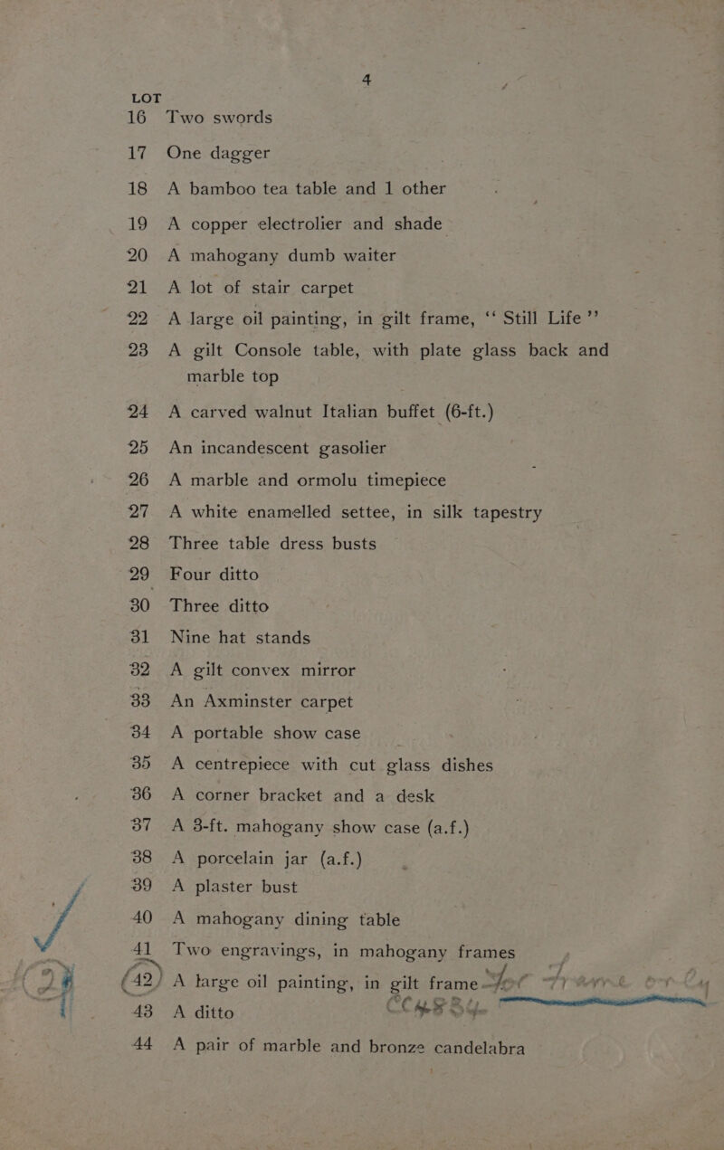 41 fo 43 44 Two swords One dagger A bamboo tea table and 1 other A copper electrolier and shade A mahogany dumb waiter A lot of stair carpet A large oil painting, in gilt frame, ‘‘ Still Life ” A gilt Console table, with plate glass back and marble top A carved walnut Italian buffet (6-ft.) An incandescent gasolier A marble and ormolu timepiece A white enamelled settee, in silk tapestry Three table dress busts Four ditto Three ditto Nine hat stands A gilt convex mirror An Axminster carpet A portable show case A centrepiece with cut glass dishes A corner bracket and a desk A 3-ft. mahogany show case (a.f.) A porcelain jar (a.f.) A plaster bust A mahogany dining table Two engravings, in mahogany frames . A large oil painting, in gilt Kearie oe f af; yk, boy ag A ditto COMB SY. A pair of marble and bronze candelabra