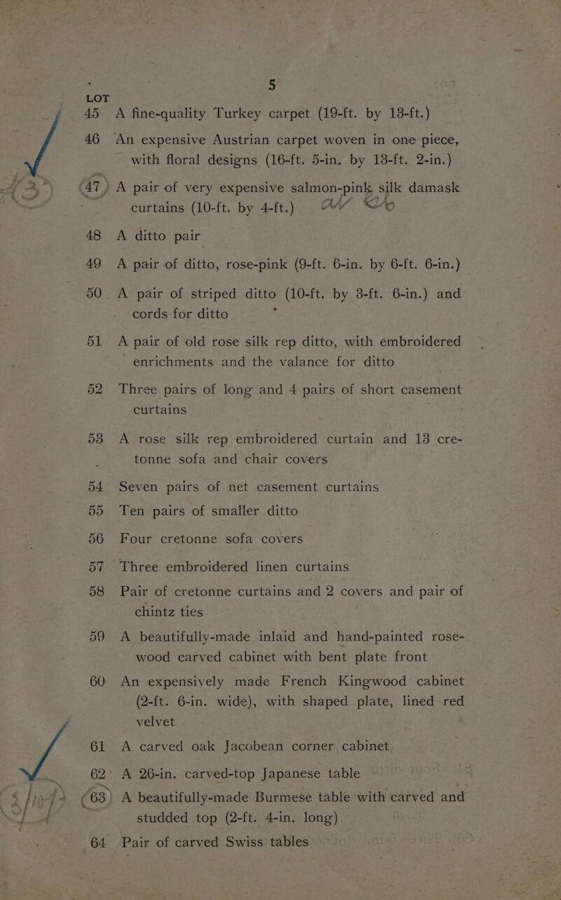 LOT 45 A fine-quality Turkey carpet (19-ft. by 138-ft.) 46 An expensive Austrian carpet woven in one piece, with floral designs (16-ft. 5-in. by 13-ft. 2-in.) Me’ 5 AT A pair of very expensive salmon-pink, silk damask \ we — . wy Ly KA, curtains (10-ft. by 4-ft.) AN “oO 48 A ditto pair 49 A pair of ditto, rose-pink (9-ft. 6-in. by 6-ft. 6-in.) 50. A pair of striped ditto (10-ft. by 3-ft. 6-in.) and cords for ditto 51 A pair of old rose silk rep ditto, with embroidered enrichments and the valance for ditto 52 Three pairs of long and 4 pairs of short casement curtains . 53 A rose silk rep embroidered curtain and 18 cre- tonne sofa and chair covers 54 Seven pairs of net casement curtains 55 Ten pairs of smaller ditto 56 Four cretonne sofa covers 57 Three embroidered linen curtains 58 Pair of cretonne curtains and 2 covers and pair of chintz ties 59 A beautifully-made inlaid and hand-painted rose- wood carved cabinet with bent plate front 60 An expensively made French Kingwood cabinet (2-ft. 6-in. wide), with shaped plate, lined red velvet 61 A carved oak Jacobean corner cabinet, 62° A 26-in. carved-top Japanese table 63) A beautifully-made Burmese table with carved and | studded top (2-ft. 4-in. long) 64. Pair of carved Swiss tables