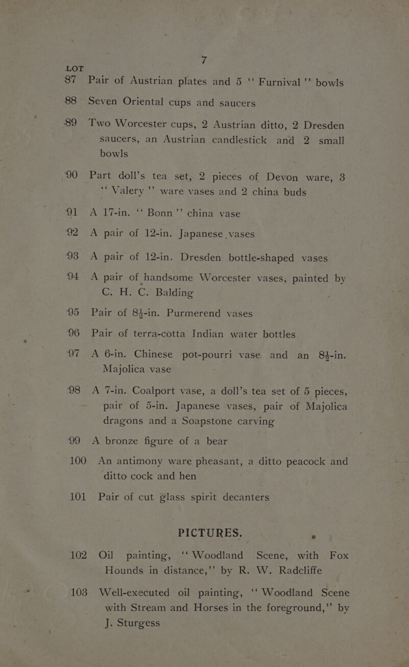 87 88 89 ‘90 99 100 101 102 103 ‘i Pair of Austrian plates and 5 ‘‘ Furnival ’’ bowls Seven Oriental cups and saucers Two Worcester cups, 2 Austrian ditto, 2 Dresden saucers, an Austrian candlestick and 2 small bowls 3 Part doll’s tea set, 2 pieces of Devon ware, 3 ‘“ Valery ’’ ware vases and 2 china buds A 1%7-in. *‘ Bonn’’ china vase A pair of 12-in. Japanese vases A pair of 12-in. Dresden bottle-shaped vases A pair of handsome Worcester vases, painted by C. H. C. Balding Pair of 84-in. Purmerend vases Pair of terra-cotta Indian water bottles A 6-in. Chinese pot-pourri vase and an 84-in. Majolica vase A ‘7-in. Coalport vase, a doll’s tea set of 5 pieces, pair of 5-in. Japanese vases, pair of Majolica dragons and a Soapstone carving A bronze figure of a bear An antimony ware pheasant, a ditto peacock and ditto cock and hen Pair of cut glass spirit decanters PICTURES. Oil painting, ‘‘ Woodland Scene, with Fox Hounds in distance,’’ by R. W. Radcliffe Well-executed oil painting, ‘‘ Woodland Scene with Stream and Horses in the foreground,’’ by J. Sturgess