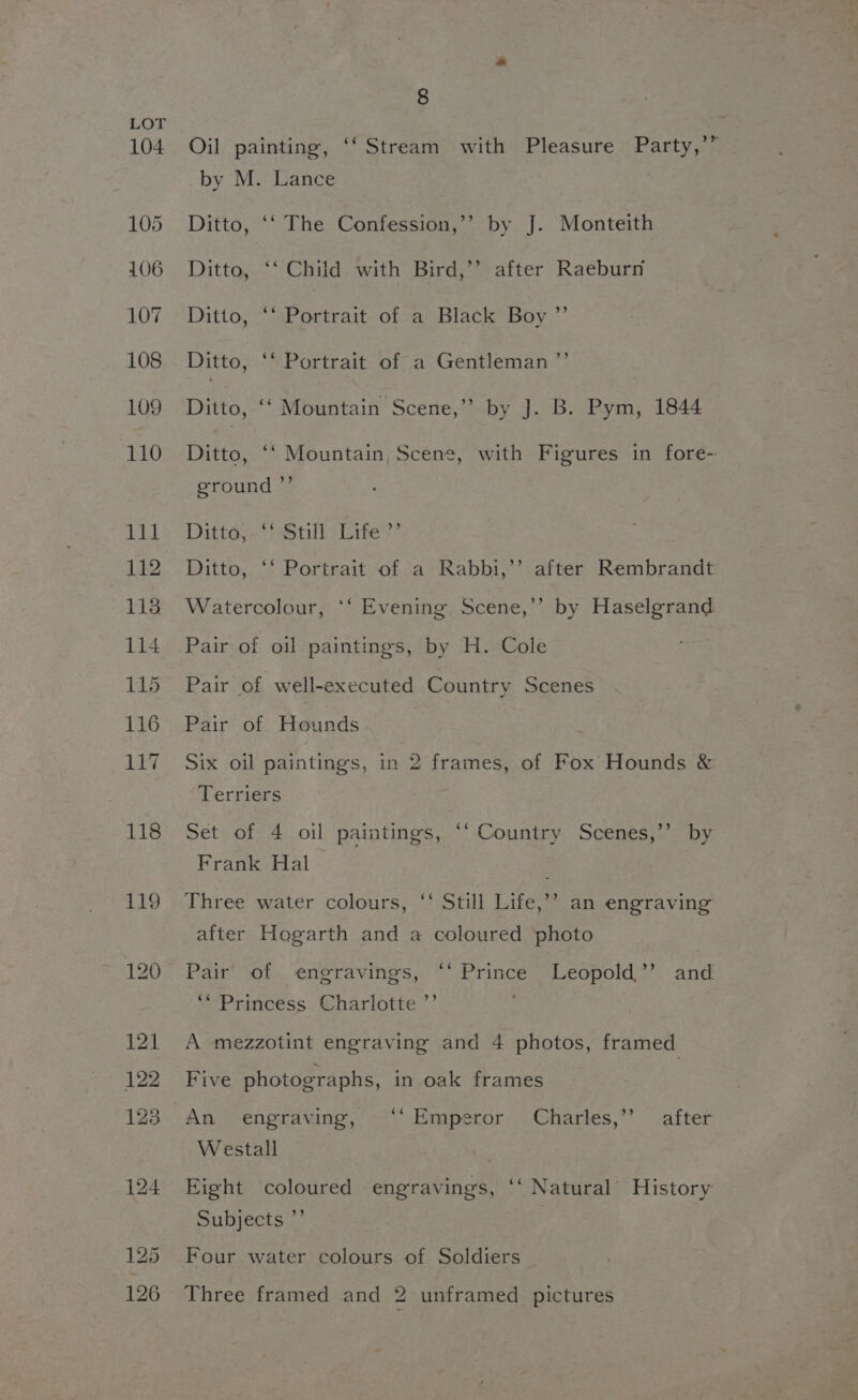 r Oil painting, ‘‘ Stream with Pleasure Party,’ by M. Lance Ditto, ‘‘ The Confession,’’ by J. Monteith Ditto, ‘‘ Child with Bird,’’ after Raeburn Ditto, “‘ Portrait of a Black Boy ”’ Ditto, ‘‘ Portrait of a Gentleman ’”’ Ditto, ‘‘ Mountain Scene,” by J]. B. Pym, 1844 Ditto, ‘‘ Mountain, Scene, with Figures in fore- ground ”’ Dittoy- Still) Lite?’ Ditto, ‘* Portrait of a Rabbi,’’ after Rembrandt Watercolour, *‘ Evening Scene,’’ by Haselgrand Pair of oil paintings, by H. Cole Pair of well-executed Country Scenes Pair of Hounds Six oil paintings, in 2 frames, of Fox Hounds &amp; Terriers Set of 4 oil paintings, ‘* Country Scenes,’’ by Frank Hal Three water colours, ‘ Still Life,’’ an engraving after Hogarth and a coloured photo Pair’ of engravings, ‘‘ Prince Leopold’”’ and ‘“Princess Charlotte ”’ ; A mezzotint engraving and 4 photos, framed Five photographs, in oak frames Westall . Eight coloured engravings, ‘‘ Natural’ History Subjects ”’ Four water colours of Soldiers Three framed and 2 unframed pictures