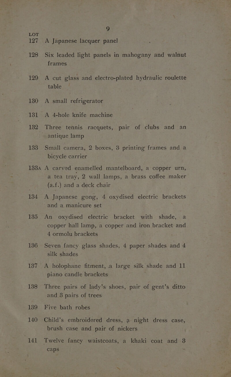 127 128 129 131 182 133 133A 134 135 136 138 139 140 141 9 Six leaded light panels in mahogany and walnut frames A cut glass and electro-plated hydraulic roulette table A small refrigerator A 4-hole knife machine Three tennis racquets, pair of clubs and an antique lamp bicycle carrier A carved enamelled mantelboard, a copper urn, a tea tray, 2 wall lamps, a brass coffee maker (a.f.) and a deck chair A Japanese gong, 4 oxydised electric brackets and a manicure set An oxydised electric bracket with shade, a copper hall lamp, a copper and iron bracket and 4 ormolu brackets Seven fancy glass shades, 4 paper shades and 4 silk shades A holophane fitment, .a large silk shade and 11 piano candie brackets Three pairs of lady’s shoes, pair of gent’s ditto and 8 pairs of trees Five bath robes Child’s embroidered dress, a night dress case, brush case and pair of nickers Twelve fancy waistcoats, a khaki coat and 3 caps :