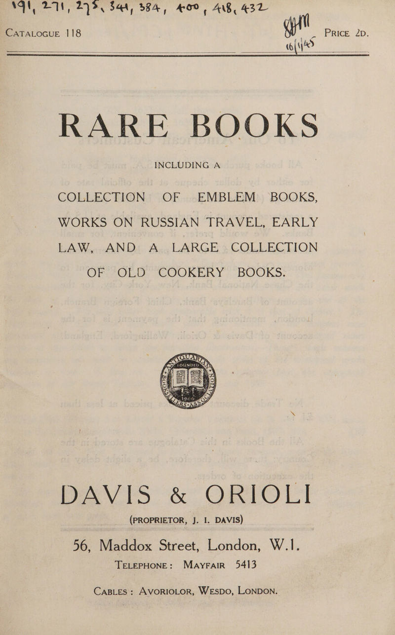 NAN, DN, 27%. 544, 984, 400, AB, 432 CATALOGUE 118 a VP Ree 2a. Y coi? : RARE BOOKS INCLUDING A COLLECTION OF EMBLEM BOOKS, WORKS ON RUSSIAN TRAVEL, EARLY LAW, AND A LARGE COLLECTION OF OLD COOKERY BOOKS. DAVIS &amp; ORIOL! (PROPRIETOR, J. I. DAVIS) 56, Maddox Street, London, W.1I. TELEPHONE: Mayrair 5413 CABLES: AVORIOLOR, WEsDo, LONDON.