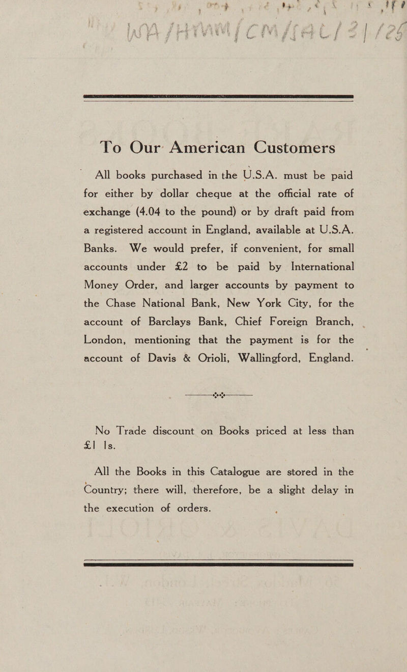 To Our American Customers All books purchased in the U.S.A. must be paid for either by dollar cheque at the official rate of exchange (4.04 to the pound) or by draft paid from a registered account in England, available at U.S.A. Banks. We would prefer, if convenient, for small accounts under £2 to be paid by _ International Money Order, and larger accounts by payment to the Chase National Bank, New York City, for the account of Barclays Bank, Chief Foreign Branch, London, mentioning that the payment is for the account of Davis &amp; Orioli, Wallingford, England. No Trade discount on Books priced at less than £1 Is. All the Books in this Catalogue are stored in the Country; there will, therefore, be a slight delay in the execution of orders.