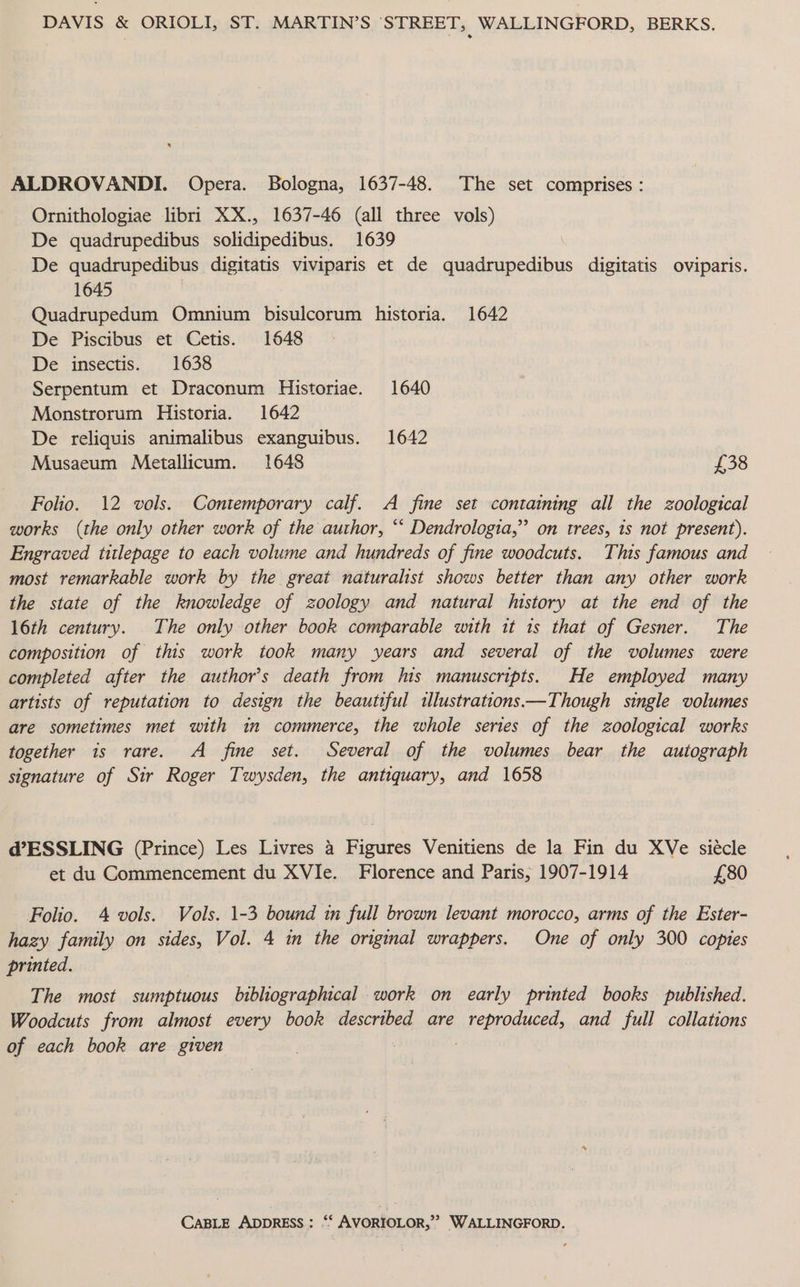 DAVIS &amp; ORIOLI, ST. MARTIN’S STREET, WALLINGFORD, BERKS. ALDROVANDI. Opera. Bologna, 1637-48. The set comprises : Ornithologiae libri XX., 1637-46 (all three vols) De quadrupedibus solidipedibus. 1639 ) De quadrupedibus digitatis viviparis et de quadrupedibus digitatis oviparis. 1645 Quadrupedum Omnium bisulcorum historia. 1642 De Piscibus et Cetis. 1648 De insectis. 1638 Serpentum et Draconum Historiae. 1640 Monstrorum Historia. 1642 De reliquis animalibus exanguibus. 1642 Musaeum Metallicum. 1648 £38 Folio. 12 vols. Contemporary calf. A fine set containing all the zoological works (the only other work of the author, “‘ Dendrologia,” on trees, 1s not present). Engraved titlepage to each volume and hundreds of fine woodcuts. This famous and most remarkable work by the great naturalist shows better than any other work the state of the knowledge of zoology and natural history at the end of the 16th century. The only other book comparable with it 1s that of Gesner. The composition of this work took many years and several of the volumes were completed after the author's death from his manuscripts. He employed many artists of reputation to design the beautiful «lustrations—Though single volumes are sometimes met with in commerce, the whole series of the zoological works together is rare. A fine set. Several of the volumes bear the autograph signature of Sir Roger Twysden, the antiquary, and 1658 d@’ESSLING (Prince) Les Livres 4 Figures Venitiens de la Fin du XVe siécle et du Commencement du XVIe. Florence and Paris, 1907-1914 £80 Folio. 4 vols. Vols. 1-3 bound in full brown levant morocco, arms of the Ester- hazy family on sides, Vol. 4 in the original wrappers. One of only 300 copies printed. The most sumptuous bibliographical work on early printed books published. Woodcuts from almost every book described are aR OPROU ERE and full collations of each book are given CABLE ADDRESS: “‘ AVORIOLOR,”? WALLINGFORD.