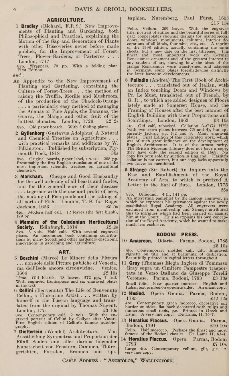 AGRICULTURE. 1 Bradley (Richard, F.R.8.) New Improve- ments of Planting and Gardening, both Philosophical and Practical, explaining the Motion of the Sap and Generation of Plants with other Discoveries never before made publick, for the Improvement of Forest- Trees, Flower-Gardens, or Parterres London, 1717 8vo. Wrappers. First Edition. 70 pp. With a folding plate. An Appendix to the New Improvement of Planting and Gardening, containing the Culture of Forest-Trees . . . the method of raising the Truffle, Morille and Mushroom, of the production of the Chadock-Orange ...a particularly easy method of managing the Ananas or Pine-Apple, the Bananas, the Guava, the Mango and other fruit of the hottest climates. London, 1726 £2 2s 8vo. Old paper boards. With 2 folding plates. 2 Gyllenborg (Gustavus Adolphus) A Natural and Chemical Treatise on Agriculture... with practical remarks and additions by W. Pilkington. Published by subscription, Ply- mouth-Dock, 1818 30s 8vo. Original boards, paper label, UNCUT. 208 pp. Presumably the first English translation of one of the most important scientific treatises on agricultural chemistry. 3 Markham. Cheape and Good Husbandry for the well ordering of all beasts and fowles, and for the generall cure of their diseases ... together with the use and profit of bees, the making of Fish-ponds and the taking of all sorts of Fish. London, T. 8. for Roger Jackson, 1623 £5 5s 4to. Modern half calf. 12 leaves (the first blank), 179 pp. 4 Memoirs of the Caledonian Horticultural Society. Edinburgh, 1814 £2 2s 8vo. 3 vols. Half calf. With several engraved plates. An uncommon book containing contribu- tions by many Scotch and other gardeners describing innovations in gardening and agriculture. ART. 5 Boschini (Marco) Le Minere della Pittura ...non sole delle Pitture publiche di Venezia, ma dell’Isole ancora circonvicine. Venice, 1664 £2 10s 12mo. Old boards. 18 leaves. 572 pp., 1 leaf. With engraved frontispiece and six engraved plates in the text. 6 Cellini (Benvenuto) The Life of Benvenuto. Cellini, a Florentine Artist . . . written by himself in the Tuscan language and trans- lated from the original by Thomas Nugent. London, 1771 £3 10s 8vo. Contemporary calf. 2 vols. With the en- graved portrait of Cellini by Collyer after Vasari. First English edition of Cellini’s famous autobio- graphy. 7 Dietterlein (Wendel) Architectura. Von Ausstheilung Symmetria und Proportion der Fiinff Seulen und ailer daraus folgender Kunstarbeit von Fenstern, Caminen, Thiire- gerichten, Portalen, Bronnen und KEpi- taphien. Nuremberg, Paul Fiirst, 1658 £15 15s Folic. Vellum. 209 leaves. With the engravec title, portrait of author and the beautiful series of full- page copperplates showing designs for mantelpieces: doors, windows, monuments, cclumns, interior de-~ corations of all kinds, fountains, etc., etc. <A reprint of the 1598 edition, actuelly containing the same sheets, but a new date on the first titlepage. The finest and most important work on Germar Renaissance ornament and of the greatest interest tc any student of art, showing how the ideas of the Italian Renaissance were transformed and adapted in Germany, some plates foreshadowing distinctly the later baroque developments. 8 Pailadio (Andrea) The First Book of Archi- tecture ... translated out of Italian, with an Index touching Doors and Windows by Pr. Le Muet, translated out of French, by G. R. ; to which are added designes of Floors lately made at Somerset House, and the Framing of Houses after the best manner of English Building with their Proportions and Scantlings. London, 1663 £3 10s. Ato. Old calf, rebacked. Collation A-GG4 HH2 (with two extra plates between C3 and 4), but ap- parently lacking sig. N2 and 3. Many engraved plates. First Edition of this celebrated work, which was of such great influence on the development of English Architecture. It is of the utmost rarity. The British Museum Library does not have a copy, they have only the second edition of 1668. No copy has been sold by auction in England. Hiazlitt’s collation is not correct, but our copy lacks apparently two leaves as mentioned. 9 Strange (Sir Robert) An Inquiry into the Rise and Establishment of the Royal Academy of Arts, to which is prefixed A Letter to the Earl of Bute. London, 1775. . 25s 8vo. Unbound. 4 Il., 141 pp. An interesting pamphlet by the famous engraver, in which he expresses his grievances against the newly established Royal Academy. All engravers were excluded from membership and Strange attributed this to intrigues which had been carried on against him at the Court. He also explains his own concep- tion of the Royal Academy, which he wanted to make much less exclusive. BODONI PRESS. 10 Anacreon. Odaria. Parma, Bodoni, 1785 £5 10s 4to. Contemporary mottled calf, gilt. Engraved vignette on title and at beginning of dedication. Beautifully printed in capital letters throughout. Gray sopra un Cimitero Campestre traspor- tata in Verso Italiano da Giuseppe Torelli Veronese. Parma, Bodoni, 1793 £3 10s Small folio. New quarter morocco. English and Italian text printed on opposite sides. An uncut copy. Opera Omnia. Parma, Bodoni, 1785 £12128 4to. Contemporary green morocco, decorative gilt border on sides, flat back decorated with tulips and numerous small tools, g.e. Printed in Greek and Latin. A very fine copy. De Lama, II, 36-7. 13 Horatius Flaccus. Opera Omnia. Parma, Bodoni, 1791 £10 10s Perhaps the finest and most De Lama II, 63-4. Folio. Half morocco. famous of the Bodoni classics. 14 Horatius Flaccus. Opera. Parma, Bodoni 1793 £7 10s Large 4to. Contemporary vellum, gilt, g.e. A very fine copy.