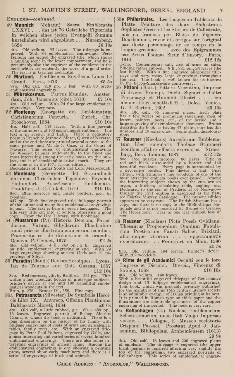 49 Mannich (Johann) Sacra Emblemata LXXVI... das ist 76 Geistliche Figuerlein in welchen eines jeden Evangelii Summa kurtzlichen wird abgebildet .. . Nuremberg, 1624 £6 10s 4to. Old vellum. 93 leaves. The titlepage is en- graved. With 84 emblematical engravings. Peter Iselburg has signed the engraved title, which shows a hunting scene in the lower compartment, and he is presumably also the engraver of the emblems in the book which are evidently the work of a good artist. The text is in German and Latin. 50 Martinet. Emblesmes Royales a Louis Le Grand. Paris, 1673 £5 5s 8vo. Old calf. 219 pp., 1 leaf. With 60 pretty emblematical engravings. Parvus Mundus. Amster- dam, Joh. Jansonius (circa 1610) £7 10s 4to. Old vellum. With 74 fine large emblematical engravings. Very rare. 52 Montenay (Georgette de) Emblematum Christianorum Centuria. Zurich, Chr. Froschover, 1584 £10 10s 4to. Half calf. 115 leaves. With a fine portrait of the authoress and 100 engravings of emblems. The text is in French and Latin. ‘There is dedicatory poem in French to Jeanne d’Albret, Queen of Navarre, and at the end there are printed several sonnets to the same person and M. de la Caze, at the Court of Navarre. The series of emblematical engravings by Woeriot belongs undoubtedly to the finest and most interesting among the early books on this sub- ject, and is of considerable artistic merit. They are the same as in the 1571 Lyons edition. Bookplates of Thomas South and Lord Mexborough. 53 Montenay (Georgette de) Stammbuch darinnen Christlicher Tugenden Beyspiel, Einhundert Auserlesener Emblemata. Frankfurt, J. C. Unkels, 1619 £10 10s 8vo. Blue morocco gilt, inside borders, g.e., by Noulhac. 447 pp. With fine engraved title, full-page portrait of the author and many fine emblematical engravings in text. The text is here in seven languages. The title very little cut into at bottom, otherwise a good copy. From the Hoe Library, with bookplate. 54 (Mussardus (P.)) Historia Deorum, Fatici- dorum, Vatum, Sibyllarum Phoebadum apud priscos illustrium cum eorum iconibus. Praeposita est de divinatione et oraculis. Geneva, P. Chouet, 1675 £2 2s 4to. Old vellum. 4 il., 249 pp., 2 ll. Engraved on title, emblematical engraving at end. With 29 large engravings showing ancient Gods and 19 en- gravings of Sibyls. ; , 55 Paradin (Claude) Devises Heroiques. Lyons, Jan de Tournes and Guil. Gazeau, 1557 £12 10s 8vo. Red morocco, gilt, by Bedford. 261pp. Title within a fine woodcut border of grotesque subjects, printer’s device at end and 180 delightful emble- matical woodcuts in the text. Brun, p. 278. Brunet IV., 358. Fine copy. 554 Petrasancta (Silvester) De Symbolis Heroi- cis Libri TX. Antwerp, Officina Plantiniana Balthasaris Moreti, 1634 £6 68 4to. Old calf, a little rubbed, g.e. 80 + 480 pp., 16 leaves. Engraved portrait of Bishop Aloisius Carafa, to whom the book is dedicated. There is a long disseration on the history of his family with fullpage engravings of coats of arms and genealogical tables, family trees, etc. With an engraved title- page by Peter Paul Rubens, engraved by Galle, and a most interesting and varied series of several hundred emblematical engravings. There are also some in- ‘teresting engravings of ancient rings. Among the emblematical engravings is one showing a printing press, several show early machinery and there is a series of engravings of birds and animals. Les Images ou Tableaux de Platte Peinture des deux Philostrates Sophistes Grecs et les Statues de Callistrate, mis en francois par Blaise de Vigenere Bourbonnois, revue et corrigez sur l’original par docte personnage de ce temps en la langue grecque .. . avec des Epigrammes par Artus Thomas Sieur d’Embry. Paris, 1614 £12 12s Folio. Contemporary calf, coat of arms on sides, binding rather rubbed. 8 ll., 921 pp., 24 leaves (the last blank). With a fine engraved allegorical title- page and very many large engravings throughout the text. The book is well known for its interest in the Bacon-Shaxespeare controversy. di diversi Principi, Duchi, Signori e d’altri Personaggi et Huomini I[!lustri . . . con alcune stanze sonetti di M. L. Dolce. Venice, G. B. Bertoni, 1602 £6 10s 4to. Old calf. 66 engraved plates. Each plate has a few verses on prominent statesmen, men of letters, painters, poets, etc., of the period and a large engraving of an emblematical character. Brunet describes the book as having 47 plates, ours has this number and 19 extra ones. Some slight discoloura- tions. tum liber singularis Thobiae Stimmeri iconibus affabre effectis exornatus. Strass- burg, Bern. Iobinus, 1587 £12 °b2Zs 8vo. Red quarter morocco. 80 leaves. Title in red and black surrounded by a border and 140 beautiful woodcuts. Every page is surrounded by a decorative border. Fine device at end. First edition, with Stimmer’s fine woodcuts of one of the most attractive emblem books ever issued. Among the interesting subjects shown by the cuts are an organ, a kitchen, calculating table, angling, etc. Dedicated to the son of Frederic II of Norway.— Usually the 1591 edition is described as the first, see Fairfax Murray Catalogue. The present edition appears to be very rare. ‘The British Museum has a copy, but there is no copy in the Bibliotheque Na- tionale and it is not recorded by Brunet or Graesse The Heber copy. Tear in one leaf without loss of text. Thesaurus Propemodum Omnium Fabula- rum Poeticarum Fausti Sabaei Brixiani, aliorumque virorum . . epigrammatis expositarum ... Frankfurt on Main, 1580 £5 5s Printer’s device. 8vo. Old vellum. 184 leaves. With 209 woodcuts. Brescia, Vincenzo di Imprese et Discorsi. £10 10s Sabbio, 1568 4to. Old vellum. 140 leaves. With a beautiful engraved titlepage of Renaissance design and 15 fullpage emblematical engravings. This book, which was probably privately published for the members of this 16th century literary society is an admirable example of Italian printing at its best. It is printed in Roman type on thick paper and the illustrations are admirable specimens of the copper engraving of the period. The book is very rare. G.) Nucleus Emblematum Selectissimorum, quae Itali Vulgo Impresas vocant . . . Cologne, E. Musaeo coelatorio Crispiani Passaei. Prostant Apud J. Jan- sonium, Bibliopolam Arnhemiensem (1613) £9 9s 4to. Old calf. 16 leaves and 200 engraved plates of emblems. The titlepage is engraved (the upper blank margin is repaired affecting very slightly the top of the engraving), two engraved portraits of Rollenhagen. ‘This series of emblematical engrav-