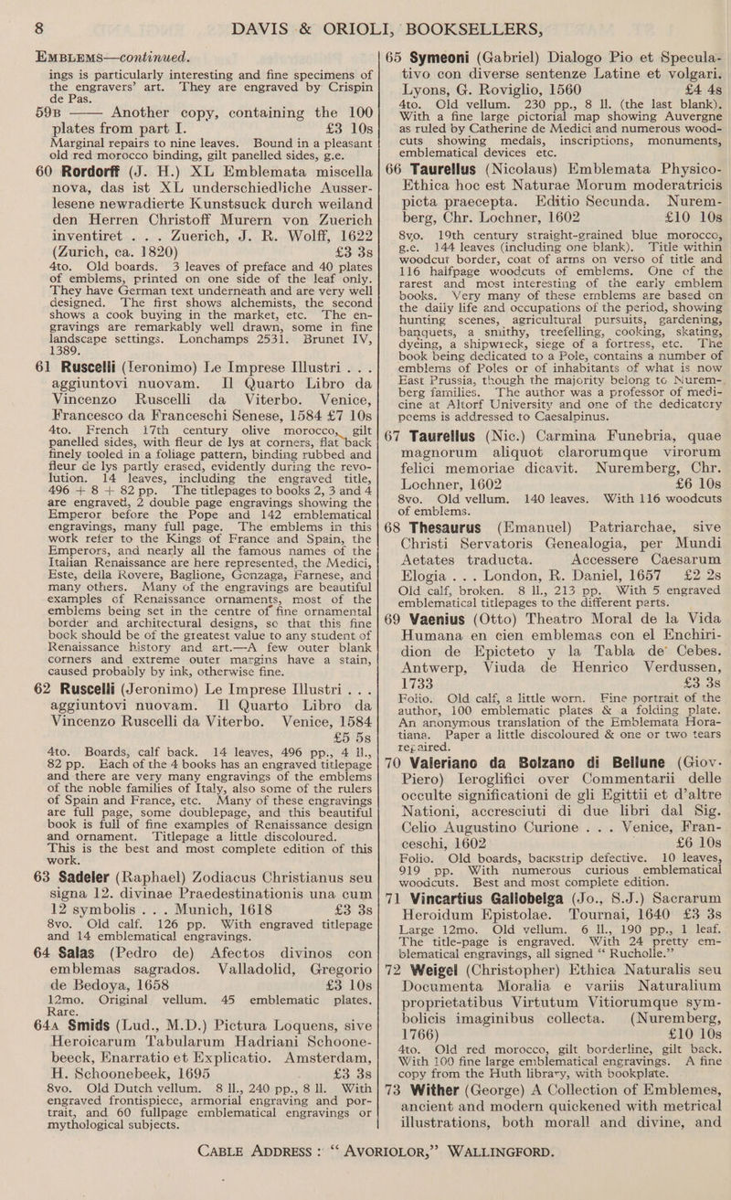 ings is particularly interesting and fine specimens of the engravers’ art. They are engraved by Crispin de Pas. 598 ——— Another copy, containing the 100 plates from part I. £3 10s Marginal repairs to nine leaves. Bound in a pleasant old red morocco binding, gilt panelled sides, g.e. 60 Rordorff (J. H.) XL Emblemata miscella nova, das ist XL underschiedliche Ausser- lesene newradierte Kunstsuck durch weiland den Herren Christoff Murern von Zuerich inventiret ... Zuerich, J. R. Wolff, 1622 (Zurich, ca. 1820) £3 38 4to. Old boards. 3 leaves of preface and 40 plates of emblems, printed on one side of the leaf only. They have German text underneath and are very well designed. The first shows alchemists, the second shows a cook buying in the market, etc. The en- gravings are remarkably well drawn, some in fine abaseape settings. Lonchamps 2531. Brunet IV, 389. 61 Ruscelli (feronimo) Le Imprese Illustri . aggiuntovi nuovam. Il Quarto Libro da Vincenzo Ruscelli da Viterbo. Venice, Francesco da Franceschi Senese, 1584 £7 10s 4to. French i7th century olive morocco, gilt panelled sides, with fleur de lys at corners, flat back finely tooled in a foliage pattern, binding rubbed and fleur de lys partly erased, evidently during the revo- lution. 14 leaves, including the engraved title, 496 + 8+ 82pp. The titlepages to books 2, 3 and 4 are engravet, 2 double page engravings showing the Emperor before the Pope and 142 emblematical engravings, many full page. The emblems in this work refer to the Kings of France and Spain, the Emperors, and nearly all the famous names of the Italian Renaissance are here represented, the Medici, Este, deila Rovere, Baglione, Gonzaga, Farnese, and many others. Many of the engravings are beautiful examples of Renaissance ornaments, most of the emblems being set in the centre of fine ornamental border and architectural designs, sc that this fine bock should be of the greatest value to any student of Renaissance history and art.—A few outer blank corners and extreme outer margins have a stain, caused probably by ink, otherwise fine. 62 Ruscelli (Jeronimo) Le Imprese Illustri.. . aggiuntovi nuovam. I] Quarto Libro da Vincenzo Ruscelli da Viterbo. Venice, 1584 £5 5s 4to. Boards, calf back. 14 leaves, 496 pp., 4 il., 82 pp. Each of the 4 books has an engraved titlepage and there are very many engravings of the emblems of the noble families of Italy, also some of the rulers of Spain and France, etc. Many of these engravings are full page, some doublepage, and this beautiful book is full of fine examples of Renaissance design and ornament. ‘Titlepage a little discoloured. This is the best and most complete edition of this work. 63 Sadeler (Raphael) Zodiacus Christianus seu signa 12. divinae Praedestinationis una cum 12 symbolis .. . Munich, 1618 £3 3s 8vo. Old calf. 126 pp. With engraved titlepage and 14 emblematical engravings. 64 Salas (Pedro de) Afectos divinos con emblemas sagrados. Valladolid, Gregorio de Bedoya, 1658 £3 10s ene Original vellum. 45 emblematic plates. are, 644 Smids (Lud., M.D.) Pictura Loquens, sive Heroicarum Tabularum Hadriani Schoone- beeck, Enarratio et Explicatio. Amsterdam, H. Schoonebeek, 1695 £3, 38 tivo con diverse sentenze Latine et volgari. 4to. Old vellum. 230 pp., 8 Il. (the last blank). With a fine large pictorial map showing Auvergne as ruled by Catherine de Medici and numerous wood- cuts showing medais, inscriptions, monuments, emblematical devices etc. Ethica hoc est Naturae Morum moderatricis picta praecepta. Editio Secunda. Nurem- berg, Chr. Lochner, 1602 £10 10s 8vo. 19th century straight-grained blue morocco, g.e. 144 leaves (including one blank). Title within woodcut border, coat of arrns on verso of title and 116 haifpage woodcuts of emblems. One cf the rarest and most interesting of the early emblem books. Very many of these emblems are based on the daily life and occupations of the period, showing hunting scenes, agricultural pursuits, gardening, banquets, a smithy, treefelling, cooking, skating, dyeing, a shipwreck, siege of a fortress, etc. The emblems of Poles or of inhabitants of what is now East Prussia, though the majority belong tc Nurem- berg farnilies. The author was a professor of medi- cine at Altorf University and one of the dedicatcry peems is addressed to Caesalpinus. magnorum aliquot clarorumque virorum felici memoriae dicavit. Nuremberg, Chr. Lochner, 1602 £6 10s 8vo. Old vellum. 140 leaves. With 116 woodcuts of emblems. Christi Servatoris Genealogia, per Mundi Aetates traducta. Accessere Caesarum Elogia ... London, R. Daniel, 1657 £2 2s Old calf, broken. 8 ll., 213 pp. With 5 engraved emblematical titlepages to the different parts. Humana en cien emblemas con el Enchiri- dion de Epicteto y la Tabla de’ Cebes. Antwerp, Viuda de Henrico Verdussen, 1733 £3 38 Folio. Old calf, a little worn. Fine portrait of the author, 100 emblematic plates &amp; a folding plate. An anonymous translation of the Emblemata Hora- tiana. Paper a little discoloured &amp; one or two tears rej aired. Piero) leroglifici over Commentarii delle occulte significationi de gli Egittii et d’altre Nationi, accresciuti di due libri dal Sig. Celio Augustino Curione ... Venice, Fran- ceschi, 1602 . £6 10s Folio. Old boards, bacxstrip defective. 10 leaves, 919 pp. With mumerous curious emblematical woodcuts. Best and most complete edition. Heroidum Epistolae. Tournai, 1640 £3 3s Large 12mo. Old vellum. 6 Il., 190 pp., 1 leaf. The title-page is engraved. With 24 pretty em- blematical engravings, all signed ‘‘ Rucholle.”’ Documenta Moralia e variis Naturalium proprietatibus Virtutum Vitiorumque sym- bolicis imaginibus collecta. (Nuremberg, 1766) £10 10s 4to. Old red morocco, gilt borderline, gilt back. With 100 fine large emblematical engravings. <A fine copy from the Huth library, with bookplate. engraved frontispiece, armorial engraving and por- trait, and 60 fullpage emblematical engravings or mythological subjects. ancient and modern quickened with metrical illustrations, both morall and divine, and