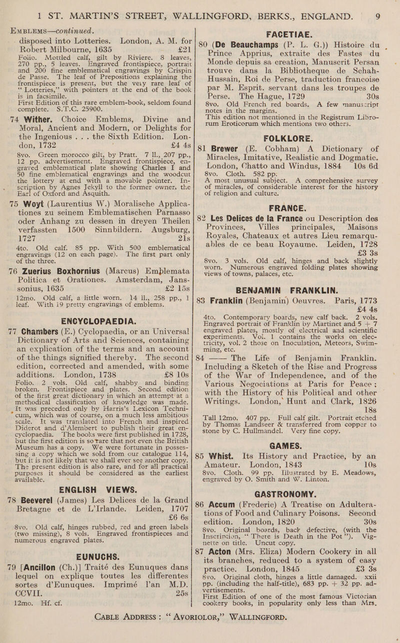 EMBLEMS—continued. FACETIAE. abe ene: hey London, A. M. for) g9 (De Beauchamps (P. L. G.)) Histoire du Foo. Sete ee Sage Riviere. 8 — Prince Appr 1us, extraite des Fastes du 270 pp., 5 leaves. Engraved frontispiece, portrait Monde depuis sa creation, Manuscrit Persan and 2006 fine emblematical engravings by Crispin| trouve dans la Bibliotheque de Schah- Hussain, Roi de Perse, traduction francoise de Passe. The leaf of Sata explaining _ the front te ebUeAt 1 f 3 Benet Pree eee rites UUUl he ely, metaren To par M. Esprit. servant dans les troupes de Perse. The Hague, 1729 308 ** Lotteries,’’ with pointers at the end of the book is in facsimile. First Edition of this rare emblem-book, seldom found 8vo. Old French red boards. A few manuscript complete. SeinG,s 25900: notes in the margins. . : seas This edition not mentioned in the Registrum Libro- 74 Wither. Choice Emblems, Divine and rum Eroticerum which mentions two others. Moral, Ancient and Modern, or Delights for the Ingenious... the Sixth Edition. Lon- FOLKLORE. don, 1732 — j £4 48/91 Brewer (E. Cobham) A Dictionary of 8yo. Green morocco gilt, by Pratt. 7 Il., 207 pp., Miracles, Imitative, Realistic and Dogmatic. 12 pp. advertisement. Engraved frontispiece, en- grayed emblematical plate showing Charles I and 50 fine emblematical engravings and the woodcut the lottery at end with a movable pointer. In- scription by Agnes Jekyll to the former owner, the Earl of Oxford and Asquith. London, Chatto and Windus, 1884 10s 6d 8vo. Cloth. 582 pp: A most unusual subject. A comprehensive survey . of miracles, of considerable interest for the history of religion and culture. 75 Woyt (Laurentius W.) Moralische Applica- FRANCE tiones zu seinem Emblematischen Parnasso : p Baty oder Anhang zu dessen in dreyen Theilen | 82 Les Delices de la France ou Description des Provinces, Villes principales, Maisons verfassten 1500 Sinnbildern. Augsburg, L727 21s 4to. Old calf. 85 pp. With 500 emblematical engravings (12 on each page). The first part only of the three. 8vo. 3 vols. Old calf, hinges and back slightly 76 Zuerius Boxhornius (Marcus) Emblemata worn. Numerous engraved folding plates showing Royales, Chateaux et autres Lieu remarqu- ables de ce beau Royaume. Leiden, 1728 £3 38 ND. : views of towns, palaces, etc. Politica et Orationes. Amsterdam, Jans- sonius, 1635 £2 15s i2mo. Old calf, a little worn. 14 il, 258 pp., 1 leaf. With i9 pretty engravings of emblems. ENCYCLOPAEDIA. 77 Ghambers (.) Cyclopaedia, or an Universal Dictionary of Arts and Sciences, containing an explication of the terms and an account of the things signified thereby. The second edition, corrected and amended, with some additions. London, 1738 £8 10s Folio. 2 vols. Old calf, shabby and binding broken. Frontispiece and plates. Second edition of the first great dictionary in which an attempt at a methodical classification of knowledge was made. , it was preceded only by Harris’s Lexicon Techni- * cum, which was of course, on a much less ambitious scale. It was translated into French and inspired Diderot and d’Alembert to publish their great en- cyclopaedia. The books were first published in 1728, but the first edition is so rare that not even the British Museum has a copy. We were fortunate in posses- sing a copy which we sold from our catalogue 114, but it is not likely that we shall ever see another copy. The present edition is also rare, and for all practical purposes it should be considered as the earliest available. s ENGLISH VIEWS. 78 Beeverel (James) Les Delices de la Grand Bretagne et de L’Irlande. Leiden, 1707 £6 6s 8vo. Old calf, hinges rubbed, zed and green labels (two missing), 8 vols. Engraved frontispieces and numerous engraved plates. EUNUCHS. 79 [Ancillon (Ch.)] Traité des Eunuques dans lequel on explique toutes les differentes sortes d’Eunuques. Imprimé lan M.D. CCVILI. 25s 12mo. Hf. ct. BENJAMIN FRANKLIN. Paris, 1773 £4 4s 4to. Contemporary boards, new calf back. 2 vols. Engraved portrait of Franklin by Martinet and 5 + 7 engraved plates, mostly of electrical and scientific experiments. Vol. 1 contains the works on elec- tricity, vol. 2 those on Inoculation, Meteors, Swim- ming, etc. Life of Benjamin Franklin. Including a Sketch of the Rise and Progress of the War of Independence, and of the Various Negociations at Paris for Peace ; with the History of his Political and other Writings. London, Hunt and Clark, 1826 18s. Tall 12mo. 407 pp. Full calf gilt. Portrait etched by Thomas Landseer &amp; transferred from copper to stone by C. Hullmandel. Very fine copy. GAMES. 85 Whist. Its History and Practice, by an Amateur. London, 1843 10s 8vo. Cloth. 99 pp. Illustrated by E. Meadows, engraved by O. Smith and W. Linton. GASTRONOMY. tions of Food and Culinary Poisons. Second edition. London, 1820 30s 8vo. Original boards, back defective, (with the Inscriniion, ‘“‘ There is Death in the Pot’). Vig- nette on title. Uncut copy. its branches, reduced to a system of easy practice. London, 1845 £3 3s 8vyo. Original cloth, hinges a little damaged. xxii pp. (including the half-title), 683 pp. + 32 pp. ad- vertisements. First Edition of one of the most famous Victorian cookery books, in popularity only less than Mrs.