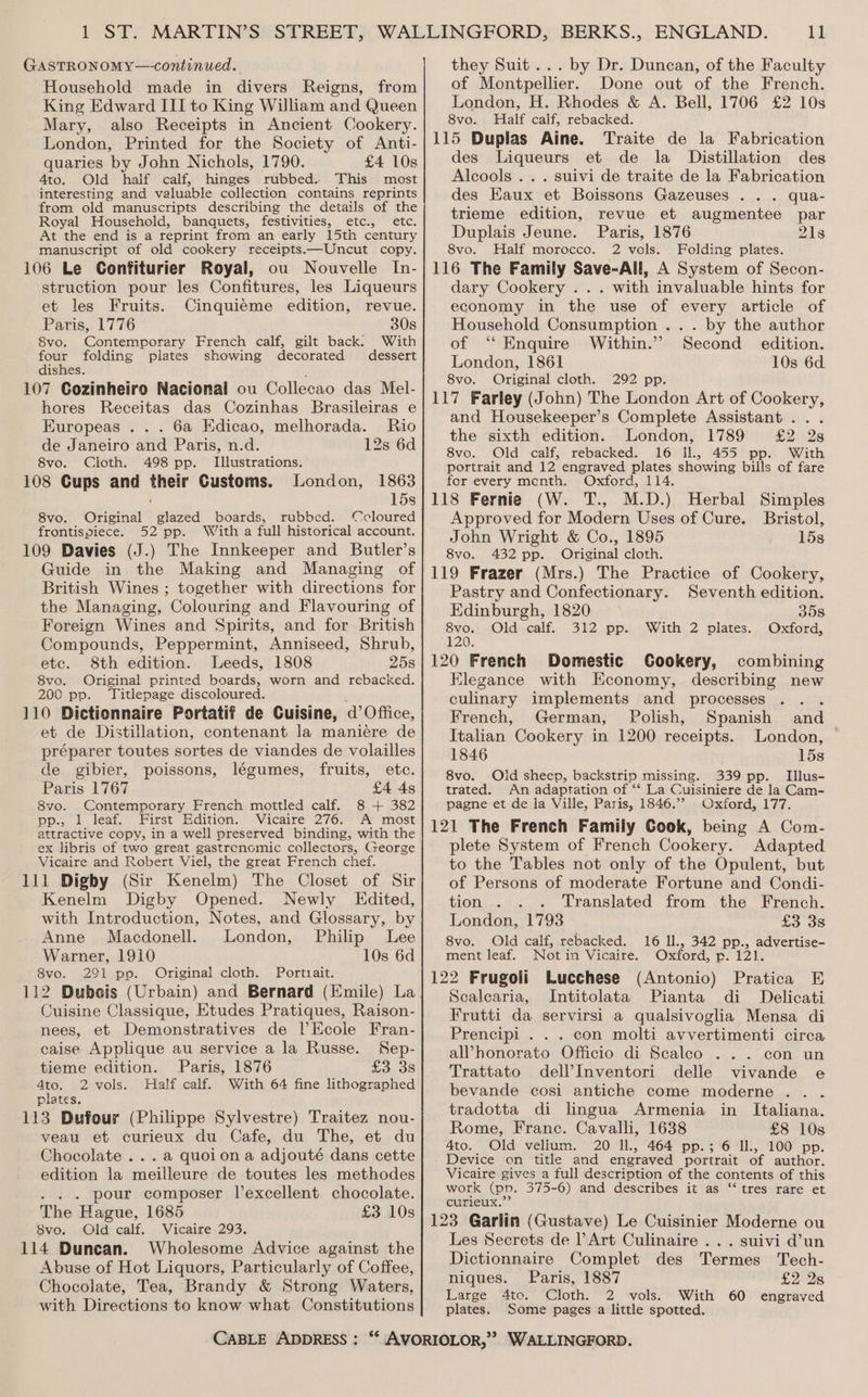 GasTRONOMY—-continued. Household made in divers Reigns, from King Edward III to King William and Queen Mary, also Receipts in Ancient Cookery. London, Printed for the Society of Anti- quaries by John Nichols, 1790. £4 10s 4to. Old half calf, hinges rubbed. This most interesting and valuable collection contains reprints from old manuscripts describing the details of the Royal Household, banquets, festivities, etc., etc. At the end is a reprint from an early 15th century manuscript of old cookery receipts.—Uncut copy. 106 Le Confiturier Royal, ou Nouvelle In- struction pour les Confitures, les Liqueurs et les Fruits. Cinquieme edition, revue. Paris, 1776 30s 8vo. Contemporary French calf, gilt back: With four folding plates showing decorated dessert dishes. : 107 Gozinheiro Nacional ou Collecao das Mel- hores Receitas das Cozinhas Brasileiras e Europeas ... 6a Edicao, melhorada. Rio de Janeiro and Paris, n.d. 12s 6d 8vo. Cloth. 498 pp. Illustrations. 108 Cups and their Customs. London, 1863 ’ 15s 8vo. Original glazed boards, rubbed. ‘cloured frontispiece. 52 pp. With a full historical account. 109 Davies (J.) The Innkeeper and Butler’s Guide in the Making and Managing of British Wines ; together with directions for the Managing, Colouring and Flavouring of Foreign Wines and Spirits, and for British Compounds, Peppermint, Anniseed, Shrub, etc. 8th edition. Leeds, 1808 25s 8vo. Original printed boards, worn and rebacked. 200 pp. Titlepage discoloured. 110 Dictionnaire Portatif de Cuisine, @ Office, et de Distillation, contenant la maniére de préparer toutes sortes de viandes de volailles de gibier, poissons, légumes, fruits, etc. Paris 1767 £4 4s 8vo. Contemporary French mottled calf. 8 + 382 pp», . leat.>. First Edition,” Vicaire’ 276.7 AY most attractive copy, in a well preserved binding, with the ex libris of two great gastrenomic collectors, George Vicaire and Robert Viel, the great French chef. 111 Digby (Sir Kenelm) The Closet of Sir Kenelm Digby Opened. Newly Edited, with Introduction, Notes, and Glossary, by Anne Macdonell. London, Philip Lee Warner, 1910 10s 6d 8vo. 291 pp. Original cloth. Portuait. 112 Dubois (Urbain) and Bernard (Emile) La Cuisine Classique, Etudes Pratiques, Raison- et Demonstratives de l’Ecole Fran- nees, caise Applique au service a la Russe. Sep- tieme edition. Paris, 1876 Lo» 38 ae 2 vols. Half calf. With 64 fine lithographed puates. 113 Dufour (Philippe Sylvestre) Traitez nou- veau et curieux du Cafe, du The, et du Chocolate ...a quoion a adjouté dans cette edition la meilleure de toutes les methodes . . pour composer l’excellent chocolate. The Hague, 1685 £3 10s 8vo. Old calf. Vicaire 293. 114 Duncan. Wholesome Advice against the Abuse of Hot Liquors, Particularly of Coffee, Chocolate, Tea, Brandy &amp; Strong Waters, with Directions to know what Constitutions CABLE ADDRESS : 11 by Dr. Duncan, of the Faculty Done out of the French. £2 10s they Suit... of Montpellier. London, H. Rhodes &amp; A. Bell, 1706 8vo. Half calf, rebacked. 115 Duplas Aine. Traite de la Fabrication des Liqueurs et de la Distillation des Alcools .. . suivi de traite de la Fabrication des EKaux et Boissons Gazeuses . .. qua- trieme edition, revue et augmentee par Duplais Jeune. Paris, 1876 21s 8vo. Half morocco. 2 vols. Folding plates. 116 The Family Save-All, A System of Secon- dary Cookery . . . with invaluable hints for economy in the use of every article of Household Consumption ... by the author of ‘‘ Enquire Within.” Second edition. London, 1861 10s 6d. 8vo. Original cloth. 292 pp. 117 Farley (John) The London Art of Cookery, and Housekeeper’s Complete Assistant... the sixth edition. London, 1789 £2 28 8vo. Old calf, rebacked. 16 Il., 455 pp. With portrait and 12 engraved plates showing bills of fare for every menth. Oxford, 114. 118 Fernie (W. T., M.D.) Approved for Modern Uses of Cure. John Wright &amp; Co., 1895 8vo. 432 pp. Original cloth. 119 Frazer (Mrs.) The Practice of Cookery, Pastry and Confectionary. Seventh edition. Herbal Simples Bristol, 15s Edinburgh, 1820 358 Foe Old calf. 312 pp. With 2 plates. Oxford, 120 French Domestic Cookery, combining Elegance with Economy, describing new culinary implements and processes . . . French, German, Polish, Spanish and Italian Cookery in 1200 receipts. London, 1846 15s 8vo. Old sheep, backstrip missing. 339 pp. Illus- trated. An adaptation of ‘“‘ La Cuisiniere de la Cam- pagne et de la Ville, Paris, 1846.’ Oxford, 177. 121 The French Family Cook, being A Com- plete System of French Cookery. Adapted to the Tables not only of the Opulent, but of Persons of moderate Fortune and Condi- tion . . . Translated from .the French. London, 1793 Lo os 8vo. Old calf, rebacked. 16 ll., 342 pp., advertise- ment leaf. Not in Vicaire. Oxford, Ee 120 122 Frugoli Lucchese (Antonio) Pratica E Scalearia, Intitolata Pianta di Delicati Frutti da servirsi a qualsivoglia Mensa di Prencipi . . . con molti avvertimenti circa alPhonorato Officio di Scaleo ... con un Trattato dell’Inventori delle vivande e bevande cosi antiche come moderne .. . tradotta di lingua Armenia in Italiana. Rome, Franc. Cavalli, 1638 £8 10s 4to. Old vellum. 20 ll., 464 pp.; 6 IL, 100 pp. Device on title and engraved portrait of author. Vicaire gives a full description of the contents of this work (pp. 375-6) and describes it as ‘‘ tres rare et curieux. 123 Garlin (Gustave) Le Cuisinier Moderne ou Les Secrets de l Art Culinaire ... suivi d’un Dictionnaire Complet des Termes Tech- niques. Paris, 1887 £2 28 Large 4to. Cloth. 2 vols. With 60 engraved plates. Some pages a little spotted.