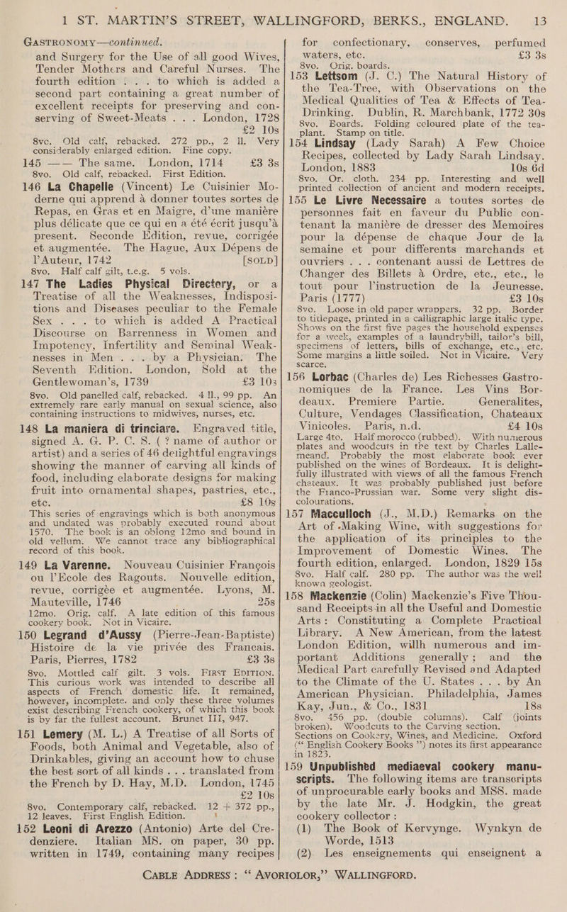and Surgery for the Use of all good Wives, Tender Mothers and Careful Nurses. The fourth edition . . . to which is added a second part containing a great number of excellent receipts for preserving and con- serving of Sweet-Meats . . . London, 1728 £2 10s Svc. Old scaly rebackeds” 272 pp. 22 li Very, considerably enlarged edition. Fine copy. 145 —— The same. London, 1714 £3.35 8vo. Old calf, rebacked. First Edition. 146 La Chapelle (Vincent) Le Cuisinier Mo- derne qui apprend a donner toutes sortes de Repas, en Gras et en Maigre, d’une maniére plus délicate que ce qui en a été écrit jusqu’a present. Seconde Edition, revue, corrigée et augmentée. The Hague, Aux Dépens de VAuteur, 1742 [SOLD | 8vo. Half calf gilt, t.e.g. 5 vols. 147 The Ladies Physical Directory, or a Treatise of all the Weaknesses, Indisposi- tions and Diseases peculiar to the Female Sex ... to which is added A Practical Discourse on Barrenness in Women and Impotency, Infertility and Seminal Weak- nesses in Men... by a Physician: The Seventh Edition. London, Sold at the Gentlewoman’s, 1739 £3 103 8vo. Old panelled calf, rebacked. 411.,99 pp. An extremely rare early manual on sexual science, also containing instructions to midwives, nurses, etc. 148 La maniera di trinciare. Engraved title, signed A. G. P. C. 8. .( ? name of author or artist) and a series of 46 delightful engravings showing the manner of carving all kinds of food, including elaborate designs for making fruit into ornamental] shapes, pastries, etc., etc. £8 10s This series of engravings which is both anonymous and undated was probably executed round about 1570. The book is an oblong 12mo and bound in old vellum. We cannot trace any bibliographical record of this book. 149 La Varenne. Nouveau Cuisinier Francois ou Ecole des Ragouts. Nouvelle edition, revue, corrigée et augmentée. Lyons, M. Mauteville, 1746 258 12mo. Orig. calf. A late edition of this famous cookery book. ‘Not in Vicaire. 150 Legrand d’Aussy (Pierre-Jean- Baptiste) Histoire de la vie privée des Francais. Paris, Pierres, 1782 £3 38 8vo. Mottled calf gilt, 3 vols. First EDITION. This curious work was intended to describe all aspects of French domestic life. It remained, however, incomplete. and only these three volumes exist describing French cookery, of which this book is by far the fullest account. Brunet III, 947. 151 Lemery (M. L.) A Treatise of all Sorts of Foods, both Animal and Vegetable, also of Drinkables, giving an account how to chuse the best sort of all kinds... translated from the French by D. Hay, M.D. London, 1745 | £2 10s 8vo. Contemporary calf, rebacked. 12 + 372 pp., 12 leaves. First English Edition. 1 152 Leoni di Arezzo (Antonio) Arte del Cre- denziere. Italian MS. on paper, 30 pp. written in 1749, containing many recipes waters, etc. £3 38 8vo. Orig. boards. the Tea-Tree, with Observations on the Medical Qualities of Tea &amp; Effects of Tea- Drinking. Dublin, R. Marchbank, 1772 30s 8vo. Boards. Folding ccloured plate of the tea- plant. Stamp on title. Recipes, collected by Lady Sarah Lindsay. London, 1883 10s 6d 8vo. Or. cloth. 234 pp. Interesting and well printed collection of ancient and modern receipts. personnes fait en faveur du Public con- tenant la maniére de dresser des Memoires pour la dépense de chaque Jour de la semaine et pour differents marchands et ouvriers ... contenant aussi de Lettres de Changer des Billets &amp; Ordre, etc., etc., le tout pour linstruction de la Jeunesse. Paris (1777) £3 10s 8vo. Loose in old paper wrappers. 32 pp. Border to titlepage, printed in a calligraphic large italic type. Shows on the first five pages the household expenses for a week, examples of a laundrybill, tailor’s bill, specimens of letters, bills of exchange, etc.,, etc. Some margins a little soiled. Not in Vicaire. Very scarce. nomiques de la France. Les Vins Bor- deaux. Premiere Partie. Generalites, Culture, Vendages Classification, Chateaux Vinicoles. Paris, n.d. £4 10s Large 4to. Half morocco (rubbed). With numerous plates and woodcuts in tre text by Charles Lalle- meand. Probably the most elaborate book ever published on the wines of Bordeaux. It is delight- fully illustrated with views of all the famous French chateaux. It was probably published just before the Franco-Prussian war. Some very slight dis- colourations. Art of Making Wine, with suggestions for the application of its principles to the Improvement of Domestic Wines. The fourth edition, enlarged. London, 1829 15s 8vo. Half calf. 280 pp. The author was the wel! known geologist. sand Receiptsin all the Useful and Domestic Arts: Constituting a Complete Practical Library. A New American, from the latest London Edition, willh numerous and im- portant Additions generally; and _ the Medical Part carefully Revised and Adapted to the Climate of the U. States... by An American Physician. Philadelphia, James Kay, Jun., &amp; Co., 1831 18s 8vo. 456 pp. (double columns). Calf (Goints broken). Woodcuts to the Carving section. Sections on Cookery, Wines, and Medicine. Oxford « bias Cookery Books ’’) notes its first appearance De scripts. The following items are transcripts of unprocurable early books and MSS. made by the late Mr. J. Hodgkin, the great cookery collector : (1) The Book of Kervynge. Wynkyn de Worde, 1513 (2). Les enseignements qui enseignent a