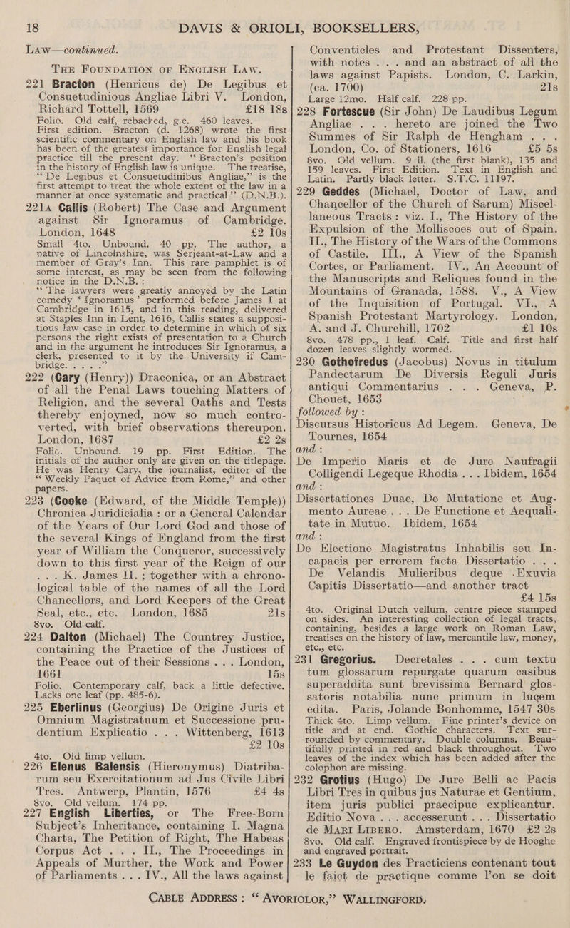 THe FouNDATION or ENGLISH LAW. 221 Bracton (Henricus de) De Legibus et Consuetudinious Angliae Libri V. London, Richard Tottell, 1569 £18 18s Folio. Old calf, rebacked, g.e. 460 leaves. First edition. Bracton (d. 1268) wrote the first scientific commentary on English law and his book has been of the greatest importance for English legal practice till the present day: ‘‘ Bracton’s position in the history of English law is unique. The treatise, ““De Legibus et Consuetudinibus Angliae,”’ is the first attempt to treat the whole extent of the law in a manner at once systematic and practical’? (D.N.B.). 2214 Callis (Robert) The Case and Argument against Sir Ignoramus of Cambridge. London, 1648 £2 10s Small 4to. Unbound. 40 pp. The author, -a native of Lincolnshire, was Serjeant-at-Law and a member of Gray’s Inn. This rare pamphlet is of some interest, as may be seen from the following notice in the D.N.B. ‘““'The lawyers were greatly annoyed by the Latin comedy ‘Ignoramus’ performed before James I at Cambridge in 1615, and in this reading, delivered at Staples Inn in Lent, 1616, Callis states a supposi- tious Jaw case in order to determine in which of six persons the right exists of presentation to 2 Church and in the argument he introduces Sir Ignoramus, a clerk, presented to it by the University if Cam- bridge Pass ek at 222 (Gary (Henry)) Draconica, or an Abstract of all the Penal Laws touching Matters of Religion, and the several Oaths and Tests thereby enjoyned, now so much contro- verted, with brief observations thereupon. London, 1687 £228 Folic. Unbound. 19 pp. First Edition. The initials of the author only are given on the titlepage. He was Henry Cary, the journalist, editor of the *“ Weekly Paquet of Advice from Rome,” and other papers. 223 (Cooke (lidward, of the Middle Temple)) Chronica Juridicialia : or a General Calendar of the Years of Our Lord God and those of the several Kings of England from the first year of William the Conqueror, successively down to this first year of the Reign of our ... K. James II. ; together with a chrono- logical table of the names of all the Lord Chancellors, and Lord Keepers of the Great Seal, etc., etc. London, 1685 21s 8vo. Old calf. 224 Dalton (Michael) The Countrey Justice, containing the Practice of the Justices of the Peace out of their Sessions . . . London, 1661 15s Folio. Contemporary calf, back a little defective. Lacks one leaf (pp. 485-6). 225 Eberlinus (Georgius) De Origine Juris et Omnium Magistratuum et Successione pru- dentium Explicatio . . . Wittenberg, 1613 | £2 10s 4to. Old limp vellum. ; : 226 Elenus Balensis (Hieronymus) Diatriba- rum seu Exercitationum ad Jus Civile Libri Tres. Antwerp, Plantin, 1576 £4 4s 8vo. Old vellum. 174 pp 227 English Liberties, ‘or The Free-Born Subject’s Inheritance, containing I. Magna Charta, The Petition of Right, The Habeas Corpus Act ... II., The Proceedings in Appeals of Murther, the Work and Power of Parliaments ...IV., All the laws against Conventicles and Protestant Dissenters, with notes ... and an abstract of all the laws against Papists. London, C. Larkin, (ca. 1700) 21s Large 12mo. Half calf. 228 pp. 228 Fortescue (Sir John) De Laudibus Legum Angliae . .. hereto are joined the Two Summes of Sir Ralph de Hengham ... London, Co. of Stationers, 1616 £5 5s 8vo. Old vellum. 9 Il. (the first blank), 135 and 159 leaves. First Edition. Text in English and Latin. Partly black letter. S.T.C. 11197. 229 Geddes (Michael, Doctor of Law, and Chancellor of the Church of Sarum) Miscel- laneous Tracts: viz. I., The History of the Expulsion of the Molliscoes out of Spain. II., The History of the Wars of the Commons of Castile. III., A View of the Spanish Cortes, or Parliament. I[V., An Account of the Manuscripts and Reliques found in the Mountains of Granada, 1588. V., A View of the Inquisition of Portugal. VI., A Spanish Protestant Martyrology. London, A. and J. Churchill, 1702 £1 10s 8vo. «478: pp., 1 leaf. Calf: Title and first-half dozen leaves slightly wormed. 230 Gothofredus (Jacobus) Novus in titulum Pandectarum De Diversis Reguli Juris antiqui Commentarius . . . Geneva, P. Chouet, 1653 + followed by : Discursus Historicus Ad Legem. Geneva, De Tournes, 1654 and : : De Imperio Maris et de Jure Naufragii Colligendi Legeque Rhodia... Ibidem, 1654 and : Dissertationes Duae, De Mutatione et Aug- mento Aureae ... De Functione et Aequali- tate in Mutuo. Ibidem, 1654 and : De Electione Magistratus Inhabilis seu In- capacis per errorem facta Dissertatio ... De Velandis Mulieribus deque .Exuvia Capitis Dissertatio—and another tract £4 15s 4to. Original Dutch vellum, centre piece stamped on sides. An interesting collection of legal tracts, containing, besides a large work on Roman Law, treatises on the history of law, mercantile law, money, etc., etc. 231 Gregorius. Decretales . . . cum textu tum glossarum repurgate quarum casibus superaddita sunt brevissima Bernard glos- satoris notabilia nunc primum in lucem edita. Paris, Jolande Bonhomme, 1547 30s Thick 4to. Limp vellum. Fine printer’s device on title and at end. Gothic characters. Text sur- rounded by commentary. Double columns. Beau- tifully printed in red and black throughout. Two leaves of the index which has been added after the colophon are missing. 232 Grotius (Hugo) De Jure Belli ac Pacis Libri Tres in quibus jus Naturae et Gentium, item juris publici praecipue explicantur. Editio Nova ... accesserunt . . . Dissertatio de Marit Lisero. Amsterdam, 1670 £2 2s 8vo. Old calf. Engraved frontispiece by de Hooghe and engraved portrait. 233 Le Guydon des Practiciens contenant tout le faict de practique comme lon se doit