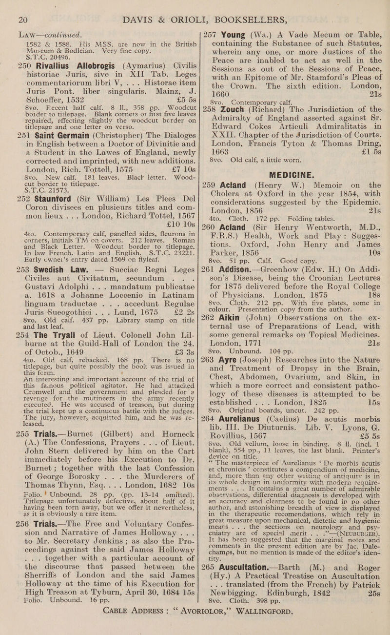 Law—continued. 1582 &amp; 1588. His MSS. are new in the British Museum &amp; Bodleian. Very fine copy. S.T.C. 20496. 250 Rivailius Allobrogis (Aymarius) Civilis historiae Juris, sive in XII Tab. Leges commentariorum libri V, ... Historae item Juris Pont. liber singularis. Mainz, J. Schoeffer, 1532 £5 5s 8vo. Fecent half calf. 8 H., 358 pp. Woodcut border to titlepage. Blank corners oz fist five leaves repaired, effecting slightly the wocdcut berder on titlepage and one letter on verso. 251 Saint Germain (Christopher) The Dialoges in English between a Doctor of Divinitie and a Student in the Lawes of England, newly corrected and imprinted, with new additions. London, Rich. Tottell, 1575 £7 10s 8vo. New calf. 181 leaves. Black letter. Wood- cut border to titiepage. SG. 2lSi3. 252 Staunford (Sir William) Les Plees Del Coron divisees en plusieurs titles and com- mon lieux ... London, Richard Tottel, 1567 £10 10s Ato. Contemporary calf, panelled sides, fleurons in corners, initials TM on covers. 212 leaves. Roman and Black Letter. Woeodcut border to titlepage. In law French, Latin and English. S.T.C. 23221. Early cwne1’s entry dated 1569 en fiyleaf. 253 Swedish Law. — Sueciae Regni Leges Civiles aut Civitatum, secundum : Gustavi Adolphi ... mandatum publicatae a. 1618 a Johanne Loccenio in Latinam linguam traductae ... accedunt Regulae Juris Sueogothici . . . Lund, 1675 £2 2s 8vo. Old calf. 437 pp. Library stamp on title and last leaf. 254 The Tryall of Lieut. Colonell John Lil- burne at the Guild-Hall of London the 24. of Octob., 1649 £338 4to. Old caif, rebacked. 168 pp. There is no titlepage, but quite possibly the book was issued in this form. 9 An interesting and imrortant account of the trial of this fa.nous political agitator. He had attacked Cromwell and the government and pleaded for 2 revenge for the mutineers in the army recently executed. He was accused of treason, but during the trial kept up a continuous battle with the judges. The jury, however, acquitted him, and he was re- leased. 255 Trials.—Burnet (Gilbert) and Horneck (A.) The Confessions, Prayers ... of Lieut. John Stern delivered by him on the Cart immediately before his Execution to Dr. Burnet ; together with the last Confession of George Borosky . . . the Murderers of Thomas Thynn, Hsq.... London, 1682 10s Folio. ' Unbound. 28 pp. (pp. 13-14 omitted). Titlepage unfortunately Gefective, about half of it having been torn away, but we offer it nevertheless, as it is obviously a rare item. 256 Trials.—The Free and Voluntary Confes- sion and Narrative of James Holloway... to Mr. Secretary Jenkins; as also the Pro- ceedings against the said James Holloway . .. together with a particular account of the discourse that passed between the Sherriffs of London and the said James Holloway at the time of his Execution for High Treason at Tyburn, April 30, 1684 15s Folio. Unbound. 16 pp. 257 Young (Wa.) A Vade Mecum or Table, containing the Substance of such Statutes, wherein any one, or more Justices of the Peace are inabled to act as well in the Sessions as out of the Sessions of Peace, with an Epitome of Mr. Stamford’s Pleas of the Crown. The sixth edition. London, 1660 21s 8vo. Contemporary calf. 258 Zouch (Richard) The Jurisdiction of the Admiralty of England asserted against Sr. Edward Cokes Articuli Admiralitatis in XXII. Chapter of the Jurisdiction of Courts. London, Francis Tyton &amp; Thomas Dring, 1663 £1 5s 8vo. Old calf, a little worn. MEDICINE. 259 Acland (Henry W.) Memoir on _ the Cholera at Oxford in the year 1854, with considerations suggested by the Epidemic. London, 1856 21s Ato. Cloth. 172 pp. Folding tables. 260 Acland (Sir Henry Wentworth, M.D., F.R.S.) Health, Work and Play: Sugges- tions. Oxford, John Henry and James Parker, 1856 10s 8vo. 51 pp. Calf. Good copy. 261 Addison.—Greenhow (Edw. H.) On Addi- son’s Disease, being the Croonian Lectures for 1875 delivered before the Royal College of Physicians. London, 1875 18s 8vo. Cloth. 212 pp. With five plates, some in colour. Presentation copy from the author. 262 Aikin (John) Observations on the ex- ternal use of Preparations of Lead, with some general remarks on Topical Medicines. London, 1771 21s 8vo. Unbound. 104 pp. : 263 Ayre (Joseph) Researches into the Natur and Treatment of Dropsy in the Brain, Chest, Abdomen, Ovarium, and Skin, in which a more correct and consistent patho- logy of these diseases is attempted to be established . . . London, 1825 15s 8vo. Original boards, uncut. 242 pp. 264 Aurelianus (Caelius) De acutis morbis lib. III. De Diuturnis. Lib. V. Lyons, G. Rovillius, 1567 £5 5s 8vo. Old vellum, loose in binding. 8 Il. (incl. 1 blank), 554 pp., 11 leaves, the last blank. Printer’s device on title. ** The masterpiece of Aurelianus ‘De morbis acutis et chronicis ’ constitutes a compendium of medicine, and, more than any other wiiting of antiquity is in its whole design in uniformity with modern require- ments ... It contains a great number of admirable observations, differential diagnosis is developed with an accuracy and clearness tc be found in no other author, and astonishing breadth of view is displayed in the therapeutic recomendations, which rely in great measure upon mechanical, dietetic and hygienic mears ... the sections on neurology and psy- chiatry are of special merit .. .”—(NEUBURGER). It has been suggested that the marginal notes and comments in the present edition are by Jac. Dale- champs, but no mention is made of the editor’s iden- tity. 265 Auscultation.—Barth (M.). and Roger (Hy.) A Practical Treatise on Auscultation ... translated (from the French) by Patrick Newbigging. Edinburgh, 1842 258 8vo. Cloth. 398 pp.
