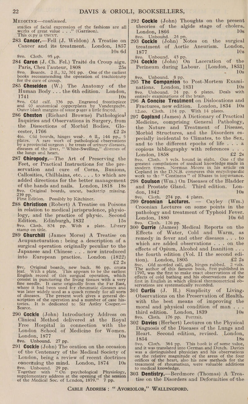 MeEpicInE—continued. studies of facial expression of the fashions are all works of great value .. .”? (Garrison). This ccpy is UNCUT. 283 Cancer.—Fell (J. Weldon) A Treatise on Cancer and its treatment. London, 1857 10s 6d 8vo. Cloth. 95 pp. 284 Caron (J. Ch. Fel.) Traité du Croup aigu. Paris, Chez auteur, 1808 25s 8vo. Boards. 2 1l., 32,301 pp. One of the earliest books recommending the operation of trachiotomy for the cure of croup. 285 Cheselden (W.) The Anatomy of the Human Body ... the 6th edition. London, 1741 10s 8vo. Old calf. 336 pp. Engraved frontispiece and 40 anatomical copperplates by WVandergucht. Outer blank margins of some pages a little frayed. 286 Cheston (Richard Browne) Pathological Inquiries and Observations in Surgery, from the Dissections of Morbid Bodies. Glo- cester, 1766 £2 2s 4to, Old boards, hinges weak. 6 Il., 144 pp., 5 plates. A rare work of pathological cbservations by a provincial surgeon ; he treats of urinary diseases, diseases of the liver, ‘‘ White-Swelling,” diseas the lungs and heart. 287 Chiropody.—The Art of Preserving the Feet, or Practical Instructions for the pre- servation and cure of Corns, Bunions, Callosities, Chilblains, etc. . . . to which are added directions for the better management of the hands and nails. London, 1818 18s 8vo. Original boards, uncut, backstrip missing. 239 First Edition. Possibly by Kitchiner. 288 Christison (Robert) A Treatise on Poisons in relation to medical jurisprudence, physio- logy, and the practice of physic. Second Edition. Edinburgh, 1832 15s 8vo. Cloth. 824 pp. With a plate. Library stamp on title. 289 Churchill (James Morss) A Treatise on Acupuncturation : being a description of a surgical operation originally peculiar to the Japanese and Chinese . . . now introduced into European practice. London (1822) £2 2s 8vc. Original boards, new back. 86 pp. errata leaf. With a plate. his appears to be the earliest English record of this surgical operation, which consist in puncturing the living tissues with a very fine needle. It came originally from the Far East, where it had been used for rheumatic diseases and was later widely used as a quack remedy for all sorts of diseases. The present work gives a general de- scription of the operation and a number of case his- tories. It is dedicated tc Sir Astley Cooper.— Scarce. 290 Cockle (John) Introductory Address on Clinical Method delivered at the Royal Free Hospital in connection with the London School of Medicine for Women. London, 1877 10s 8vo. Unbound. 27 pp. 291 Gockle (John) The oration on the occasion of the Centenary of the Medical Society of London, being a review of recent doctrines concerning the Son London, 1874 10s 8vo. Unbound. 29 p Together with “ oi psychological Physiology, supplementary address at the opening of the session of the Medical Soc. of Lcendon, 1879.” 7 pp. CABLE ADDRESS : 292 Ceckle (John) Thoughts on the present theories of the algide stage of cholera, London, 1866 10s 8vo. Unbound. 24 pp. 293 Cockle (John) Notes on the surgical treatment of Aortic Aneurism. London, 1877 1Cs 8vo. Unbound. 43 pp 294 Cockle (John) On Laceration of the Perineum during Labour. [London, 1853] = 10s 8vo. Unbound. 8p 295 The Companion. to Post-Mortem Exami- nations. London, 1831 10s 8vo. Unbound. 24 pp. 6 plates. Deals with entirely examinations of the brain. 296 A Concise Treatment on Dislocations and — Fractures, new edition. London, 1834 10s 12ino. Cloth. 114 pp. With 14 plates. 297 Copland (James) A Dictionary of Practical Medicine, comprising General Pathology, the Nature and Treatment of Disease, Morbid Structures, and the Disorders es- pecially incidental to Climates, to the Sex, and to the different epochs of life ...a copious bibliography with references .. . London, 1858 £2 2s 8vo. Cloth. 3 vcls. bound in eight. One cf the greatest compilations of medical knowledge made in mmodern times. Norman Moore in his article on Copland in the D.N.B. compares this encyclopaedic work to th: ‘* Continens ”’ of Rhazes in importance. 298 Coulson (Wm.) On Diseases of the Bladder and Prostate Gland. Third edition. Lon- don, 1842 10s 8voc. Cloth. 274 pp. 4 plates. 299 Groonian Lectures. — Cayley (Wm.) Croonian Lectures on some points in the pathology and treatment of Typhoid Fever. London, 1880 10s 6d Svor” Cloth 26ipp- 300 Currie (James) Medical Reports on the Effects of Water, Cold and Warm, as remedy in fever and other diseases . . . to which are added observations . . . on the effects of Opium, Alcohol and Inanition . the fourth edition (Vol. II the second edi- tion). London, 1805 £2 2s 8ve. Old mottled calf, gilt, hinges rubbed. 2 vols. The author of this famous book, first published in 1797, was the first to make exact observations of the effects of cold bathing and his observations are the first in English in which clinical thermometrical ob- servations are systematically recorded. 301 Curtis (J. H.) Simplicity of Living. Observations on the Preservation of Health, with the best means of improving the moral and physical condition of man... third edition. London, 1839 10s 8vo.. Cloth.’ 76 \pp: Portrait. 302 Davies (Herbert) Lectures on the Physical Diagnosis of the Diseases of the Lungs and Heart. Second edition, revised. , London, 1854 18s 8vo. Cloth. 364 pp. This book is of some value, and it was translated into German and Dutch. Davies was a distinguished physician and his observations on the relative magnitude of the areas of the four orifices of the heart, also his new methods for the treatment of rheumatism, were valuable additions to medical knowledge. 303 Dentistry. Berdmore (Thomas) A Trea- tise on thé Disorders and Deformities of the