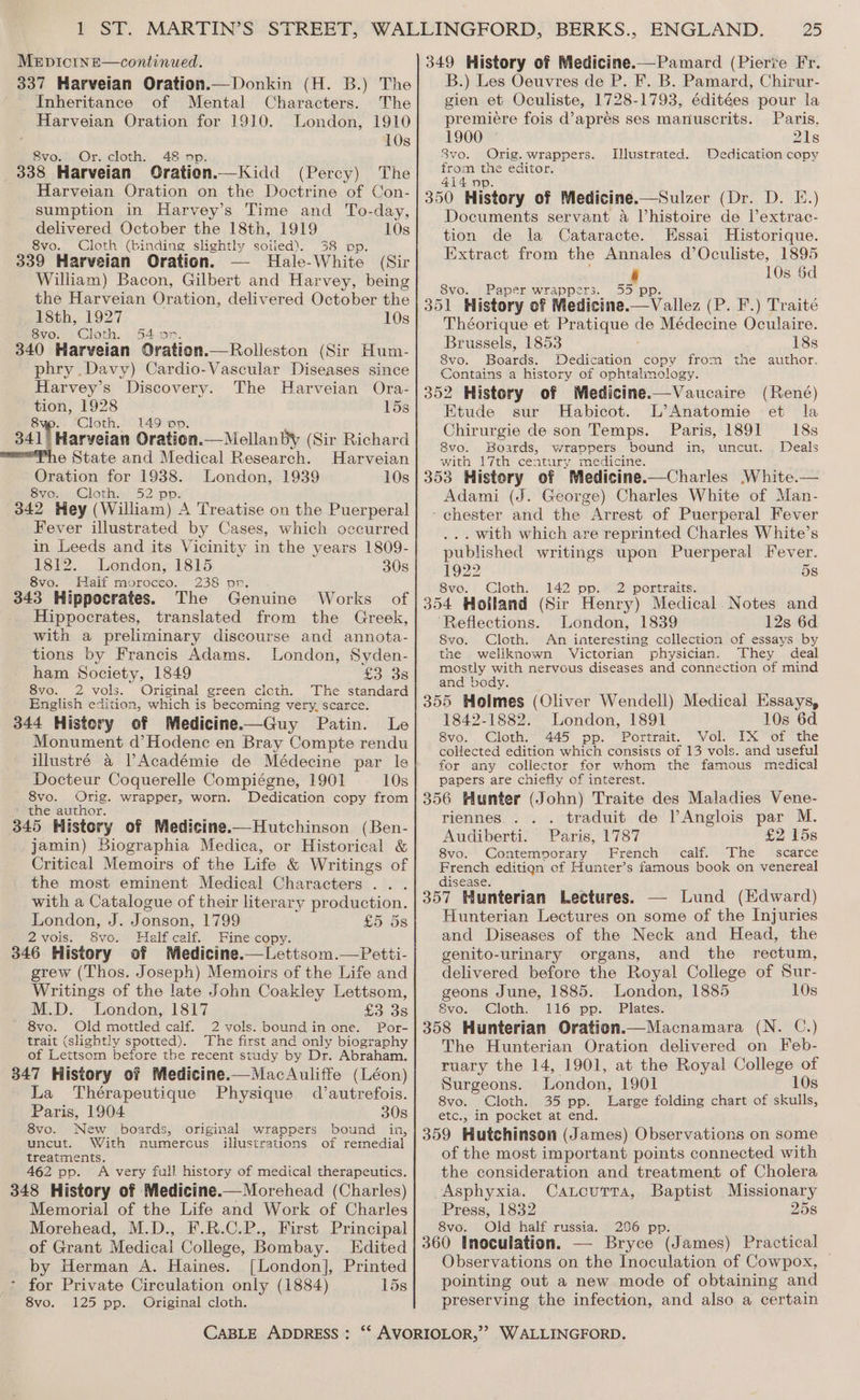 337 Harveian Oration.— Donkin (H. B.) The Inheritance of Mental Characters. The Harveian Oration for 1910. London, 1910 10s 8vo. Or. cloth. 48 op. 338 Harveian Oration.—Kidd (Percy) The Harveian Oration on the Doctrine of Con- sumption in Harvey’s Time and To-day, delivered October the 18th, 1919 10s 8vo. Cloth (binding slightly soiled). 38 pp. 339 Harveian Oration. Hale-White (Sir William) Bacon, Gilbert and Harvey, being the Harveian Oration, delivered October the 18th, 1927 10s 8vo. Cloth. 54 or. 340 Harveian Oration.—Rolleston (Sir Hum- phry Davy) Cardio-Vascular Diseases since Harvey’s Discovery. The Harveian Ora- tion, 1928 é 15s 8 Cloth. 149 op. 341| Harveian Oration.— Mellanby (Sir Richard Ph @ State and Medical Research. Harveian Oration for 1938. London, 1939 10s 8vo. Cloth. 52 pp: 342 Hey (William) A Treatise on the Puerperal Fever illustrated by Cases, which occurred in Leeds and its Vicinity in the years 1809- 1812. London, 1815 30s 8vo. Haif morocco. 238 or. 343 Hippocrates. The Genuine Works of Hippocrates, translated from the Greek, with a preliminary discourse and annota- tions by Francis Adams. London, Syden- ham Society, 1849 £3 38 8vo. 2 vols. Original green cicth. The standard English edition, which is becoming very, scarce. 344 Histery of Medicine.—Guy Patin. Le Monument d’Hodene en Bray Compte rendu illustré a VAcadémie de Médecine par le Docteur Coquerelle Compiégne, 1901 10s 8vo. Orig. wrapper, worn. Dedication copy from the author. 345 History of Medicine.—Hutchinson (Ben- jamin) Biographia Medica, or Historical &amp; Critical Memoirs of the Life &amp; Writings of the most eminent Medical Characters .. . with a Catalogue of their literary production. London, J. Jonson, 1799 £5. 58 2vols. 8vo. Half calf. Fine copy. 346 History of Medicine.—Lettsom.—Petti- grew (Thos. Joseph) Memoirs of the Life and Writings of the late John Coakley Lettsom, M.D. London, 1817 £3 38 8vo. Old mottled caif. 2 vols. boundin one. Por- trait (slightly spotted). The first and only biography of Lettsom before the recent study by Dr. Abraham. 347 History of Medicine.—MacAuliffe (Léon) La Thérapeutique Physique d’autrefois. Paris, 1904 30s 8vo. New boards, bound in, uncut. With numercus of remedial treatments. 462 pp. A very full history of medical therapeutics. 348 History of Medicine.—Morehead (Charles) Memorial of the Life and Work of Charles Morehead, M.D., F.R.C.P., First Principal of Grant Medical College, Bombay. Edited by Herman A. Haines. [London], Printed * for Private Circulation only (1884) 15s 8vo. 125 pp. Original cloth. original wrappers illustrations CABLE ADDRESS : 25 B.) Les Oeuvres de P. F. B. Pamard, Chirur- gien et Oculiste, 1728-1793, éditées pour la premiere fois d’apres ses manuscrits. Paris. 1900 © 21s 8vo. Orig. wrappers. Illustrated. Dedication copy from the editor. 4i4 pp. 350 History of Medicine.—Sulzer (Dr. D. E.) Documents servant 4 Vhistoire de l’extrac- tion de la Cataracte. Essai Historique. Extract from the Annales d’Oculiste, 1895 10s 6d 8vo. Paper wrappers. 351 History of Medicine. Taya (P. F.) Traité Théorique et Pratique de Médecine Oculaire. Brussels, 1853 18s 8vo. Boars: Dedication copy from the author. Contains a history of ophtalimology. 352 History of Medicine.—Vaucaire (René) Etude sur Habicot. L’Anatomie et la Chirurgie de son Temps. Paris, 1891 18s 8vo. Boards, wrappers bound in, uncut. . Deals with 17th century medicine. 353 History of Medicine.—Charles White.— Adami (J. George) Charles White of Man- - chester and the Arrest of Puerperal Fever . with which are reprinted Charles White’s published writings upon Puerperal Fever. 1922 5s 8vo. Cloth. 142 pp. 2 portraits. 354 Holland (Sir Henry) Medical Notes and ‘Reflections. London, 1839 12s 6d Svo. Cloth. An interesting collection of essays by the wellknown Victorian physician. They deal mostly with nervous diseases and connection of mind and body. 355 Holmes (Cliver Wendell) Medical Essays, 1842-1882. London, 1891 10s 6d 8vo.. Cloth. 445 pp. “Portrait. Vol. IX of the collected edition which consists of 13 vols. and useful for any collector for whom the famous medical papers are chiefly of interest. 356 Hunter (John) Traite des Maladies Vene- riennes.. . . traduit de lAnglois par M. Audiberti. Paris, 1787 £2 15s 8vo. Contemvorary French calf. The scarce French editign of Hunter’s famous book on venereal disease. 357 Hunterian Lectures. — Lund (Edward) Hunterian Lectures on some of the Injuries and Diseases of the Neck and Head, the genito-urinary organs, and the rectum, delivered before the Royal College of Sur- geons June, 1885. London, 1885 10s 8vo. Cloth. 116 pp. Plates. 358 Hunterian Oration.—Macnamara (N. C.) The Hunterian Oration delivered on Feb- ruary the 14, 1901, at the Royal College of Surgeons. London, 1901 10s 8vo. Cloth. 35 pp. Large folding chart of skulls, etc., in pocket at end. 359 Hutchinson (James) Observations on some of the most important points connected with the consideration and treatment of Cholera Asphyxia. Catoutta, Baptist Missionary Press, 1832 25s 8vo. Old half russia. 2096 pp. 360 Inoculation. — Bryce (James) Practical Observations on the Inoculation of Cowpox, | pointing out a new mode of obtaining and preserving the infection, and also a certain