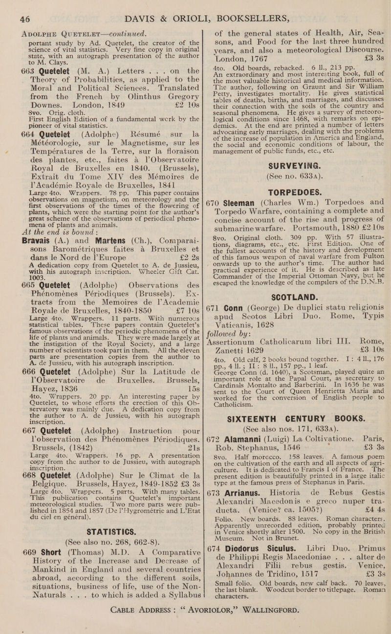 ADOLPHE QUETELET—continued. portant study by Ad. Quetelet, the creator of the science of vital statistics. Very fine copy in original state, with an autograph presentation of the author to M. Clays. 663 Quetelet (M. A.) Letters ... on the Theory of Probabilities, as applied to the Moral and Political Sciences. Translated from the French by Olinthus Gregory Downes. London, 1849 £2 10s 8vo. Orig. cloth. First English Edition of a fundamental werk by the pioneer of vital statistics. 664 Quetelet (Adolphe) Résumé sur la Météorologie, sur le Magnetisme, sur les Températures de la Terre, sur la floraison des plantes, etc., faites a lObservatoire Royal de Bruxelles en 1840. (Brussels), Extrait du Tome XIV des Mémoires de VY Académie Royale de Bruxelles, 1841 Large 4to. Wravpers. 78 pp. This paper contains observations on magnetism, on meteorology and the first observations of the times of the flowering of plants, which were the starting point for the author’s great scheme of the observations of periodical pheno- mena of plants and animals. At the end is bound : Bravais (A.) and Martens (Ch.), Comparai- sons Barométriques faites a Bruxelles et dans le Nord de l’ Europe £2 2s A dedication copy from Quetelet to A. de Jussieu, with his autograph inscription. Wheeler Gift Cat. 1003. 665 Quetelet (Adolphe) Observations des Ex- Phénomeénes Périodiques (Brussels). tracts from the Memoires de l’Academie Royale de Bruxelles, 1840-1850 £7 10s Large 4to. Wrappers. 11 parts. With numerous Statistical tables. These papers contain Quetelet’s famous observations of the periodic phenomena of the life of plants and animals. They were made largely at the instigation of the Royal Society, and a large number of scientists took partinthem. All the eleven parts are presentation copies from the author to A. de Jussieu, with his autograph inscription. 666 Quetelet (Adolphe) Sur la Latitude de PObservatoire de Bruxelles. Brussels, Hayez, 1836 15s 4to. Wrappers. 20 pp. An interesting paper by Quetelet, to whose efforts the erection of this Ob- servatory was mainly due. A dedication copy from the author to A. de Jussieu, with his autograph inscription. 667 Quetelet (Adolphe) Instruction pour Vobservation des Phénoménes Périodiques. Brussels, (1842) 21s Large 4to: Wrappers. 16 pp. A_ presentation copy from the author to de Jussieu, with autograph inscription. 668 Quetelet (Adolphe) Sur Je Climat de la Belgique. Brussels, Hayez, 1849-1852 £3 3s Large 4to. Wrappers. 5 parts. With many tables. This publication contains Quetelet’s important meteorological studies. Two more parts were pub- lished in 1854 and 1857 (De l Hygrométrie and L’Etat du ciel en général). STATISTICS. (See also no. 268, 662-8). 669 Short (Thomas) M.D. A Comparative History of the Increase and Decrease of Mankind in England and several countries abroad, according to the different soils, situations, business of life, use of the Non- Naturals . . . to which is added a Syllabus of the general states of Health, Air, Sea- sons, and Food for the last three hundred years, and also a meteorological Discourse. London, 1767 £3 3s 4to. Old boards, rebacked. 6 Il., 213 pp. An extraordinary and most interesting book, full of the most valuable historical and medical information. The author, following on Graunt and Sir William Petty, investigates mortality. He gives statistical tables of deaths, births, and marriages, and discusses their connection with the soils of the country and seasonal phenomena. He gives a survey of meteoro- logical conditions since 1468, with remarks on epi- demics. At the end are printed a number of letters advocating early marriages, dealing with the problems of the increase of population in America and Engiand, the social and economic conditions of labour, the management of public funds, etc., etc. SURVEYING. (See no. 6334). TORPEDOES. 670 Sleeman (Charles Wm.) Torpedoes and Torpedo Warfare, containing a complete and concise account of the rise and progress of submarine warfare. Portsmouth, 1880 £2 10s 8vo. Original cloth. 309 pp. With 57 illustra- tions, diagrams, etc., etc. First Edition. One of the fullest accounts of the history and development of this famous weapon of naval warfare from Fulton . onwards up to the author’s time. The author had practical experience of it. He is described as late Commander of the Imperial Ottoman Navy, but he escaped the knowledge of the compilers of the D.N.B. SCOTLAND. 671 Conn (George) De duplici statu religionis apud Scotos Libri Duo. Rome, Typis Vaticanis, 1628 followed by: Assertionum Catholicarum libri IJ. Rome, Zanetti 1629 £3. 10s 4to. Old calf, 2 books bound together. I: 411., 176 pp., 411.3 Tie, Sill. 157 -pp., 1 deat George Conn (d. 1640), a Scotsman, played quite an important role at the Papal Court, as secretary to Cardinals Montalto and Barberini. In 1636 he was sent to the Court of Queen Henrietta Maria and worked for the conversion of English people to Catholicism. SIXTEENTH CENTURY BOOKS. (See also nos. 171, 6334). 672 Alamanni (Luigi) La Coltivatione. Paris, Rob. Stephanus, 1546 ‘ £3 3s 8vo. Half morocco. 158 leaves. A famous poem on the cultivation of the earth and all aspects of agri- culture. It is dedicated to Francis | of France. The present edition is beautifully printed in a large italic type at the famous press of Stephanus in Paris. 673 Arrianus. Historia de Rebus Gestis Alexandri Macedonis e greco nuper tra- ducta. (Venice? ca. 15057) £4 4s Folio. New boards. 88 leaves. Roman characters. Apparently unrecorded edition, probably printed in Venice shortly after 1500. No copy in the British Museum. Not in Brunet. 674 Diodorus Siculus. Libri Duo. Primus de Philippi Regis Macedoniae . . . alter de Alexandri Filii rebus_ gestis. Venice, Johannes de Tridino, 1517 £3 3s Small folio. Old boards, new calf back. 70 leaves, the last blank. Woodcut border totitlepage. Roman characters.