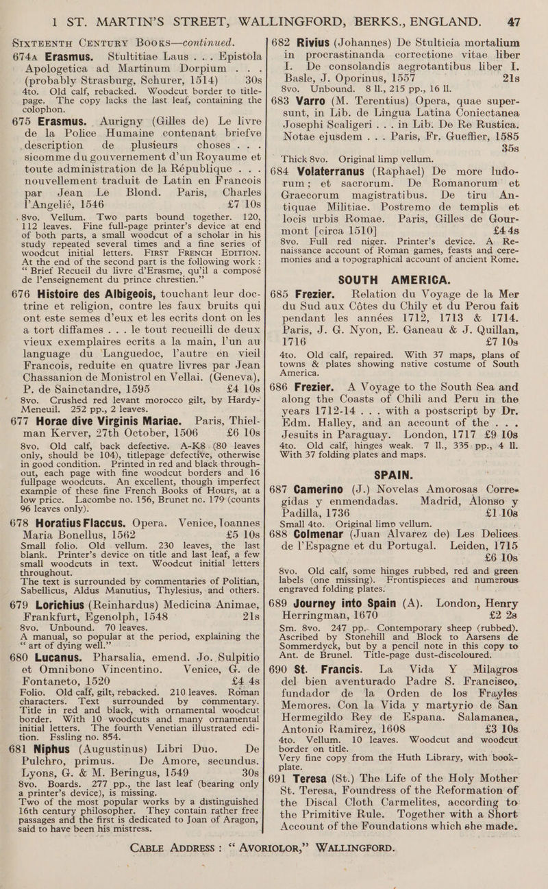 SIXTEENTH CENTURY BooKs—continued. 6744 Erasmus. Stultitiae Laus ... Epistola Apologetica ad Martinum Dorpium (probably Strasburg, Schurer, 1514) 30s 4to. Old calf, rebacked. Woodcut border to title- page. The copy lacks the last leaf, containing the colophon. 675 Erasmus. <Aurigny (Gilles de) Le livre de la Police Humaine contenant briefve description de. plusieurs choses. . sicomme du gouvernement d’un Royaume et toute administration de la République . . nouvellement traduit de Latin en Francois par Jean Le Blond. Paris, Charles PAngelié, 1546 £7 10s .8vo. Vellum. Two parts bound together. 120, 112 leaves. Fine full-page printer’s device at end of both parts, a small woodcut of a scholar in his study repeated several times and a fine series of woodcut initial letters. FIRST FRENCH EDITION. At the end of the second part is the following work : *“* Brief Recueil du livre d’Erasme, qu’il a composé de l’enseignement du prince chrestien.”’ 676 Histoire des Albigeois, touchant leur doc- trine et religion, contre les faux bruits qui ont este semes d’eux et les ecrits dont on les a tort diffames .. . le tout recueilli de deux vieux exemplaires ecrits a la main, Pun au language du Languedoc, l’autre en vieil Francois, reduite en quatre livres par Jean Chassanion de Monistrol en Vellai. (Geneva), P. de Sainctandre, 1595 £4 10s 8vo. Crushed red levant morocco gilt, by Hardy- Meneuil. 252 pp., 2 leaves. 677 Horae dive Virginis Mariae. Paris, Thiel- man Kerver, 27th October, 1506 £6 10s 8vo. Old calf, back defective. A-K8:(80 leaves only, should be 104), titlepage defective, otherwise in good condition. Printed in red and black through- out, each page with fine woodcut borders and 16 fullpage woodcuts. An excellent, though imperfect example of these fine French Books of Hours, at a low price. Lacombe no. 156, Brunet no. 179 (counts 96 leaves only). 678 Horatius Flaccus. Opera. Maria Bonellus, 1562 £5 10s Small folio. Old vellum. 230 leaves, the last blank. Printer’s device on title and last leaf, a few small woodcuts in text. Woodcut initial letters throughout. The text is surrounded by commentaries of Politian, Sabellicus, Aldus Manutius, Thylesius, and others. 679 Lorichius (Reinhardus) Medicina Animae, Frankfurt, Egenolph, 1548 21s 8vo. Unbound. 70 leaves. A manual, so popular at the period, explaining the ‘** art of dying well.” 680 Lucanus. Pharsalia, emend. Jo. Sulpitio Venice, loannes et Omnibono Vincentino. Venice, G. de Fontaneto, 1520 : £4 4s Folio. Old calf, gilt, rebacked. 210leaves. Roman characters. Text surrounded by commentary. Title in red and black, with ornamental woodcut border. With 10 woodcuts and many ornamental initial letters. The fourth Venetian illustrated edi- tion. Fssling no. 854. 681 Niphus (Augustinus) Libri Duo. De Pulchro, primus. De Amore, secundus. Lyons, G. &amp; M. Beringus, 1549 30s 8vo. Boards. 277 pp., the last leaf (bearing only a printer’s device), is missing. Two of the most popular works by a distinguished 16th century philosopher. They contain rather free passages and the first is dedicated to Joan of Aragon, said to have been his mistress. 47 682 Rivius (Johannes) De Stulticia mortalium in procrastinanda correctione vitae. liber I. De consolandis aegrotantibus liber I. Basle, J. Oporinus, 1557 21s 8vo. Unbound. 8 ll., 215 pp., 16 Il. 683 Varro (M. Terentius) Opera, quae super- sunt, in Lib. de Lingua Latina Coniectanea Josephi Scaligeri ... in Lib: De Re Rustica. Notae ejusdem . . . Paris, Fr. Gueffier, 1585 358 Thick 8vo. Original limp vellum. 684 Volaterranus (Raphael) De more ludo- rum; et sacrorum. De Romanorum et Graecorum magistratibus. De tiru An- tiquae Militiae. Postremo de templis et locis urbis Romae. Paris, Gilles de Gour- mont [circa 1510] £4 4s 8vo. Full red niger. Printer’s device. A. Re- naissance account of Roman games, feasts and cere- monies and a topographical account of ancient Rome. SOUTH AMERICA. 685 Frezier. Relation du Voyage de la Mer du Sud aux Cotes du Chily et du Perou fait pendant les années 1712, 1713 &amp; 1714. Paris, J. G. Nyon, E. Ganeau &amp; J. Quillan, 1716 £7 103 4to. Old calf, repaired. With 37 maps, plans of towns &amp; plates showing native costume of South America. 686 Frezier. A Voyage to the South Sea and along the Coasts of Chili and Peru in the years 1712-14 . . . with a postscript by Dr. Edm. Halley, and an account of the . Jesuits in Paraguay. London, 1717 £9 10s 4to. Old calf, hinges weak. 7 Il., 335-pp., 4 IL. With 37 folding plates and maps. SPAIN. 687 Camerino (J.) Novelas Amorosas Corres idas y enmendadas. Madrid, Alonso y Padilla, 1736 £1,108 Small 4to. Original limp vellum. 688 Colmenar (Juan Alvarez de) de Espagne et du Portugal. Les Delices. Leiden, 1715 £6 10s Old calf, some hinges rubbed, red and green Frontispieces and numerous 8vo. labels (one missing). engraved folding plates. 689 Journey into Spain (A). London, Henry Herringman, 1670 £2 28 Sm. 8vo. 247 pp.» Contemporary sheep (rubbed). Ascribed by Stonehill and Block to Aarsens de Sommerdyck, but by a pencil note in this copy to Ant. de Brunel. Title-page dust-discoloured. 690 St. Francis. La Vida Y Milagros del bien aventurado Padre S. Francisco, fundador de la Orden de los Frayles Memores. Con la Vida y martyrio de San Hermegildo Rey de Espana. Salamanea, Antonio Ramirez, 1608 £3 10s 4to. Vellum. 10 leaves. Woodcut and woodcut border on title. ; Very fine copy from the Huth Library, with book- plate. 691 Teresa (St.) The Life of the Holy Mother St. Teresa, Foundress of the Reformation of the Discal Cloth Carmelites, according to: the Primitive Rule. Together with a Short Account of the Foundations which she made. “