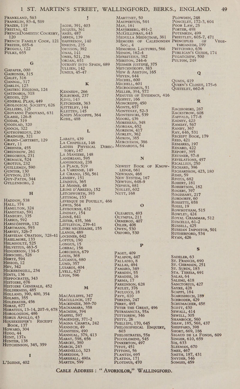 FRANKLAND, 563 FRANKLIN, 83-4, 589 FRAZER, 119 ’ FREITAG, 42 FRENCHD OMESTIC COOKERY, 120 FRENCH FAMILY CooKk, 121 FREZIER, 685-6 FRUGOLI, 122 FULKE, 655 G GAFAFER, 000 GAIRDNER, 315 GALET, 316 GANNAL, 317 GARLIN, 123 GASTRIC REGIONS, 124 GATINARIA, 318 GEDDES, 229 GENERAL PLAN, 449 GEOLOGICAL SOCIETY, 626 GILLIERS, 125 GIOVANNI PADOVANI, 631 GLASSE, 126-8 Gopar, 319 Goop.LaD, 320 GoocH, 322 GOTHOFREDUS, 230 GRAINGER, 321 GRAND-CARTERET, 129 Gray, 11 GREBNER, 455 GREENHOW, 261 GREGORIUS, 231 GRIMAUX, 524 GROTIUS, 232 GUILLEMIN, 590 GUNTER, 130 GuyDon, 233 Guy-PATIN, 344 GYLLENBORG, 2 H Happon, 538 HALL, 374 HAMILTON, 324 HAMSTEAD, 591 HANBuRY, 335 Harris, 592 HARSDOREFFER, 132 HARTMANN, 593 HARVEY, 326-7 HARVEIAN ORATION, 328-41 HASELMORE, 133 HELMHOLTZ, 525 HELVETIUS, 463-5 HENDERSON, 134-5 HERSCHEL, 528 HERTZ, 594 HEsIop, 12 Hey, 342 HICKERINGILL, 234 HINTs, 136 HIPPOCRATES, 343 HISTOIRE, 676 HIsTOIRE GENERALE, 452 HOLDERNESS, 485 HOLLAND, 390, 400, 354 HotMEs, 355 HOLZHAUER, 456 HoraAE, 677 HoratTIvus, 13-14, 207-9, 678 HOROLOGION, 486 Horus APOL.Lo, 43 HOUSEKEEPER’S RECEIPT Book, 137 Howarp, 304 Huao, 44 Hunt, 137A HunrtTER, 138 HuTCcHINSON, 345, 359 I L’IGIENE, 402 t J JACOB, 391, 403 JACQUES, 361 JAMES, 487 JARRIN, 139 JEAFFRESON, 140 JENKINS, 235 JOBNSON, 392 Jonas, 141 JONES, 521, 236 JORDAN, 651 JOURNEY INTO SPAIN, 689 JULLIEN, 142 Juntus, 45-47 K KENNEDY, 266 KILBURNE, 237 Kina, 143 KITCHINER, 363 KKITTELBY, 144 KLETTEN, 145 KNips MACOPPE, 364 KCHL, 488 L LaABaTT, 439 LA CHAPELLE, 146 Lavirs PHYSICAL DIREC- TORY, 147 LA MANIERE, 148 LANDRIANI, 595 LANGHORNE, 238 La PLACE, 519 LA VARENNE, 149 LE GRanp, 150, 561 LEMERY, 151 LEMNIUS, 365 LE MoOINE, 48 LEONI D’ AREZZO, 152 LETCHWORTH, 393 LETTsom, 153 LEVESQUE DE POUILLY, 466 Lewis, 564 LEYBOURNE, 632 Linpsay, 154 LINNE, 641 LISTER, 435, 366 LITTLETON, 239-41 LIVRE NECESSAIRE, 155 LLANOs, 489 LOCHNER, 642 Lortus, 190 Loneus, 15 LorBAC, 156 LORICHIUS, 679 LoulIs, 368 LUCANUS, 680 LUND, 357 LUSARDI, 404 , LYELL, 627 LYON, 596 M MACAULIFFE, 347 MAcULLOCH, 157 MACKENZIE, 369-70 MACNAMARA, 358 Macnisu, 394 MarFEI, 597 MAGENDIE, 371-2 MAGNA CHARTA, 242 MANNICH, 49 MANSTEIN, 490 MANNUAL, 379, 413 MaraT, 598, 656 MARCET, 380 Marcu, 243 MaARINELLO, 323 MARKHAM, 3 MARSHALL, 490A MaAanrTIN, 599 MARTINET, 50 MAUPERTUIS, 544 May, 161 MAYERBERG, 491-2 MCGILLIVRAY, 643 MEDULLA MEDICINAE, 381 MEMOIRS OF CALEDONIAN Soc., 4 MEMORIAL LECTURES, 566 MENON, 162-4 MERBITZIUS, 382 MERITON, 244-6 MESMER JUSTIFIE, 375 METCHNIKOFF, 383 Mew &amp; ASHTON, 165 MEYEN, 644 MICHEL, 600 MICHELL, 601 MICROCOSMUS, 51 MILLER, 384, 572 MINUTES OF EVIDENCE, 416 MOoFFET, 166 MONCRIEFF, 450 MONTE, 657 MONTENAY, 52-3 MONTESSORI, 539 Moore, 436 MOREHEAD, 348 MORGAN, 652 MorIsON, 417 MORLEY, 362 Moxon, 385 MURCHISON, 386 MUSSARDUS, 54 N NEWEST BOOK OF KNOW- LEDGE, 961 NEWMAN, 468 NEw SYSTEM, 167 NEWTON, 648-9 NipuHus, 681 NOLLET, 602 Nutt, 168 O OLEARIUS, 493 OLYMPIA, 211 ORMEROD, 407 OSLER, 408 OwF_EN, 530 OXFORD, 530 P PaGET, 409 PALAFOX, 447 PALLADIO, 8 PALLAS, 494 PAMARD, 349 PARADIN, 55 PARADISI, 16 PARMA, 17 PARKINSON, 628 PAULET, 376 PavuLuccl], 18 Pavy, 410 PERKINS, 247 PERRY, 495 PETER THE GREAT, 496 PETRASANCTA, 55A PETTIGREW, 346 PETTY, 26 Bias IPS, 170, 645 PHILOSOPHICAL ENQUIRY, 603 PHILOSTRATES, 55B PICCOLOMINI, 545 PINKERTON, 497 PiroT, 451 PITTONI, 56 PLANTIN, 695 PLATINA, 171 | PLOTINUuS, 470 49 PLOWDEN, 248 PONCELET, 172-3, 604 Poor Law, 25 PORTER, 498 POTEMKIN, 499 PRIESTLEY, 605-7, 471 PRINCIPLES OF TARIANISM, 199 PRITCHARD, 636 PUBLICAN’S GUIDE, 174 PUGATCHEW, 500 PULTON, 249 VEGE- Q QUAIN, 419 QUEEN’S CLOSET, 175-6 QUETELET, 662-8 R RACIBORSKI, 267 RACKSTROW, 608 JRAFFALD, 177-8 RAINEY, 420 RAMSAY, 567 RANBY, 367 Ray, 646, 531 RECEIPT Book, 179 REID, 421 REMARKS, 197 RENARD, 422 REPORT, 395 REUSNER, 57-8 REVELATIONS, 457 RICALLIUS, 250 RICHARD, 396 RICHARDSON, 423, 180 RIME, 59 RIVIUsS, 682 ROBERT, 181 ROBERTSON, 182 ROGERS, 397 ROGISSART, 217 RORDORFF, 60 ROSSETTI, 658 Rossi, 19 ROWBOTHAM, 515 ROWLEY, 424 ROYAL GRAMMAR, 512 RUSCELLI, 61-2 RUSSELL, 425 RUSSIAN IMPOSTOR, 501 RUTHERFORD, 534 RYAN, 426 S SADELER, 63 ST. FRANCIS, 690 ST. GERMAIN, 251 St. SuRIN, 183 STA. TERESA, 691 SALAS, 64 SALEMI, 418 SANCTORIUS, 427 SAYRE, 428 ScaprPl, 184 SCARISBRICH, 189° SCHRODER, 429 SCHUMACHER, 458 Scott, 430 SEWALL, 414 SEWILL, 305 SHAMROCK, 560 SHAW, 185, 568, 437 SHEPPARD, 398 SHORT, 669, 186 SIGAUD DE LA FONDS, 609 SINGER, 610, 659 Sx, 633 SLEEMAN, 670 SMEE, 467 SMITH, 187, 431 SNYDER, 546 SONGES, 459
