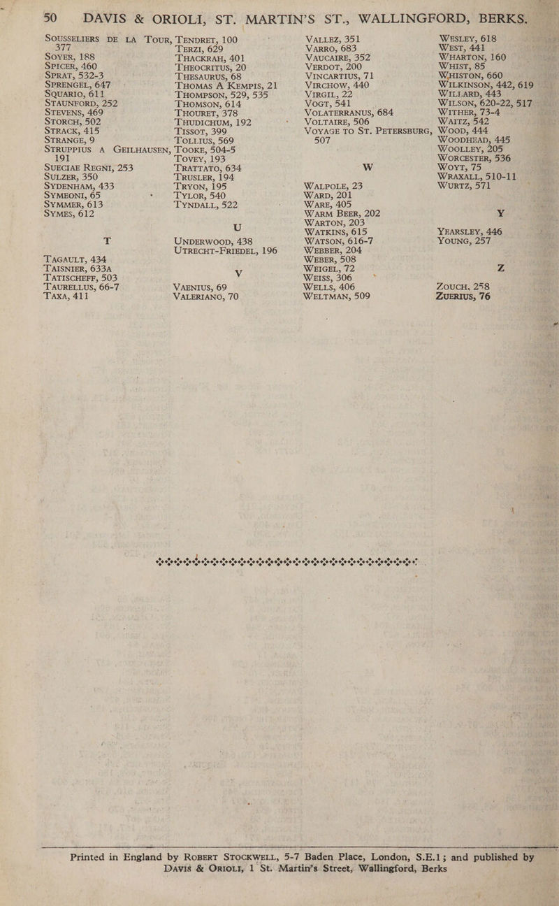 SOUSSELIERS DE LA Tour, TENDRET, 100 VALLEZ, 351 WESLEY, 618 377 TERZI, 629 VaARRO, 683 West, 441 SovER, 188 THACKRAH, 401 VAUCAIRE, 352 WHARTON, 160 SPICER, 460 ‘THEOCRITUS, 20 VERDOT, 200 WHIST, 85 SPRAT, 532-3 THESAURUS, 68 VINCARTIUS, 71 WHISTON, 660 SPRENGEL, 647 THOMAS A KEmpis, 21 VIRCHOW, 440 WILKINSON, 442,619 SQUARIO, 611 THOMPSON, 529, 535 VIRGIL, 22 WILLARD, 443 STAUNFORD, 252 THOMSON, 614 Voor, 541 WILSON, 620-22, 517 STEVENS, 469 THOURET, 378 VOLATERRANUS, 684 WITHER, 73-4 STORCH, 502 ‘THUDICHUM, 192 * YVOLTAIRE, 506 WAITZ, 542 STRACK, 415 Tissot, 399 VOYAGE TO ST. PETERSBURG, Woop, 444 STRANGE, 9 To utus, 569 507 WOODHEAD, 445 STRUPPIUS A GEILHAUSEN, TOOKE, 504-5 WOOLLEY, 205 191 Tovey, 193 WORCESTER, 536 SUECIAE REGNI, 253 TRATTATO, 634 WwW Woyrt, 75 SULZER, 350 TRUSLER, 194 WRAXALL, 510-11 SYDENHAM, 433 TRYON, 195 WALPOLE, 23 Wurtz, 571 SYMEONI, 65 . TYLOR, 540 Warp, 201 SYMMER, 613 TYNDALL, 522 . WARE, 405 SYMES, 612 WARM BEER, 202 Y U WARTON, 203 i WATKINS, 615 YEARSLEY, 446 T UNDERWOOD, 438 WATSON, 616-7 YOUNG, 257 UTRECHT-FRIEDEL, 196 WEBBER, 204 TAGAULT, 434 WEBER, 508 TAISNIER, 633A V WEIGEL, 72 Z TATISCHEFF, 503 WEISS, 306 i TAURELLUS, 66-7 VAENIUS, 69 WELLS, 406 ZOUCH, 258 Taxa, 411 VALERIANO, 70 WELTMAN, 509 ZUERIUS, 76 Due eee OU 6 bx4 WENO LOTke: Oso OO heels Nello. Site Ue relies a rah MP MF MOOT OOO OOO 9%, OF OO OOOO 2 OOOO OT OU OO SL OO OOOO OO 94 : Printed in England by RoBEerT STOCKWELL, 5-7 Baden Place, London, S.E.1; and published by Davis &amp; OrroLr, 1 St. Martin’s Street, Wallingford, Berks