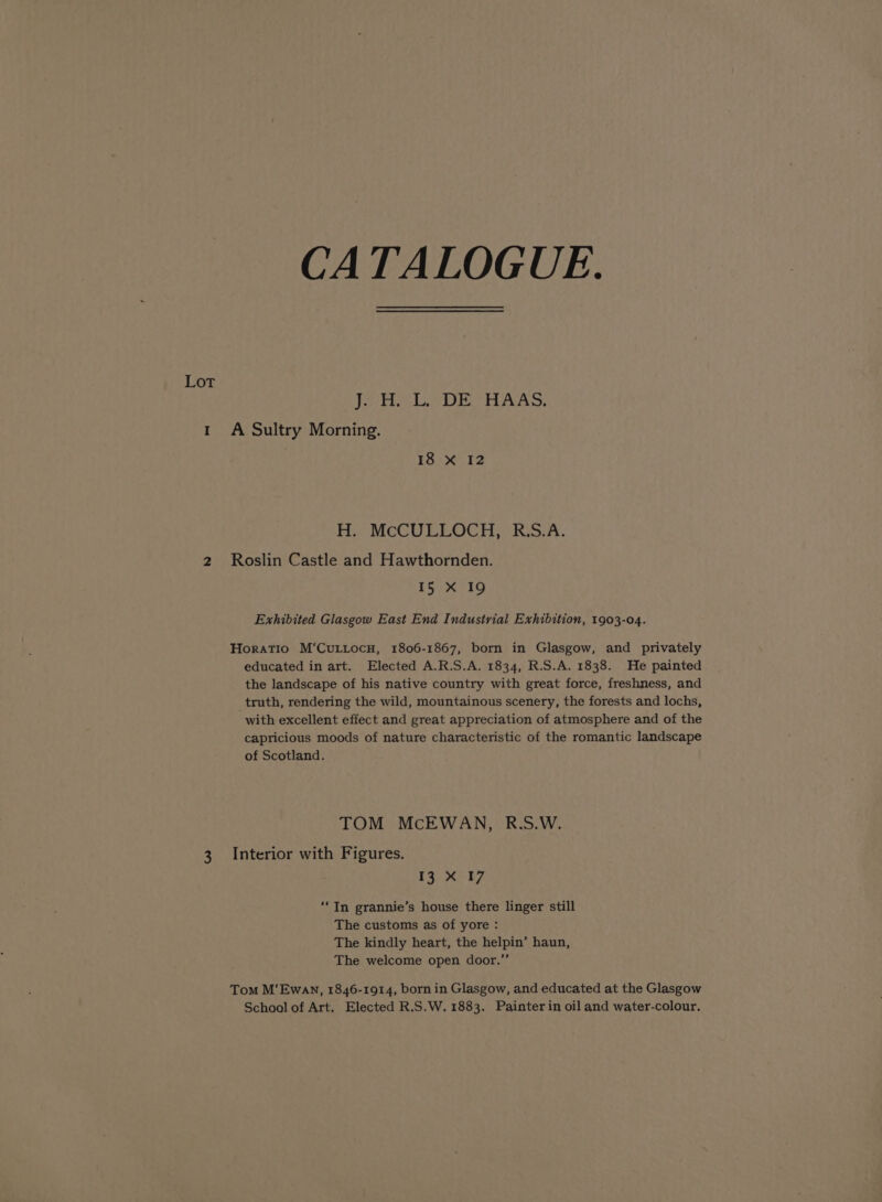 CATALOGUE. Lot Pere LoD r HAAS, 1 A Sultry Morning. 18 X 12 H. McCULLOCH, R.S.A. 2 Roslin Castle and Hawthornden. 15 xX I9 Exhibited Glasgow East End Industrial Exhibition, 1903-04. Horatio M‘CuLtocn, 1806-1867, born in Glasgow, and privately educated in art. Elected A.R.S.A. 1834, R.S.A. 1838. He painted the landscape of his native country with great force, freshness, and truth, rendering the wild, mountainous scenery, the forests and lochs, with excellent effect and great appreciation of atmosphere and of the capricious moods of nature characteristic of the romantic landscape of Scotland. TOM McEWAN, R.S.W. 3 Interior with Figures. kp eS ‘In grannie’s house there linger still The customs as of yore : The kindly heart, the helpin’ haun, The welcome open door.” Tom M‘Ewan, 1846-1914, born in Glasgow, and educated at the Glasgow School of Art. Elected R.S.W. 1883. Painter in oil and water-colour.