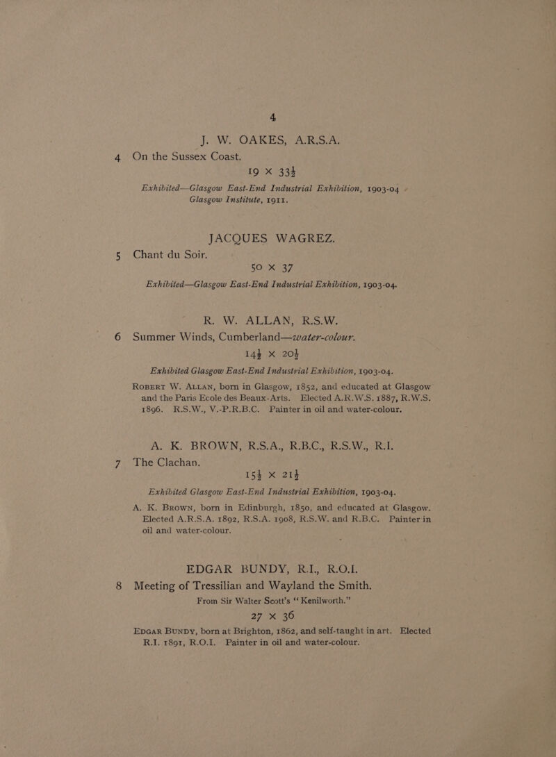 J. \W., OAKES; ARS At On the Sussex Coast. 19 X 334 Exhibited—Glasgow East-End Industrial Exhibition, 1903-04 Glasgow Institute, 1911. JACQUES WAGREZ. Chant du Soir. 50 X 37 Exhibited—Glasgow East-End Industrial Exhibition, 1903-04. R. (W. ALLAN,- R:S.W., Summer Winds, Cumberland—water-colour. 14$ xX 204 Exhibited Glasgow East-End Industrial Exhibition, 1903-04. RoBERT W. ALLAN, born in Glasgow, 1852, and educated at Glasgow and the Paris Ecole des Beaux-Arts. Elected A.R.W.S. 1887, R.W.S. 1896. R.S.W., V.-P.R.B.C. Painter in oil and water-colour. A. K. BROWN, R.S.A,, R.B.C,, R.S.W., R.I. The Clachan. 154 X 214 Exhibited Glasgow East-End Industrial Exhibition, 1903-04. A. K. Brown, born in Edinburgh, 1850, and educated at Glasgow. Elected A.R.S.A. 1892, R.S.A. 1908, R.S.W. and R.B.C. Painter in oil and water-colour. EDGAR BUNDY, RI, R.O.L. Meeting of Tressilian and Wayland the Smith. From Sir Walter Scott’s ‘‘ Kenilworth.” 27 xX 30 Epcar Bunpy, born at Brighton, 1862, and self-taught in art. Elected R.I, r891, R.O.I. Painter in oil and water-colour.