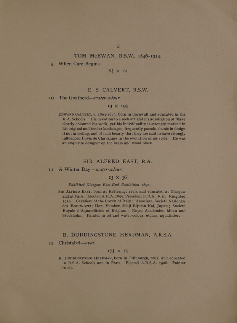 TOM McEWAN, R.S.W., 1846-1914. g When Care Begins. 84 X 12 Kose CALVERT? KiS.W: 10 The Goatherd—water-colour. 13 xX IQ} EDWARD CALVERT, Cc. 1803-1883, born in Cornwall and educated in the R.A. Schools. His devotion to Greek art and his admiration of Blake clearly coloured his work, yet his individuality is strongly marked in his original and tender landscapes, frequently pseudo-classic in design if not in feeling, and of such beauty that they are said to have strongly influenced Puvis de Chavannes in the evolution of his style. He was an exquisite designer on the brass and wood block. SiIKCALPRED- EASP&gt; RA, 11 A Winter Day—water-colour. 231.36 Exhibited Glasgow East-End Exhibition 1890. Str ALFRED East, born at Kettering, 1849, and educated at Glasgow and at Paris. Elected A.R.A. 1899, President R.B.A., R.E. Knighted 1910. Cavaliere of the Crown of Italy ; Associate, Société Nationale des Beaux-Arts ; Hon. Member, Meiji Bijutsu Kai, Japan; Société Royale d’Aquarellistes of Belgium; Royal Academies, Milan and Stockholm, Painter in oil and water-colour, etcher, aquatinter, R, DUDDINGSTONE HERDMAN, A.R.S.A. 12 Christabel—ovad. 174 X 15 R. DuUDDINGSTONE HERDMAN, born in Edinburgh, 1863, and educated in R.S.A. Schools and in Paris, Elected A.R.S.A. 1908. Painter in oil,