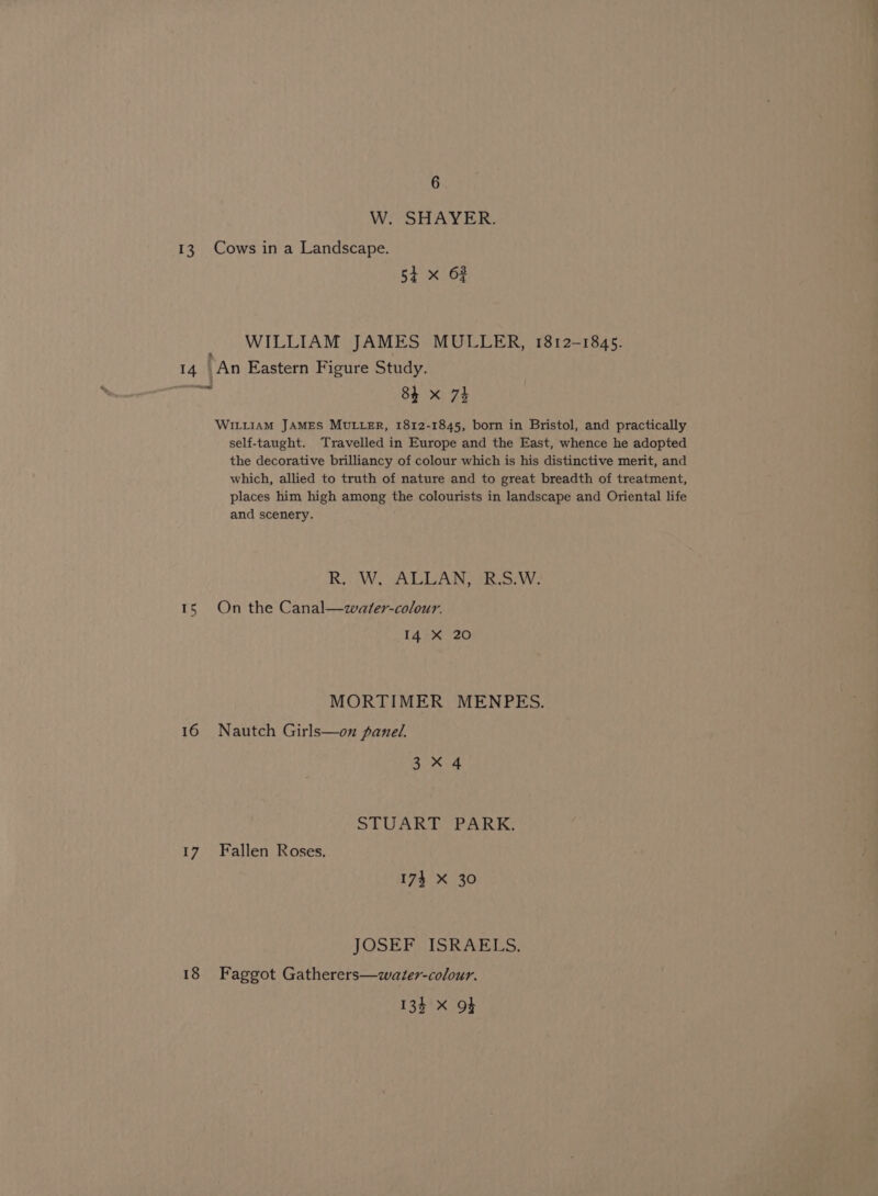 W. SHAYER. 13, Cows in a Landscape. 54 x OF WILLIAM JAMES MULLER, 1812-1845. 14 An Eastern Figure Study. te 84 x 73 WILLIAM JAMES MULLER, 1812-1845, born in Bristol, and practically self-taught. Travelled in Europe and the East, whence he adopted the decorative brilliancy of colour which is his distinctive merit, and which, allied to truth of nature and to great breadth of treatment, places him high among the colourists in landscape and Oriental life and scenery. R,, W, ALLAN, «B.S:/W: 1S) On the Canal—water-colour. 14 X 20 MORTIMER MENPES. 16 Nautch Girls—on panel. 3x 4 STUART PARK. 17 Fallen Roses. 174 X 30 JOSEF ISRAELS. 18 Faggot Gatherers—water-colour. 134 x Ot