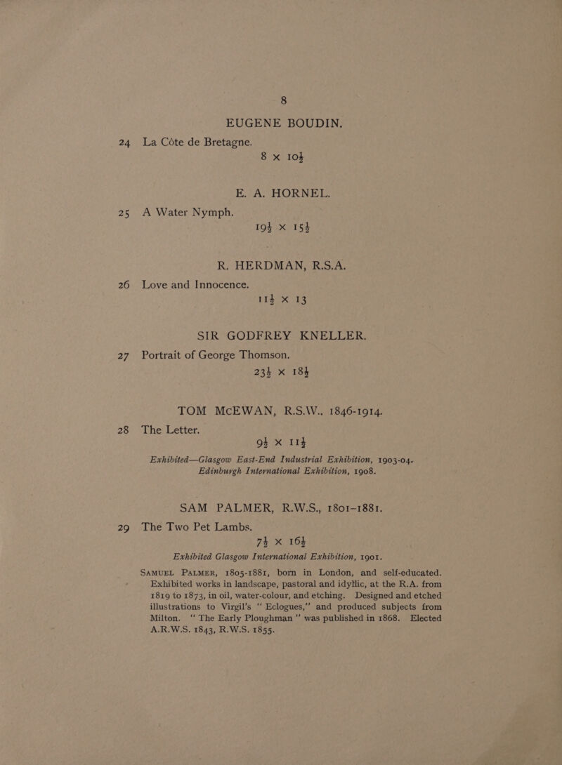 24 25 26 27 28 29 8 EUGENE BOUDIN. La Cote de Bretagne. 8 x I04 E. A. HORNEL. A Water Nymph. 19% X 15} R. HERDMAN, R.S.A. Love and Innocence. 11g X 13 SIR GODFREY KNELLER. Portrait of George Thomson. 234 x 184 TOM McEWAN, R.S.W., 1846-1914. The Letter. os X I14 Exhibited—Glasgow East-End Industrial Exhibition, 1903-04. Edinburgh International Exhibition, 1908. SAM PALMER, R.WSS., 1801-1881. The Two Pet Lambs. 74 xX 164 Exhibited Glasgow International Exhibition, 1901. SAMUEL PALMER, 1805-1881, born in London, and self-educated. Exhibited works in landscape, pastoral and idyllic, at the R.A. from 1819 to 1873, in oil, water-colour, and etching. Designed and etched illustrations to Virgil’s ‘‘ Eclogues,’’ and produced subjects from Milton. ‘‘ The Early Ploughman ”’ was published in 1868. Elected A.R.W.S. 1843, R.W.S. 1855.