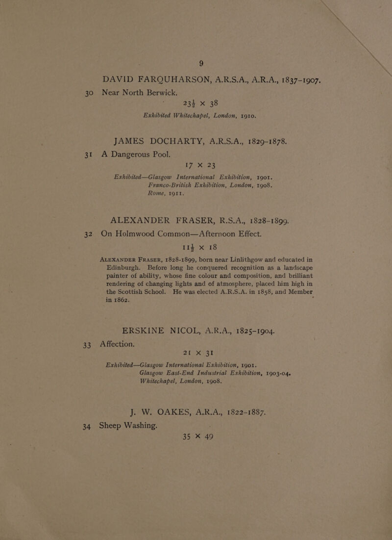 DAVID FARQUHARSON, A.R.S.A.,, A.R.A., 1837-1907. 30 Near North Berwick. 234 xX 38 Exhibited Whitechapel, London, 1910. JAMES DOCHARTY, A.R.S.A., 1829-1878. 31 A Dangerous Pool. hy Bie hy Exhibited—Glasgow International Exhibition, 1901. Franco-British Exhibition, London, 1908. Rome, Igitt. ALEXANDER FRASER, R.S.A., 1828-1899. 32 On Holmwood Common—Afternoon Effect. 11¢ X 18 ALEXANDER FRASER, 1828-1899, born near Linlithgow and educated in Edinburgh. Before long he conquered recognition as a landscape painter of ability, whose fine colour and composition, and brilliant rendering of changing lights and of atmosphere, placed him high in the Scottish School. He was elected A.R.S.A. in 1858, and Member in 1862. : ERSKINE NICOL, A.R.A, 1825-1904. 33 Affection. 20 6031 Exhibited—Glasgow International Exhibition, 1901. Glasgow East-End Industrial Exhibition, 1903-04. Whitechapel, London, 1908. J. W. OAKES, A.R.A., 1822-1887. 34 Sheep Washing. 35 * 49