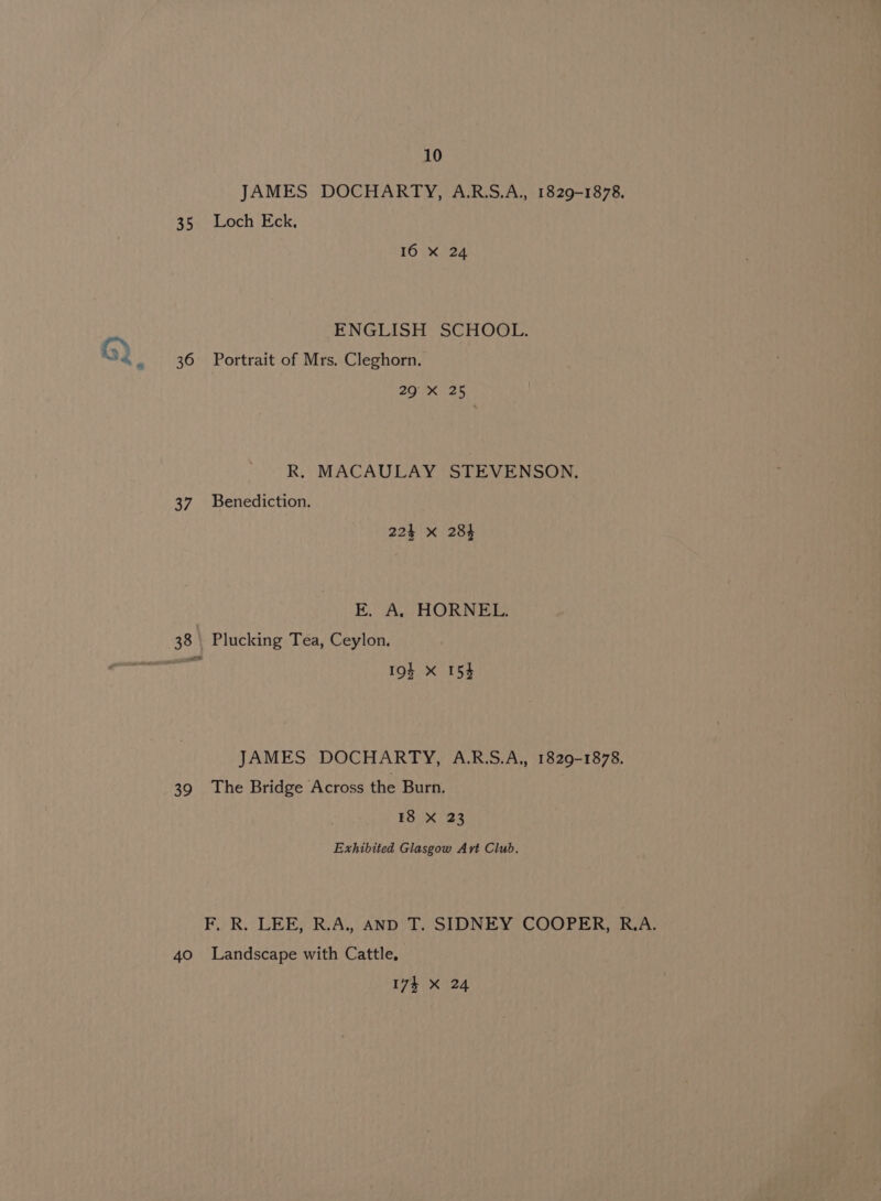 35 36 37 39 40 10 JAMES DOCHARTY, A.R.S.A., 1829-1878. Loch Eck, 10 x24 ENGLISH SCHOOL. Portrait of Mrs. Cleghorn. 20 625 R. MACAULAY STEVENSON. Benediction. 224 x 284 E. A HORNEES Plucking Tea, Ceylon. 19s X 153 JAMES DOCHARTY, A.R.S.A., 1829-1878. The Bridge Across the Burn. 18 X 23 Exhibited Glasgow Ayvt Club. F, R. LEE, R.A.. AND T. SIDNEY COOPER, R.A. Landscape with Cattle,