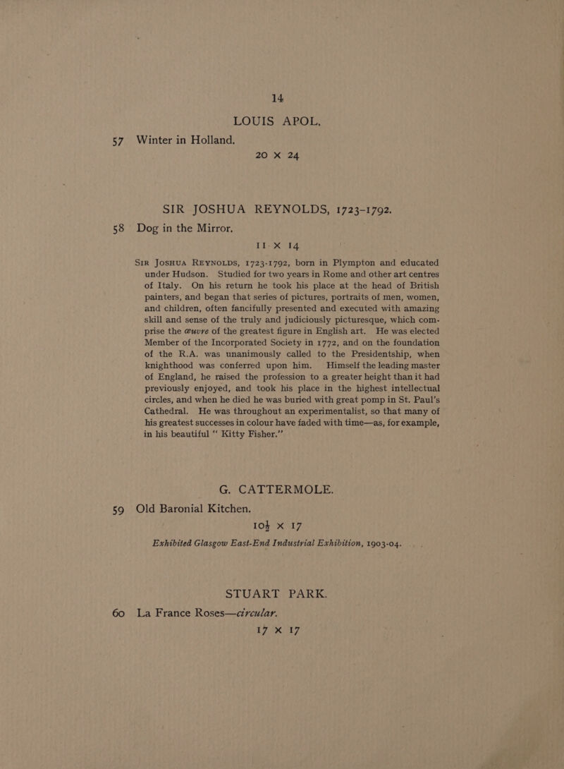 LOUIS APOL, 57. Winter in Holland. 20 X 24 SIR JOSHUA REYNOLDS, 1723-1792. 58 Dog in the Mirror. II-X 14 SIR JOSHUA REYNOLDS, 1723-1792, born in Plympton and educated under Hudson. Studied for two years in Rome and other art centres of Italy. On his return he took his place at the head of British painters, and began that series of pictures, portraits of men, women, and children, often fancifully presented and executed with amazing skill and sense of the truly and judiciously picturesque, which com- prise the @uvrve of the greatest figure in English art. He was elected Member of the Incorporated Society in 1772, and on the foundation of the R.A. was unanimously called to the Presidentship, when knighthood was conferred upon him. Himself the leading master of England, he raised the profession to a greater height than it had previously enjoyed, and took his place in the highest intellectual circles, and when he died he was buried with great pomp in St. Paul’s Cathedral. He was throughout an experimentalist, so that many of his greatest successes in colour have faded with time—as, for example, in his beautiful ‘‘ Kitty Fisher.” G. CATTERMOLE. 59 Old Baronial Kitchen. Ios X 17 Exhibited Glasgow East-End Industrial Exhibition, 1903-04. STUART PARK. 60 La France Roses—circular. LP benz