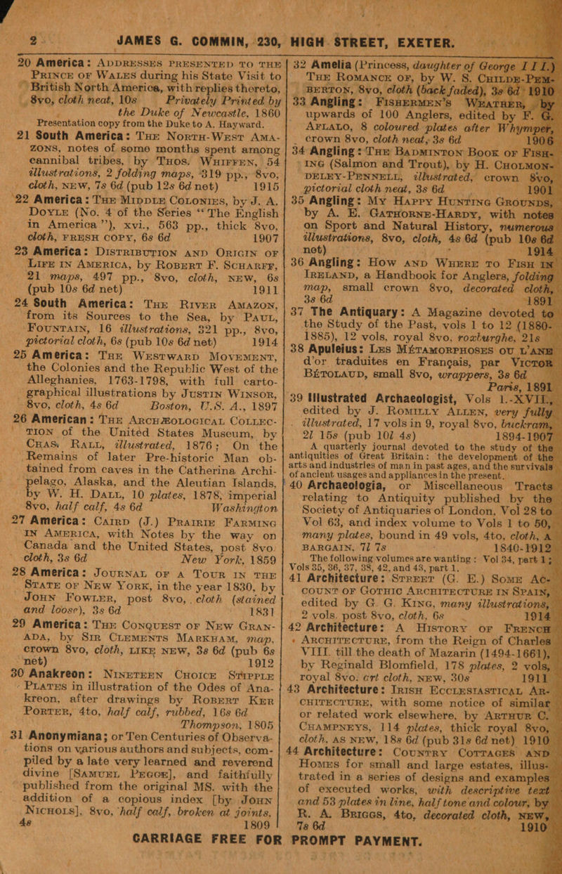 20 America: ADDRESSES PRESENTED TO THE | 8vo, cloth neat, 10s —- Privately Printed by ; the Duke of Newcastle, 1860 Presentation copy from the Duke to A. Hayward. 21 South America: THe Norru-Westr Ama- Zons, notes of some months spent among cannibal tribes, by THos. Wuirren, 54 _ illustrations, 2 folding maps, 319 pp., 8vo, _ cloth, NEW, 7s 6d (pub 12s 6d net) 22 America: Tue Mippix Cotonies, by J. A. Dover (No. 4 of the Series ‘“ The English in America’’), xvi, 563 pp., thick 8vo, cloth, FRESH COPY, 6s 6d . 1907 23 America: DistRinurIon AND ORIGIN OF Lire in America, by Rosrert F. Scuarer, 21 maps, 497 pp., 8vo, cloth, NEW, 6s (pub 10s 6d net) 1911 24 South America: Tue River AMAZON, ‘Fountain, 16 illustrations, 321 pp., 8vo, pictorial cloth, 6s (pub 10s 6d net) 1914 25 America: THe Werstwarp MovEMeENT, the Colonies and the Republic West of the Alleghanies, 1763-1798, with full carto- _ graphical illustrations by Justin Winsor, Bvo, cloth, 4s 6d Boston, U.S. A., 1897 26 American: Tur ARCH ZOLOGICAL COLLEC- ' Tron of the United States Museum, by Cras Rat, illustrated, 1876: On the Remains of later Pre-historic Man ob- tained from caves in the Catherina Archi- pelago, Alaska, and the Aleutian Islands, by W. H. Datu, 10 plates, 1878) imperial 8vo, half calf, 4s 6d Washington 27 America: Carrp (J.) Prarrm Farmina IN America, with Notes by the way on Canada and the United States, post 8vo. cloth, 3s 6d New York, 1859 28 America: JournaL or a Tour IN THE _ Sratxr or New York, in the year 1830, by Joun Fowrnr, post 8vo,. cloth (stained _ and loose), 3s 6d . 1831] 29 America: THe Conquxest or New Gran- ADA, by Sir CLEMENTS MarKHAM, map, crown 8vo, cloth, LIKE NEW, 38 6d (pub 6s “‘net) | 1912 30 Anakreon: NINETEEN CHoIce StipriE ‘ Pratus in illustration of the Odes of Ana- kreon, after drawings by Roprerr Kur Porter, 4to, half calf, rubbed, 16s 6d Thompson, 1805 31 Anonymiana; or Ten Centuries of Observa- tions on various authors and subjects, com- piled by a late very learned and reverend divine [SamuxnL Preece], and faithfully published from the original MS. with the addition of a copious index [by Joun Nicnois], 8vo, ‘half calf, broken at joints, As 1809 4 is yr 7 Ps i Moe CLP i . ay Fr 7 sip ¥F re 4 ‘ Pins i, (4 1 ube f yO ee “yd , > : fy ; é Ke, et 32 Amelia (Princess, daughter of @ 20r' _ Tur Romance or, by W. 8. Cur _ BERTON, 8yo, cloth (back faded 33 Angling: FisnerMEN’s Wear upwards of 100 Anglers, edited b AFLALO, 8 coloured plates after Whi _ crown 8vo, cloth neat, 3s 6d BRN eb) 34 Angling: THe Bapminton Boor or F ing (Salmon and Trout), by H. Cuoxs DELEY-PENNELL, illustrated, crown — pictorial cloth neat, 3s 6d B. 35 Angling: My Harry Hunrine Groun by A. E. Garuorne-Harpy, with n on Sport and Natural History, numero ilustrations, 8vo, cloth, 4s 6d (pub 108 pins 1: ee ea a Sg r , : 19 36 Angling: How anp Wuerre To Fisu | IRELAND, a Handbook for Anglers, foldi map, small crown 8yo, decorated cloth, 38 6d ie 1891 37 The Antiquary: A Magazine devoted the Study of the Past, vols 1 to 12 (1 1885), 12 vols, royal 8vo, roxteurghe, 2 38 Apuleius: Les MtétamorpnoseEs ov 1’ d'or traduites en Frangais, par Vic BETOLAUD, small 8vo, wrappers, 38 6d yi : Paris, 89. 1 5 39 Mlustrated Archaeologist, Vols 1.-X edited by J. Romizity ALLEN, very f , dlustrated, 17 vols in 9, royal 8vo, buckr 21 158 (pub 102 4s) 1894-19 A quarterly journal devoted to the study of the antiquities of Great Britain: the development of the arts and industries of man in past ages, and the survivals of ancient usages and appliances in the present. i or Miscellaneous Tracts relating to Antiquity published by tl = Ns Society of Antiquaries of London, Vol 28 to — Vol 63, and index volume to Vols 1 to 50, many plates, bound in 49 vols, 4to, cloth, A BARGAIN, 71 7s 1840-1912 The following volumes are wanting : Vol 34, part 1 Vols 35, 36, 37, 38, 42, and 43, part 1. 41 Architecture: Srrerer (G. E.) Some Ac.” couNT OF GoTHIC ARCHITECTURE IN SPAIN, — edited by G. G. Kina, many illustrations, — 2 vols. post 8vo, cloth, 68 | 1914, 42 Architecture: A History or FRENCH : ARCHITECTURE, from the Reign of Charles VIII. till the death of Mazarin (1494-1661), by Reginald Blomfield, 178 plates, 2 vols, royal 8vo. art cloth, NEW, 30s . 191. i 43 Architecture: Irish EccLEestasTicaL AR- CHITECTURE, with some notice of similar — or related work elsewhere, by ARTHUR C. CHAMPNEYS, 114 plates, thick royal 8vo, cloth, AS NEW, 188 6d (pub 31s 6d net) 1910 44 Architecture: Counrry CorraGEs x Homers for small and large estates, illus- trated in a series of designs and examples of executed works, with descriptive text and 53 plates in line, half tone and colour, by ey Briaas, 4to, decorated cloth, 78 ae on  NE Fy * Yim yi roe Baad