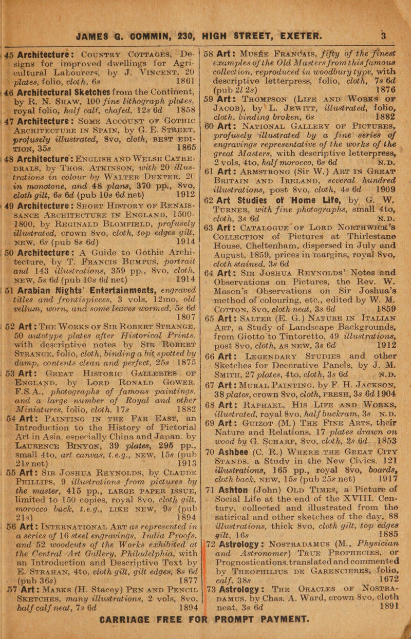 45 ‘Architecture : Country CoTraces, De- signs for improved dwellings for Agri- cultural Labourers, by J. VINcENT, 20 plates, folio, eloth, 6s 1861 6 Architectural Sketches from the Continent, by R. N. SHaw, 100 fine lithograph plates, 1858 | l 4 _ ARCHITECTURE IN SPAIN, by G. E. STREET, profusely illustrated, 8vo, cloth, BEST EDI- TION, 358 ~ 1865 48 Architecture: ENcLisn AND WELSH CATHE- _ DRALS, by THOS. ATKINSON, with 20 dlus- b | trations in colour by WALTER DEXTER, 2C in monotone, and 48 plans, 370 pp., 8vo, _ cloth gilt, 6s 6d (pub 10s 6d net) 1912 4 Architecture: Seorr History or RENAIS- -SANCE ARCHITECTURE IN ENGLAND, 1500- a 1800, by REGINALD BLOMFIELD, profusely lustrated, crown 8vo, cloth, top edges gilt, B: _ NEW, 6s (pub 8s 6d) 1914 Architecture: A Guide to Gothic Archi- - tecture, by 'T. FRancis BumMpus, portrait Dard 143 illustrations, 359 pp., 8vo, cloth, NEW, 5s 6d (pub 10s 6d net) © 1914 ri Arabian Nights’ Entertainments, engraved | titles and frontispieces, 3 vols, 12mo, old _ vellum, worn, and some leaves wormed, 5s 6d 1807 : 52 Art: THE WorKS oF SIR ROBERT STRANGE, 5 on folio, half calf, chafed, 12s 6d with descriptive notes by Str Rorperr Waban, contents clean and perfect, 25s 1875 |53 Art: Great Hisroric GALLERIES. OF Enetanp. by Lorp Ronatp GOWER. E.S.A., photographs of famous paintings. and a large number of Royal and other Miniatures, folio, cloth, 17s 1882 | 64 Art: Parntine In THE FAR EAST, an - Introduction to the History of Pictorial ' Art in Asia. especially China and Japan. by Laurence Bryvon, 39 plates, 295 pp., ‘i small 4to, art canvas, t.e.g., NEW, 15s (pub _ 2lenet) 1913 . 55 Art: Sir J OSHUA REYNOLDS, by CLAUDE Puiniips, 9 illustrations from pictures. by the master, 415 pp., LARGE PAPER ISSUE, limited to 150 copies, royal 8vo, cloth gilt, morocco back, t.e.g., LIKE NEW, 9s (pub 21s) 1894 56 Art: INTERNATIONAL ART as represented in a series of 16 steel engravings, India Proofs, and 52 woodcuts of the Works exhibited at | the Central Art Gallery, Philadelphia, with (pub 36s) 1877 ‘Gad ig nea, 73 6d 1894 \ | % | Po 58 Art: Mus#e Francais, fifty of the finest - examples of the Old Masters from this famous collection, reproduced in woodbury type, with descriptive letterpress, folio, cloth, 7s 6d (pub 22 2s) 1876 59 Art: THompson (Lire AND Works OF JacoB), by’ L. Jewrrr, illustrated, folio, — cloth, binding broken, 6s 1882 60 Art: NavionaL GALLERY oF PicTruRES, profusely “illustrated by a fine’ series of engravings representative of the works of the | great Masters, with descriptive letterpress, — 2 vols, 4to, half morocco, 6s 6d Seen. De 61 Art: ArmsrrRone (Sir W.) ART IN Grear BriTaAInN AND IRELAND, illustrations, post 8vo, cloth, 4s 6d 1909 TURNER, with fine photographs, small 4to, cloth, 3s 6d N.D. 63 Art: CaTaLoGuE or Lorp NortHwicxK’s CoLtLtEcTion of Pictures at Thirlestane House, Cheltenham, dispersed in July and August, 1859, prices in margins, royal 8vo, 3 cloth stained, 3s 6d 64 Art: Srr JosHua REYNOLDS’ Notes ‘pond - Observations on Pictures, the Rev. W. Mason’s. Observations on Sir Joshua’s ‘method of colouring, etc., edited by W. M. Corton, 8vo, cloth neat, 35 6d 1859 65 Art: Satter (E. G.) NATURE IN ITALIAN Art, a Study of Landscape Backgrounds, from Giotto to Tintoretto, 49 dlustrations, post 8vo, cloth, as NEW, 3s 6d 1912 66 Art: Leagenpary Srupres and other Sketches for Decorative Panels, by J. M. Smiru, 27 plates, 4to, cloth, 3s 6d 67 Art: MurAL Patntine, by F. H. Jackson, 38 plates, crown 8vo, cloth, FRESH, 3s 6d 1904 68 Art: RapuarL, His Lire anpd WORKS, illustrated, royal 8vo, half buckram, 38 N.D. 69 Art: Guizor (M.) THe Frxe Arts, their Nature and Relations, 17 plates drawn on wood by G. ScHarRF, 8vo, cloth, 2s 6d... 1853 70 Ashbee (C. R.) WHERE THE Great Crry. Sranps. a Study in the New Civics, 121 illustrations, 165 pp., royal 8vo, boards, cloth back, NEw, 15s (pub 25s net) 1917 71 Ashton (John) OLp Times, a Picture of Social Life at the end of the XVIII. Cen- tury, collected and illustrated from the ‘satirical and other sketches of the day, 88 illustrations, thick 8vo, cloth gilt, top edges gilt, 16s 1885 ‘72 Astrology: Nosrrapamus (M.,. Physician and Astronomer) TRUE PROPHECIES, OF Prognostications. translated and commented by THEOPHILIUS DE GARENCIERES, folio, calf. 38s ie ites 73 Astrology: Tur OracLtes oF NostTra- paMuS, by Chas. A. Ward, crown 8yvo, cloth neat, 3s 6d ' 1891.