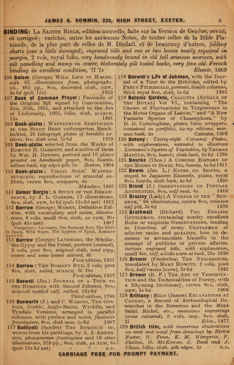 JAMES G. COMMIN, 230; HIGH STREET, EXETER. Poet: corrigeé; antec, outre’ wey anciennes Notes, de toutes celles de 4g Bible Fla- _ mande, de la plus part de celles de M. Diodati, et de beaucoup d’autres, folding | Bs charts (one a little damaged), engraved title and one or two leaves neatly repaired im margin, 2 vols, royal folio, very handsomely bound in old full crsmson morocco, with binding in excellent condition, 717s tllustrations from photographs, xii, 405 pp., 8vo, decorated cloth, NEW, 8s 6d (pub 15s) 1913 107 Book of Common Prayer: Facsimile of _ Dec. 20th, 1661, and attached to the Act - of Uniformity, 1662, folio, cloth, SCARCE, 158. 1891 In DER Stapt BERN verburgerten Hesch- - lechter, 26 lithograph plates of heraldic ex- _lbbris. 4to, cloth neat, 7s 6d 1829 - EpmunpD H. Garrett, and a notice of them _ by Wm. H. Downes, portrait and 10 plates printed on handmade paper, 8vo, boards, Boston, 1904 110 Book-plates: Vircit Soxis’ Waprrn- BUCHLEIN, reproductions of armorial ex- - libris, crown 8vo, wrappers, 48 Minchen, 1882 111 Gaesar Borgia: A Srupy or THE ReEwnals- - sancz, by J. L. GARNER, 17 dlustrations, 8vo, cloth, NEw, 58 6d (pub 12s 6d net) 1912 112 Borrow (George) Works, Definitive Edi- tion, with vocabulary and notes, ddlustra- * tions, 6 vols, small 8vo, cloth, As NEW, 30s ~ (pub 45s net) 1907 Comprises; Lavengro, The Romany Rye, The Bible in Spain, Wild Wales, The Gypsies of Spain, Romano Lavo-Lil. ‘113 Borrow (George) LavENGRO, the Scholar, ~ the Gypsy and the Priest, portrait (stained), covers and some leaves stained, 4l Furst edition, 1851 14 Borrow : : THE Romany RYE, 2 vols, post ~ 8vo, cloth, soiled, scARCE, 51 10s First edition, 1857 115 Boswell (Jas.) JourNAL or A Tour TO ' THE HEBRIDES with Samuel Johnson, 8vo, original mottled calf, rubbed, 128 6d Third edition, 1786 116 Bosworth (J.).and C. Warinc, THE Gos- PELS, Gothic, Anglo-Saxon, Wycliffe, and : Tyndale Versions, arranged in parallel columns, with preface and notes, facsimile frontispiece, 8vo, cloth neat, 53 6d 1907 117 Botticelli (Sandro) THz Romance oF, - woven from his paintings, by A. J. ANDER- SON, photogravure frontispiece and 19 other — dlustrations, 323 pp., 8vo, cloth, AS NEW, 6s (pub ed 6d net) N.D. - —~ Elzevir, 1669 118 Boswell’s Life of Johnson, with the Jour- nal of a Tour to the Hebrides, edited by Prrcy FirzGEeRra.p, portrait, double columns, thick royal 8vo, cloth, 5s 6d 1897 119 Botanic Gardens, Catcurra (ANNALS OF THE Royat) Vol VI., containing ae 5 Be Causes of Fluctuations in Turgescence in the Motor Organs of Leaves,’’ and vA New Parasite Species of Choanephora,” by D. D. Cunningham, plates, follo, wrappers, contained an portfolio, tie-up ribbons, mor- occo back; 5s Calcutta, 1885 120 Botany: TZhirty-ecght Coloured Plates, with explanations, intended to illustrate. Linnaeus’s System of Vegetables, by THOMAS ‘Martyn, 8vo, boards, cloth back, 8s 6d 1799 121 Bourke (Thos.) A ConciIsE History. OF THE Moors In SPAIN, 4to, boards, 5s 6d 1811 122 Bowes (Jas. L.) Nores on SHIPPO, @ sequel to Japanese Enamels, plates, royal 8vo, boards, cloth back, 4s 6d 1895 123 Brand (J.) OBSERVATIONS ON POPULAR ANTIQUITIES, 8vo, calf neat, 48. 1810 124 Brassey (Lady) A VoyacsE IN THE “ SuUN- | BEAM,” 66 alustrations, crown 8vo, crimson calf gilt, 38 6d 1879 (Richard) THe ENGLisH GENTLEMAN, containing sundry excellent Rules or exquisite OpsERVATIONS, tending to Direction of every GENTLEMAN of selecter ranke and QUALITIE, how to de- meane or accomodate himselfe in the manage of publicke or private affaires, curious engraved title, with » explanation, small 4to, calf, alittle worn at back, 25s 1630 126 Bremer (Frederika) Tort NEIGHBOURS, translated by Mary Howitt, 2 vols, post 8vo, half russia (worn), 33 6d 1842 127 Brewer (R. F.) Toe Art OF VERSIFICA- TIon and the Technicalities of Poetry, with a Rhyming Dictionary, crown 8vo, cloth, NEW, 386d — 1908 128 Brittany : Mixn (James) ExcavaTIONs AT Carnac, a Record of Archaeological Re- searches in the Bossenno and the Mont Saint Michel, etc., nwmerous engravings (some coloured), 2 vols, imp. 8vo, cloth, 21 _Edin., 1877 on steel and. wood from drawings by Birket. Foster, H. Fenn, E. M. Wimperis, P. Shelton, D. MeKewan, S. Read and J, Chase, folio, cloth, gilt edges, 58 N.D.