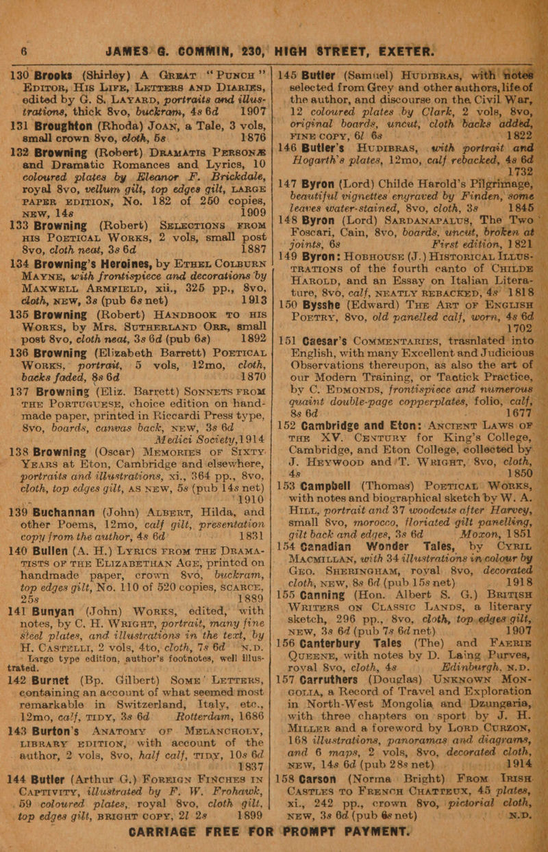 _ Eprror, His Lirz, Lerrers anp D1arigs, edited by G. S. Layarp, portraits and illus- trations, thick 8vo, buckram, 48 6d 131 Broughton (Rhoda) Joan, a Tale, 3 vols, _small crown 8vo, cloth, 5s. 1876 132 Browning (Robert) Dramatis PERsonze and Dramatic Romances and Lyrics, 10 coloured plates by Hleanor F. Brickdale, royal 8vo, vellurm gilt, top edges gilt, LARGE “PAPER EDITION, No. 182 of 250 copies, NEW, 14s 1909 : _HIs PorticaL Works, 2 vols, small post 8vo, cloth neat, 33 6d 1887 134 Browning’s Heroines, by Eruxx Corpurn Mayne, with frontisptece and decorations by MAXWELL ARMFIELD, xii., 325 pp., 8vo, cloth, NEW, 38 (pub 6s net) 1913 135 Browning (Robert) HANDBOOK TO HIS Works, by Mrs. SuTHERLAND ORR, small - post 8vo, cloth neat, 3s 6d (pub 68) 1892 Works, portrait, 5 vols, cloth, backs faded, 8s 6d 137 Browning (Eliz. Barrett) SonneTS FROM THE PORTUGUESE, choice edition on hand- made paper, printed in Riccardi Press type, 8vo, boards, canvas back, New, 3s 6d Pik Ss Medict Society, 1914 138 Browning (Oscar) Memories oF Sixty YxEARS at Eton, Cambridge and ‘elsewhere, ortratts and illustrations, xi., 364 pp., 8vo, cloth, top edges gilt, AS NEW, 5s (pub 14s net) 1910 139 Buchannan (John) ALBERT, Hilda, and other Poems, 12mo, calf gilt, presentation copy from the ‘author, 48 6d foe 1831 140 Bullen (A. H.) Lyrics From THE DRAMA- 12mo, handmade paper, crown 8vo0, buckram, top edges gilt, No. 110 of 520 copies, SCARCE, 258 1889 141 Bunyan (John) Works, edited, with notes, by C. H. Wricut, portrait, many fine steel plates, and illustrations in the text, by H. Casrxw.t, 2 vols, 4to, cloth, 7s 6d -N.D. carer type odition, author’ 8 footnotes, well illus- trated 142 Burnet (Bp. Gilbert) Somn’ LETTERS, eontaining an account of what seemed most remarkable in Switzerland, Italy, etc., 12mo, calf, TIpy, 33 6d Rotterdam, 1686 143 Burton’s Anatomy or MELANCHOLY, LIBRARY EDITION, with account of the author, 2 vols, 8vo, half calf, Trpy, 10s 6d 1837 Captivity, illustrated by F. W. Frohawk, , 59 colowred plates, royal 8vo, cloth gilt, top edges gilt, BRIGHT CoPY, 21 2s 1899 selected from Grey and other authors, lifeof — the author, and discourse on the, Civil W ar, 12 coloured plates by Clark, 2 vols, 8 original boards, uncut, ‘cloth backs adde FINE COPY, 6] 6s “18 146 Butler’s Huprsras, with ioninenth ‘f Hogarth’s plates, 12mo, calf rebacked, se bd 2 147 Byron (Lord) Childe Harold's Pilgtittegs, , pi beautiful vignettes enyraved by Finden, some leaves water-stained, 8vo, cloth, 3s — 1845 | 148 Byron (Lord) SARDANAPALUS, The Two Foscari, Cain, 8vo, boards. uncut, broken a Ni | joints, 6s First edition, 1821 149 Byron: HobnovusE (J.) Historrcay Intus- TRATIONS of the fourth canto of CHILD: it Harotp, and an Essay on Italian Litera-_ ture, 8vo, calf, NEATLY REBACKED, 43° 1818 150 Bysshe (Edward) Tue ArT oF ENGLISH Portry, 8vo, old panelled calf, worn, 4s Se 170: 151 Caesar’s CoMMENTARIES, trasnlated into — English, with many Excellent and J udicious _ Observations thereupon, as also the art of | our Modern Training, or Tactick Practice, — by C. Epmonps, frontispiece and numerous quaint double-page Ne ic) folio, calf, 8s 6d 1677 152 Cambridge and Eton: ANCIENT LAWS OF — THE XV. CENTURY for King’s College, © Cambridge, and Eton College, collected by — J. Heywoop and/T. WRiGcarT,’ 8vo, cloth, 48 1850 153 Campbell (Thomas) Pocmnie Works, — with notes and biographical sketch by W. A. HILy, portrait and 37 woodcuts after Harvey, ‘ small Svo, morocco, floriated gilt panelling, — gilt back and edges, 3s 6d Mozon, 1851 154 Canadian Wonder Tales, by Cyr | MAOMILLAN, with 34 illustrations in.colour by Gro. SHERINGHAM, royal 8vo, decorated cloth, NEw, 8s 6d (pub 15s net) i LOLS 155 Canning (Hon. Albert S. G.) BrivisH Writers on Crasstc LAanps, a literary — sketch, 296 pp., 8vo, cloth, top,edges gilt, NEW, 38 6d (pub 7s 6d net) 1907 156 Canterbury Tales (The) and FAERIE — QurEENE, with notes by D. Laing Purves, — royal 8vo, cloth, 4s Edinburgh, ¥.D. — 157 Carruthers (Douglas) Unknown Mon-- GoLta, @ Record of Travel and Exploration — , in North-West Mongolia and Dzungeria, — with three chapters on sport by J. H. — MILLER and a foreword by Lorp CURZON, 168 illustrations, panoramas and diagrams, - and 6 maps, 2 vols, 8vo, decorated cloth, - NEW, 14s 6d (pub 288 net). 1914 158 Garson (Norma. Bright) From tis CasTLES TO Frenow Cuatrevux, 45 plate xi., 242 pp., crown 8vo, ‘pictorial cloth NEW, 3s 6d (pub 6s net) pf bers ae hi Bo Od Be