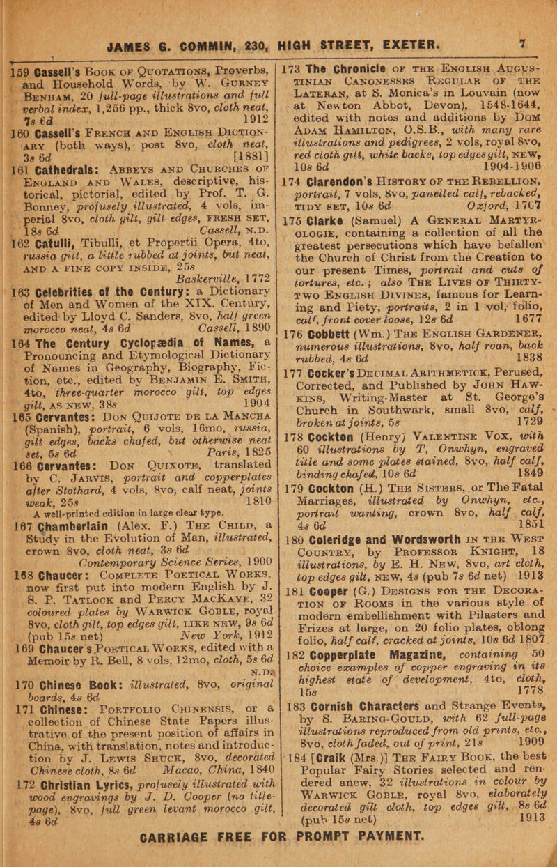 ) Gassell’s Boox OF Sania a Proverbs, and Household Words, by W. GURNEY RS BreNnuaM, 20 full-page illustrations and full | verbal index, 1,256 pp., thick 8vo, cloth neat, : | BES CAS ay 1912 | hea Cassell’s ‘FRENCH AND Eseetinns DictTr9Nn- 'ARY tooth ways), post 8vo, cloth meat, 38 6d [E881] ‘161 “Gathedrals: ABBEYS AND CHURCHES OF ENGLAND AND WALES, descriptive, his- torical, pictorial, edited by, (Erot.. T...G: ~ Bonney, profusely tllustrated, 4 vols, im- ee 8vo, cloth gelt, gilt edges, FRESH SET, Cassell, N.D. he Catulli, Tibulli, et Propertii Opera, 4to, — pussia gilt, a little yubbed at joints, but neat, AND A FINE COPY INSIDE, 258 i 163 Celebrities of the Century: a Dictionary of Men and Women of the XIX. Century, E edited by Lloyd C. Sanders, 8vo, half green t morocco neat, 48 6d Cassell, 1890 164 The Century Cyclopzedia of Names, a _ Pronouncing and Etymological Dictionary EY of Names in Geography, Biography, Fic- _ tion, ete., edited by Benvamin E, Smits, _, 4to, three- -quarter morocco gilt, top edges gilt, AS NEW, 38s 1904 (Spanish), portrait, 6 vols, 16mo, russia, gilt edges, backs chafed, but otherwise neat Set, 5s 6d Paris, 1825 166 Cervantes: Don Quixote, translated by C. Jarvis, portrait and copperplates after Stothard, 4 vols, 8vo, calf neat, joinis weak, 25s 1810 A well- printed edition in large clear type. Study in the Evolution of Man, illustrated, _ erown 8vo, cloth neat, 33 6d \ Contemporary Science Serves, 1900 168 Chaucer: ComPLETE PorTIcAL WORKS, _ now first put into modern English by SE 8. P. Tartock and Percy MacKayr, 32 coloured plates by WARWICK GoBLE, royal 8vo, cloth gilt, top edges gilt, LIKE NEW, 9s 6d (pub 15s net) New Vewi. 1912 169 Chaucer’ $ PorticaL Works, edited with a Memoir by R. Bell, 8 vols, 12mo, cloth, 5s 6d . N.D&amp; 170 Chinese Book: illustrated, 8vo, original boards, 4s 6d 171 Chinese: Portrorto CHINENSIS, or a collection of Chinese State Papers illus- _trative.of the present position of affairs in China, with translation, notes and introduc- c Chinese cloth, 8s 6a Macao, China, 1840 172 Christian Lyrics, profusely illustrated with Me wood engravings by J. D. Cooper (no title- page), 8vo0, full green levant morocco gilt, 173 The Chronicle or THE gre Avaus-. TINIAN CANONESSES REGULAR OF THE Lateran, at S. Monica’s in Louvain (now -at Newton Abbot, Devon), 1548-1644, edited with notes and additions by Dom Apam Hawuitron, O.S8.B., ae many rare tllustrations and pedigrees, 2 vols, royal 8vo, red cloth gilt, white backs, top edyes gilt, NEW, 108 6a 174 Glarendon’s History oF THE REBELLION, portrest, 7 vols, 8vo, panelled calf, rebacked, TIDY sET, 108 6d Oxford, 1767 175 Glarke (Samuel) A GENERAL MaRTYR- OLOGIE, containing a collection of all the greatest persecutions which have befallen’ the Church of Christ from the Creation to our present Times, portrait and cuts of tortures, etc.; also THE Lives or THIRTY- © Two Ena@LisH Divines, famous for Learn- ing and Fiety, portratts, 2 in 1 vol; folio, calf, front cover toose, 128 6d 1677 i numerous illustrations, 8vo, half roan, back rubbed, 48 6d A 1838 177 Cocker’s DECIMAL ARITHMETICK, Perused, 7 Corrected, and Published by JoHn Haw- KINS, Writing- -Master at St. George’s ‘Church in Southwark, small 8vo, calf, broken at joints, 5s “9729 178 Cockton (Henry) VALENTINE VOX, with 60 <allustrations by T, Onwhyn, engraved title and some plates stained, 8vo, half calf, _ binding chafed, 108 6d 1849 179 Gockton (H.) Tux Sisters, or The Fatal | Marriages, illustrated by Onwhyn, etc., portrait wanting, crown 8vo, half. calf, 43 6d ' 18ot 180 Coleridge and Wordsworth in THE WEST CountRY, by ProrFessor KNIGHT, 18 illustrations, by E. H. New, 8vo, art cloth, top edges gilt, NEW, 48 (pub 7s 6d net) 1913 181 Cooper (G.) DESIGNS FOR THE DECORA- TION OF Rooms in the various style of modern embellishment with Pilasters and Frizes at large, on 20 folio plates, oblong folio, half calf, cracked at joints, 108 6d 1807. 182 Copperplate Magazine, containing 50 choice examples of copper engraving on its highest state of development, 4to, cloth, 153° ata! Yt 183 Cornish Characters and Strange Events, by 8. Barina-GouLp, with 62 full-page illustrations reproduced ‘from old prents, etc., 8vo, cloth faded, out of print, 218 1909 184 [Graik (Mrs.)] Tue Farry Book, the best Popular Fairy Stories selected and ren. dered anew, 32 illustrations in colour by Warwick GoBLE, royal 8vo, elaborately decorated gilt cloth, top eae gilt, 8s 6d
