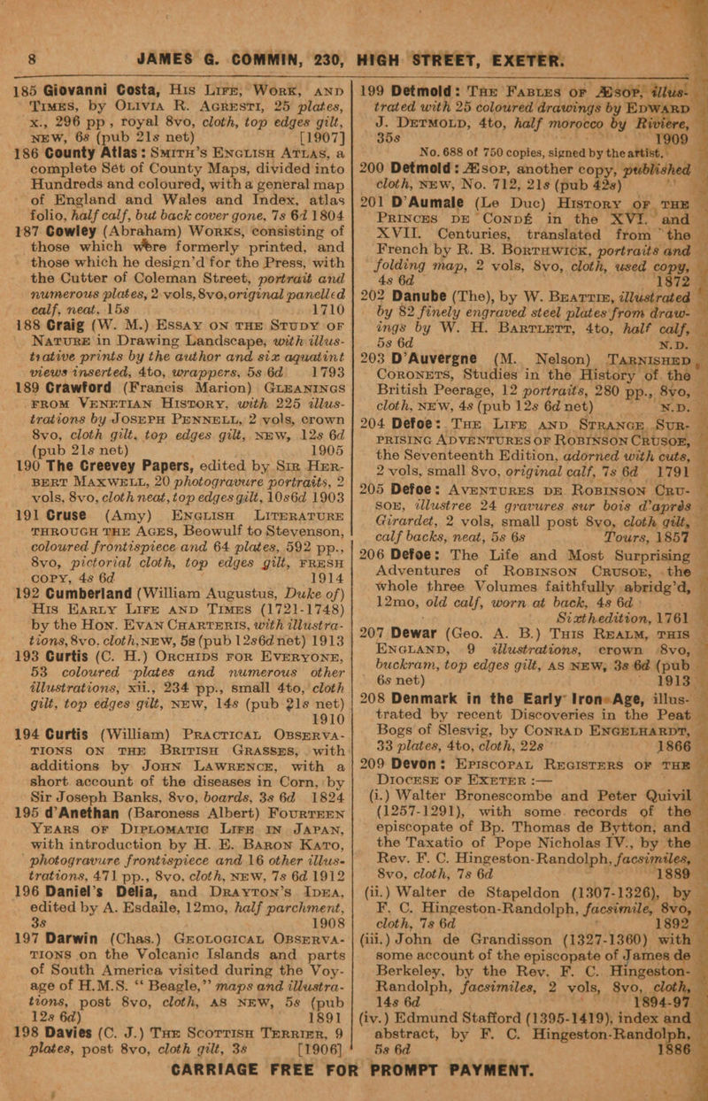 185 Giovanni Costa, His Lirzr, Worx, anp Times, by Ontvia R. AcreEsSTI, 25 plates, x., 296 pp, royal 8vo, cloth, top edges gilt, NEW, 6s (pub 21s net) [1907] 186 County Atlas: Smrrn’s Encuisn ATLAS, a complete Sét of County Maps, divided into Hundreds and coloured, with a general map of England and Wales and Index, atlas folio, half calf, but back cover gone, 7s 64 1804 187 Gowley (Abraham) Works, consisting of those which wtre formerly printed, and - those which he design’d for the Press, with the Cutter of Coleman Street, portrait and numerous plates, 2. vols, 8vo,origiunal panelled calf, neat, 15s 1710 188 Craig (W. M.) Essay ON THE STUDY OF Nature in Drawing Landscape, with ilus- trative prints by the author and six aquatint views inserted, 4to, wrappers, 5s 6d 1793 189 Crawford (Francis Marion) GiEaNINGS FROM VENETIAN History, wrth 225 dallus- trations by JOSEPH PENNELL, 2 vols, crown 8vo, cloth gilt, top edges gilt, NEW, 12s 6d (pub 21s net) 1905 190 The Greevey Papers, edited by Sir Her- vols, 8vo, cloth neat, top edges galt, 10s6d 1903 191 Cruse (Amy) Eneuisn LITERATURE THROUGH THE AGES, Beowulf to Stevenson, coloured frontispiece and 64 plates, 592 pp., 8vo, pictorial cloth, top edges gill, FRESH copy, 4s 6d 1914 192 Cumberland (William Augustus, Duke of) His Harty Lire anp Times (1721-1748) by the Hon. Evan CHARTERIS, with dllustra- tions, 8vo. cloth,NEW, 5s (pub 12s6d net) 1913 193 Curtis (C. H.) Orcurips ror EvERYONE, 53 coloured plates and numerous other illustrations, xii., 234 pp., small 4to, cloth gilt, top edges gilt, NEW, 14s (pub 21s net) 1910 194 Curtis (William) Pracrican OssmrRva- TIONS ON THE BrrITISH GRASSES, . with additions by JoHN LAWRENCE, with a short account of the diseases in Corn, by Sir Joseph Banks, 8vo, boards, 3s 6d 1824 195 d@Anethan (Baroness Albert) FourtEEen YEARS OF DreLtomMaTic LIFE IN JAPAN, with introduction by H. E. Baron Karo, ' photogravure frontispiece and 16 other illus- trations, 471 pp., 8vo, cloth, NEW, 7s 6d 1912 196 Daniel’s Delia, and Drayton’s IpnEa, edited by A. Esdaile, 12mo, half parchment, 38 1908 197 Darwin (Chas.) Grotoaicat OBSERVA- TIONS on the Volcanic Islands and parts of South America visited during the Voy- age of H.M.S. “‘ Beagle,” maps and illustra- tions, post 8vo, cloth, AS NEW, 58 (pub 128 6d) 1891 plates, post 8vo, cloth gilt, 3s [1906] 199 Detmold: Tax Fastes or mul. | trated with 25 coloured drawings by EDW. = J. DETMOLD, 4to, half morocco by Rw 35s 1909 4 No. 688 of 750 copies, signed by theartist. 200 Detmold: Zor, another copy, published cloth, NEW, No. 712, 21s (pub 42s) y 201 D Aumale (Le Duc) History F THE Princes DE Conp£ in the XV and XVII. Centuries, translated from” Sere French by R. B. Borruwick, portraits and — folding map, 2 vols, 8vo, cloth, used copy, 7 4s 6d 1872 202 Danube (The), by W. Beattie, illustrated by 82 finely engraved steel plates from draw- q ings by W. H. Barriert, 4to, half eke s 5s 6d NW.D. 4 203 D’Auvergne (M. Nelson) TARNISHED , ks CoRONETS, Studies in the History of. the <! British Peerage, 12 portraits, 280 pp. “9: 8vo, — cloth, NEW, 4s (pub 12s 6d net) Doe 204 Defoe: Tur Lire anv Srrance. Sur- : PRISING ADVENTURES OF ROBINSON CRUSOE, the Seventeenth Edition, adorned with cuts, 2 vols, small 8vo, original calf, 7s 6d 1791 205 Defoe: AvENTURES DE ROBINSON Crv- SOE, tllustree 24 gravures sur bois @aprés Girardet, 2 vols, small post S8vo, cloth gilt, calf backs, neat, 5s 6s Tours, 185% 206 Defoe: The Life and Most Surprising Adventures of Rosprnson Crusor, the whole three Volumes faithfully abridg’d, 12mo, old calf, worn at back, 48 6d Sizthedition, 1761 207 Dewar (Geo. A. B.) Tuis REALM, THIS ENGLAND, 9 tllustrations, crown 8vo, buckram, top edges gilt, AS NEW, 3s 6d (pub_ 6s net) 19133 208 Denmark in the Early lroneAge, illus- trated by recent Discoveries in the Peat Bogs of Slesvig, by Conrap ENGELHARDT, 4 33 plates, 4to, cloth, 22s 1866— 209 Devon: Epriscorpat REGISTERS OF re i 3 F Maver eo ati Par ee ore: FaNany ee DI0cESE OF EXETER :— (i.) Walter Bronescombe and Peter Quivil — (1257-1291), with some. records of the — episcopate of Bp. Thomas de Bytton, and — the Taxatio of Pope Nicholas IV., by the a Rev. F. C. Hingeston- Randolph, facsimiles, 4 8vo, cloth, 7s 6d 1889 (ii.) Walter de Stapeldon (1307-1326), by F. C. Hingeston-Randolph, facsimile, — * cloth, 7s 6d 1892 (iii.) John de Grandisson (1327-1360) with some account of the episcopate of James de Berkeley, by the Rev. F. C. Hingestoasl Randolph, facsimiles, 2 vols, 8vo, ak pti 4-97 14s 6d (iv.) Edmund Stafford (1395-1419), index and 5s 6d 1886