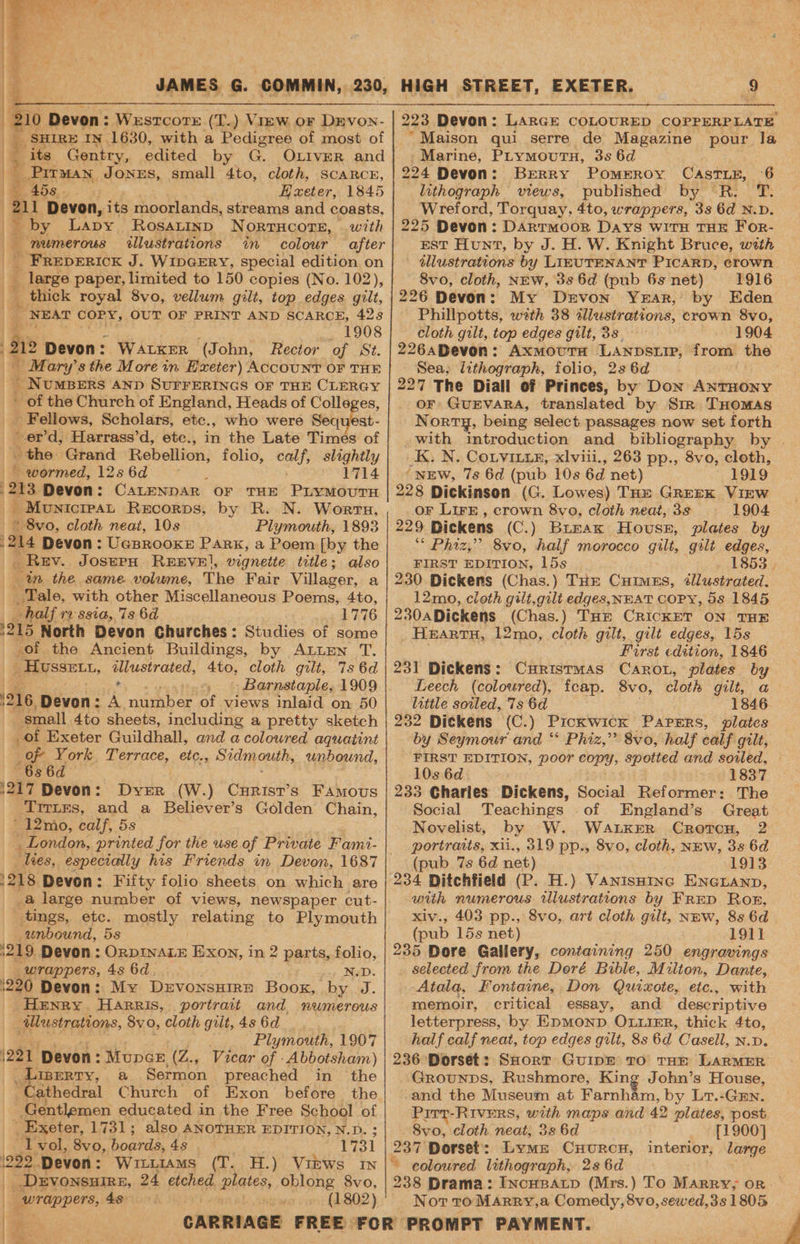 210 Devon: : Wesrcore (T.) = oF Drvon- _ SHIRE IN 1630, with a Pedigree of most of its Gentry, edited by G. OLIVER and Pitman JONES, small 4to, cloth, SCARCE, 458 Exeter, 1845 11 ‘Devon, its moorlands, streams and coasts, _by Lapy RosaLtinp N ORTHCOTE, with numerous illustrations in colour after Bicbunrox J. WIDGERY, special edition on - large paper, limited to 150 copies (No. 102), _ thick royal 8vo, vellum gilt, top edges gilt, NEAT ae OUT OF PRINT AND SCARCE, 428 1908 i Devon: WALKER (John, Rector of St. | _ Mary's the More in Hxeter) ACCOUNT OF THE _ NuMBERS AND SUFFERINGS OF THE ae - of the Church of England, Heads of Colle _ Fellows, Scholars, etc., who were Seq a ~er’d, Harrass’d, etc., in the Late Times of the Grand Rebellion, folio, calf, slightly _ wormed, 12s6d— © 1714 213 Devon: CaLeNnAR OF THE PLYMOUTH _ MunicrpaL Recorps, by R. N. Worrs, © 8vo, cloth neat, 10s Plymouth, 1893 214 Devon: UeBRooKE Park, a Poem [by the _ Rev. Joserax REEVE!, vignette title; also in the same. volume, The Fair Villager, a Sale, with other Miscellaneous Poems, 4to, “half 12 ssia, 7s 6d 1776 1215 North Devon Churches: Studies of some of the Ancient Buildings, by ALLEN T. _Hussetu, op gd heed Ato, cloth gilt, 7s 6d . § Barnstaple, 1909 216, Devon: : A mushber of views inlaid on 50 small 4to sheets, including a pretty sketch _of Exeter Guildhall, and a coloured aquatint _of York Terrace, etc., Sidmouth, unbound, 6s 6d 1217 Devon: Dyer (W.) (he airs FAMOUS ‘Trrtes, and a Believer’s Golden Chain, ' 12mo, calf, 5s __ London, printed for the use of Private Fami- lies, especially his Friends in Devon, 1687 1218, Devon: Fifty folio sheets on which are _@ large number of views, newspaper cut- tings, etc. mostly relating to Plymouth unbound, 5s 1219, Devon : ORDINALE Exon, in 2 parts, folio, wrappers, 4s 6d. N.D. 220 Devon: My DrvonsHire Hope. by J. Henry Harris, portrait and numerous Aalustrations, 8yo, cloth gilt, 4s 6d Plymouth, 1907 (221 ‘Devon: MupGE, (Z.., Vicar of -Abbotsham) _Liserry, a Sermon preached in the Cathedral Church of Exon before the Gentlemen educated in the Free School - - Exeter, 1731; also ANOTHER EDITION, N.D. 1 vol, 8vo, ‘boards, 4s 1731 how, caste bike ‘ip ‘tej 223 Devon: LARGE COLOURED COPPERPLATE ‘Maison qui serre de Magazine pour la -Marine, PLrymovutn, 3s 6d 224 Devon: Berry Pomeroy CASTLE, °6 lithograph views, published by R. T. Wreford, Torquay, 4to, wrappers, 3s 6d N.D. 225 Devon: DARTMOOR Days WITH THE For- EST Hunt, by J. H. W. Knight Bruce, weth — dllustrations by LIEUTENANT PICARD, erown 8vo, cloth, NEW, 3s 6d (pub 6s net) 1916 226 Devon: My Drvon Year, by Eden Phillpotts, with 38 illustrations, crown 8vo, cloth gilt, top edges gilt, 3s. 1904 226aDevon: AxmoutTH Lanpsiip, from the Sea, lithograph, folio, 2s 6d 227 The Diall of Princes, by Don ANTHONY OF GUEVARA, translated by Sm THomaAs Norrg, being select passages now set forth .with introduction and bibliography by . K. N. Corvitxiz, xlviii., 263 pp., 8vo, cloth, (NEW, 7s 6d (pub 10s 6d net) 1919 228 Dickinson (G. Lowes) THe Greek Virw oF LIFE , crown 8vo, cloth neat, 3s 1904 229 Dickens (C.) Burax House, plates by “ Phiz,” 8vo, half morocco gilt, gilt edges, FIRST EDITION, 15s 1853 | 230 Dickens (Chas.) THE Cuimus, éllustrated. 12mo, cloth gilt,gili edges, NEAT COPY, 5s 1845 230 Dickens (Chas.) THE CRICKET ON THE Hxartu, 12mo, cloth gilt, gilt edges, 15s First edition, 1846 231 Dickens: Curistmas Caron, plates by Leech (coloured), fcap. 8vo, cloth gilt, a little soiled, ‘7s 6d 1846 232 Dickens (C.) Pickwick Parers, plates by Seymour and “ Phiz,” 8vo, half calf gilt, FIRST EDITION, poor cong; spotted and sovled, 10s 6d 1837 233 Charles Dickens, Social Reformer: The Social Teachings of England’s Great Novelist, by W. Wanker Crotcn, 2 portraits, xii., 319 pp., 8vo, cloth, NEw, 3s 6d (pub 7s 6d net) 1913 234 Ditchfield (P. H.) VanisHinc Enaruanp, with numerous illustrations by FRED Ror, xiv., 403 pp., 8vo, art cloth gilt, Nmw, 8s 6d (pub 15s net) 1911 235 Dore Gallery, containing 250 engravings selected from the Doré Bible, Milton, Dante, Atala, Fontaine, Don Quixote, etc., with memoir, critical essay, and descriptive letterpress, by EpmMonp OLuiER, thick 4to, half calf neat, top edges gilt, 8s 6d Casell, N.D. 236 Dorset: SHorT GuipE TO THE LARMER Grounps, Rushmore, King John’s House, and the Museum at Farnham, by L7.-Gun. Pitt-Rivers, with maps and 42 plates, post 8vo, cloth neat, 3s 6d [1900] 237 Dorset’: Lyme Cuurcn, interior, large ‘a eurappers,: 4s (1802) a | ee ; ' Not tro Marry,a Comedy, 8vo, sewed,3s 1805
