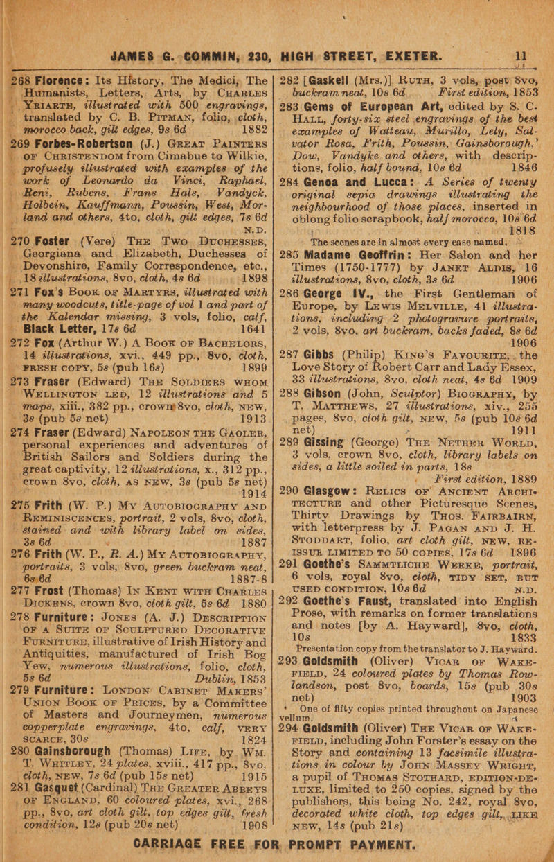 268 Florence: Its History, The Medici; The E. _Humanists, Letters, Arts, 4 YRIaRtTH, illustrated with 500 engravings, Py translated by C. B. Pitman, folio, cloth, t. morocco back, yak edges, 9s 6d 1882 fe Forbes- Robertson (J.) Great PAINTERS fe f oF CHRISTENDOM from Cimabue to Wilkie, profusely sllustrated unth examples of the work of Leonardo da Vinci, Raphael, Reni, Rubens, Frans Hals,. Vandyck, Holbein, Kauffmann, Poussin, West, Mor- land and others, 4to, cloth, gilt edges, Ts 6d eyeoy ig OF | 270 Foster (Vere) THe Two Ducuesszs, Georgiana and Elizabeth, Duchesses_ of _ Devonshire, Family Correspondence, etc., | 18 dllustrations, 8vo, cloth, 48 6d 1898 ; 271 Fox’s Book or Marryrs, éllustrated with many woodcuts, title-page of vol 1 and part of the Kalendar missing, 3 vols, folio, calf, Fr Black Letter, 17s 6d 272 Fox (Arthur W.) A Boor or Bacuetors, «14 illustrations, xvi., 449 pp., 8vo0, cloth, PRESH COPY, 58 (pub 168) 1899 | 3 Fraser (Edward) Tur SoupIeRs wHOM WELLINGTON LED, 12 <dllustratsons and 5 . maps, xiii., 382 pp., crowm8vo, cloth, NEW, ~ 38 (pub 5a net) | 1913 i 274 Fraser (Edward) NapoLEON THE GAOLER, personal experiences and adventures of British Sailors and Soldiers during the nee captivity, 12 dlustrations, x., 312 pp., “crown 8vo, cloth, AS NEW, 38 (pub 58 net) 1914 215 Frith (W. P.) My Aoroniedeaiay AND - REMINISCENCES, portrait, 2 vols, 8vo, cloth, - stained and with library label on sides, 38 6d é 1887 276 Frith (W. P., R. A.) My AuroBIogRaPuy, portraits, 3 vols, 8vo, green buckram neat, 6s 6d 1887-8 277 Frost (Thomas) In Kenv with CHarLEs _ Dickexs, crown 8vo, cloth gilt, 5s 6d 1880 278 Furniture ; Jones (A. J.) Descorrerion oF A SuiTE or ScunerurRED DECORATIVE Furnirvrs, illustrative of Irish History and Antiquities, manufactured of Irish Bog Yew, numerous illustrations, folio, cloth, 5s 6d Dublin, 1853 - Unton Boox or Prices, by a Committee of Masters and Journeymen, numerous copperplate engravings, 4to, calf, VERY SCARCE, 308 1824 280 Gainsborough (Thomas) Lirz, by. W™. VT. Wuiriey, 24 plates, xviii., 417 pp., 8vo, | cloth, NEw, 7s 6d (pub 15s net) 1915 | 281 Gasquet (Cardinal) Tor GREATER ABBEYS _, OF ENGLAND, 60 coloured plates, xvi., 268  -?pp. , 8vo, art cloth gut, top edges gilt, fresh _ condition, 128 (pub 208 net) 1908 HIGH STREET, EXETER. buckram neat, 108 6d.. 283 Gems of European Art, edited by 8. C. Hat, forty-six steel engravings of the best examples of Watteau, Murillo, Lely, Sal- vator Rosa, Frith, Poussin, Gainsborough,’ Dow, Vandyke and others, with. tions, folio, half bound, 108 6d 1846 284 Genoa and Lucca: A Series of twenty original sepia drawings illustrating the neighbourhood of those places, inserted in vr cathe folio scrapbook, half morocco, — ‘6d J) Wwe SLs The scenes are in almost every case named, © 285 Madame Geoffrin: Her Salon and her ellustrations, 8vo, cloth, 3s 6d 1906 286 George IV., the Europe, by Lewis MELVILLE, 41 ¢dlustra- tions, including 2 photogravure portraits, Love Story of Robert Carr and Lady Essex, 33 illustrations, 8vo, cloth neat, 48 64 1909 288 Gibson (John, Sculptor) Biocrarny, by T. MattHEews, 27 illustrations, xiv., pages, 8vo, cloth gut, NEW, 5s (pub 10s 6d net) 191] 289 Gissing (George) THE NetHER WORLD, 3 vols, crown 8vo, cloth, library labels on sides, a little soiled in parts, 188 , Foret 5 ieee 1889 290 Glasgow: Retics or ANCIENT ARCHI« TEctuRE and other Picturesque Scenes, with letterpress by J. Pagan anp J. H. StopparT, folio, art cloth gilt, NEW, RE- ISSUE LIMITED TO 50 coPins, 17s 6d 291 Goethe’s SAMMTLICHE WERKE, portrait, 6 vols, royal 8vo, cloth, TIDY SET, BUT USED CONDITION, 108 6d W.D. 292 Goethe’s Faust, translated into English Prose, with remarks on former translations and notes [by A. Hayward], 8vo, cloth, Da: 1833 Presentation copy from the heetialater to J. Hayward. FIELD, 24 coloured plates by Thomas Row- landson, post 8vo, boards, 15s (pub 30s net) 1903 iy ‘ One of fifty copies printed throughout on rheadesie’ vellum 294 Goldsmith (Oliver) Tar Vicar or Wascns FIELD, including John Forster’s essay on the Story and containing 13 facsimile illustra- tions in colour by Joun Massry WRiaur, a pupil of Thomas STOTHARD, EDITION-DE- ‘LUXE, limited to 250 copies, signed by the publishers, this being No. 242, royal 8vo, decorated white cloth, top edges Gilt... LIKE NEW, 148 (pub 21s)