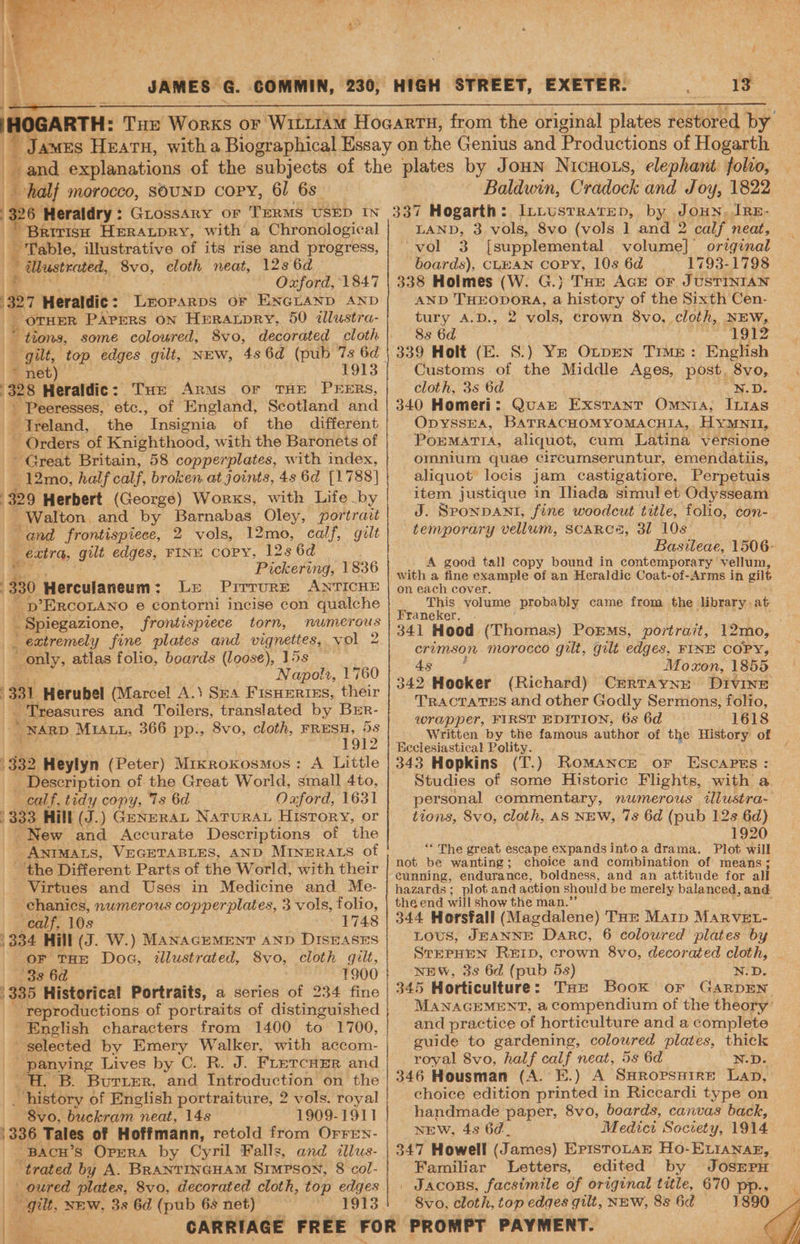 i half morocco, SOUND COPY, 61 6s 26 Heraldry : : GLossArY or TERMS USED IN ‘Brirish HERALDRY, with a Chronological | Pitable. illustrative of its rise and progress, | Mhastrcted, 8vo, cloth neat, 123 6d Oxford, 1847 a7 Heraldic : Deoranps oF ENGLAND! disp “OTHER PAprERS ON HeraAbpry, 50 2zlustra- . * tions, some coloured, 8vo, decorated cloth gilt, top edges gilt, NEW, 4s 6d (pub 7s 6d * net) Rs Heraldic: Tue Arms or THE PEERS, - Peeresses, etc., of England, Scotland and Treland, the ‘Insignia of the different - Orders of Knighthood, with the Baronets of Great Britain, 58 copperplates, with index, ~12mo, half calf, broken at joints, 4s 6d [1788] 9 Herbert (George) Works, with Life by _ Walton and by Barnabas Oley, portrait and frontispiece, 2 vols, 12mo, calf, gilt _ extra, gilt edges, FINE COPY, “125 6d Pickering, 1836 301 Herculaneum: Le Prrrure ANTICHE “ p’ERCOLANO e contorni incise con qualche 4 _ Spiegazione, frontispiece torn, numerous 4 extremely fine plates and vignettes, vol 2 only, atlas folio, boards (loose), 15s Napolt, 1760 331 Herubel (Marcel A.) Sea Fisneriss, their _ Treasures and Toilers, translated by Brr- _ NARD MIALL, 366 pp., 8vo, cloth, FRESH, 5s 1912 332 Heylyn (Peter) Mikrokosmos: A Little _ Description of the Great World, small 4to, calf, tidy copy, Ts 6d Oaford, 1631 '333 Hill (J.) GeneraL Natura Hisrory, or New and Accurate Descriptions of the ANIMALS, VEGETABLES, AND MINERALS of ‘the Different Parts of the World, with their Virtues and Uses in Medicine and Me- chanics, numerous copperplates, 3 vols, folio, calf, 10s 1748 | 334 Hill (J. W.) MANAGEMENT AND DISEASES or THE Doc, illustrated, 8vo, cloth gilt, 233 6a © 1900 335 Historical Portraits, a series of 234 fine reproductions of portraits of distinguished English characters from 1400 to 1700, selected by Emery Walker, with accom- _ panying Lives by C. R. J. FLETCHER and ‘B. Burrer, and Introduction on the history of English portraiture, 2 vols. royal 8vo, buckram neat, 148 1909-1911 '336 Tales of Hoffmann, retold from Orren- BAcH’s Opera by Cyril Falls, and illus- ) “trated by A. BRANTINGHAM SIMPSON, 8 col- oured plates, 8vo, decorated cloth, top edges “gilt NEW, 3s 6d (pub 68 net) 1913 ted pe. A™ tea Ea a f 13° Baldwin, Cradock and Joy, 1822 337 Hogarth: I_LLusTRaTED, by BORN: IrE- LAND, 3 vols, 8vo (vols ] and 2 calf neat, vol 3 [supplemental volume] original boards), CLEAN COPY, 10s 6d 1793-1798 338 Holmes (W. G.} Tae AcE or JUSTINIAN AND THEODORA, a history of the Sixth Cen- tury A.D., 2 vols, crown 8vo, cloth, NEW, 8s 6d : 1912 339 Holt (E. S.) Ye Oxpen True: English Customs of the Middle Ages, post, 8vo, cloth, 3s 6d N.D. 340 Homeri: Quar Exstant Omnia; Itias OpyssEA, BATRACHOMYOMACHIA, HYMNII, POEMATIA, aliquot, cum Latina versione omnium quae circumseruntur, emendatiis, aliquot locis jam castigatiore, Perpetuis item justique in Iliada simul et Odysseam J. SPONDANI, fine woodcut title, folio, con- temporary vellum, SCARCS, 3l 10s. Basileae, 1506- A good tall copy bound in contemporary vellum, with a fine example of an Heraldic Coat-of-Arms in gilt on each cover. This volume probably came from the brary. at Franeker. . 341 Hood eT Rab} PoEMs, portrait, 12mo, crimson morocco gilt, gilt edges, FINE COPY, 4s Moxon, 1855 342 Hocker (Richard) CERTAYNE DIVINE TRACTATES and other Godly Sermons, folio, wrapper, FIRST EDITION, 6s 6d 1618 Written by the famous author of the History of Keclesiastical Polity. 343 Hopkins (T.) Romance or EscapPss: Studies of some Historic Flights, with a personal commentary, numerous illustra- tions, 8vo, cloth, AS NEW, 7s 6d (pub 12s 6d) 1920 ‘“* The great escape expands intoa drama. Plot will not be wanting; choice and combination of means; cunning, endurance, boldness, and an attitude for all hazards; plot and action should be merely balanced, and the end will show the man.’ é 344 Horsfall (Magdalene) Tor Matp MARVEL- LOUS, JEANNE Darc, 6 coloured plates by STEPHEN REID, crown 8vo, decorated cloth, NEW, 3s 6d (pub 5s) N.D. 345 Horticulture: THe Book or GarpEN MANAGEMENT, a Compendium of the theory’ and practice of horticulture and a complete guide to gardening, coloured plates, thick royal 8vo, half calf neat, 5s 6d N.D. 346 Housman (A.’E.) A SHrRopspire Lap, choice edition printed in Riccardi type on handmade paper, 8vo, boards, canvas back, NEW, 4s 62. Medici Society, 1914 347 Howell (James) ErisroLrar Ho-E Liana, Familiar Letters, edited by JOSEPH _ Jacons, facsimile of original title, 670 8vo, cloth, top edges gilt, NEW, 85 6d 1890 Z