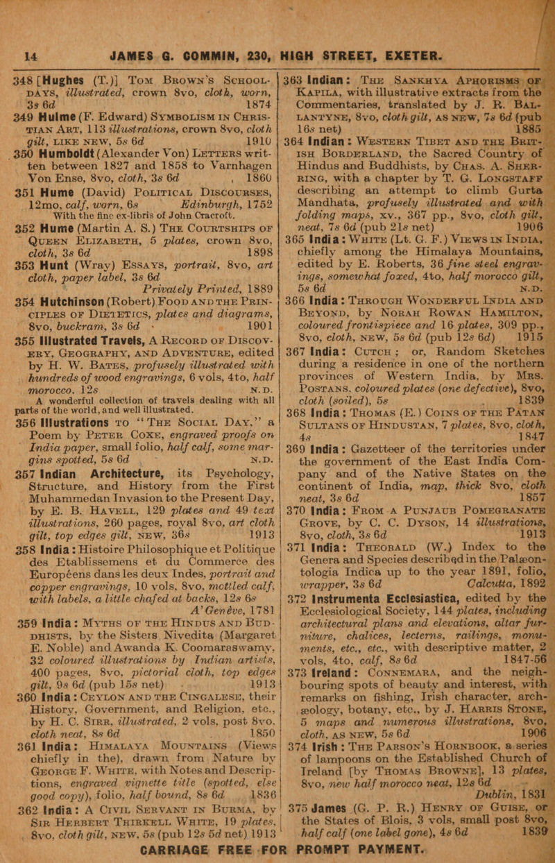 A 4s = 14 JAMES G. COMMIN, 230, DAYS, wdlustrated, crown 8vo, cloth, worn, 3s 6d 1874 349 Hulme (F. Edward) SYMBOLISM IN CHRIS- ‘TIAN ART, 113 ellustrations, crown 8vo, cloth gilt, LIKE NEW, 5s 6d 1910 ten between 1827 and 1858 to Varnhagen Von Enso, 8vo, cloth, 3s 6d . 1860 351 Hume (David) Poxrricat DiscouRsEs, _12mo, calf, worn, 68 ' Kdinburgh, 1752 With the fine ex-libris of John Cracroft. 352 Hume (Martin A. S.) THE CouRTSHIPS OF QUEEN ELIZABETH, 5 plates, crown 8vo, cloth, 38 6d 1898 353 Hunt (Wray) Essays, portrad, 8vo, art cloth, poner label, 3s 6d Privately Printed, 1889 354 Hutchinson (Robert) Food AND THE PRIN- CIPLES OF DIETETICS, plates and diagrams, | 8vo, buckram, 3s 6d 355 Illustrated Travels, A Recorp oF Discov- ERY, GEOGRAPHY, AND ADVENTURE, edited by H. W. Barss, profusely dlustrated with . hundreds of wood engravings, 6 vols, 4to, half morocco. 12s N.D. A wonderful collection of travels dealing with all parts of the world, and well illustrated. 356 Wlustrations To ‘‘ THe Socran Day,” a Poem by PETER COX, engraved proofs on ' India paper, small folio, half a some mar- gins spotted, 586d . N.D. 357 Indian Architecture, its Testud ery Structure, and History from the First Muhammedan Invasion to the Present Day, by E. B. Haven, 129 plates and 49 teat illustrations, 260 pages, royal 8vo, art cloth gilt, top edges gilt, NEW, 36s 1913 des Etablissemens et du Commerce des -Européens dans les deux Indes, portrait and copper engravings, 10 vols, 8vo, mottled calf, with labels, a little chafed at backs, 12s 6s A’ Genéve, 1781 359 India: Myrus or THE HiInpus Anp Bup- : DHISTS, by the Sisters, Nivedita (Margaret E. Noble) and Awanda K. Coomaraswamy, 32 colowred illustrations by Indian artists, 400 pages, 8vo, pictorial cioth, top edges gilt, 98 6d (pub 15s net) .- 1913 History, Government, and Religion, etc., | by H. C. Srrr, cllustrated, 2 vols, post 8vo. cloth neat, 8s 6d 1850 361 India: Hrmatayva Movunratns. (Views chiefly in the), drawn from Nature by | Grorct F, Wuire, with Notes and Descrip- | tions, engraved vignette title (spotted, else good copy), folio, half bound, 8s 6d 1836 Sir HERBERT THIRKELL WHITE, 19 plates, | . Bvo, cloth gilt, NEW, 5s (pub 12s 5d net) 1913 ' Kapina, with illustrative extracts from - Commentaries, translated by J. R.— . L- LANTYNE, 8vo, cloth gilt, AS NEW, te a B85 16s Pah 85. Hindus and Buddhists, be Cuas. A. pies) _ RING, with a chapter by T. G. LONGSTAFF describing an attempt to climb Gurta — Mandhata, profusely illustrated and with folding maps, xv., 367 pp., 8vo, cloth gilt, neat, 7s 6d (pub 218 net) 1906 _— chiefly among the Himalaya Mountains, edited by E. ap soi 36 fine steel end ge: Brxoxn, by Norau pa hee HAMILTON, coloured frontispiece and 16 plates, 309 pp.» 8vo, cloth, NEW, 5s 6d (pub 128 6d) or, Random Sketches. during a residence in one of the northern — provinces of Western India, by Mrs. y cloth (soiled), 58 1839 368 India: THomas (E.) Corns oF THE PATAN © Paw oF HINDUSTAN, 7 plaies, 8vo, can ; 1847. the government of the East India Com- pany and of the Native States on, th r continent of India, map, thick 8vo, cloth neat, 3s 6d 1857 370 India: From-a Puxsavrn POMEGRANATE Grove, by C. C. Dyson, 14 Tesi oaont 8vo, cloth, 3s 6d 1915s Sak India : THEospatp (W.) Index to th Genera and Species described in the Paleon- tologia Indica up to the year 1891, folio, wrapper, 3s 6d Calcutta, 1892 - 372 instrumenta Ecclesiastica, edited by the Ecclesiological Society, 144 plates, including architectural plans and elevations, altar fu nel niture, chalices, lecterns, railings, monu-— ments, etc., etc., With descriptive matter, 2_ vols, 4to, calf, 8s 6d ifs 373 Ireland: Connemara, and the neigh- bouring spots of beauty and interest, with remarks on fishing, Trish character, arch- wology, botany, etc., by J. HARRIs STONE, — 5 maps and. numerous ilestrations,, 8vo, ¥ cloth, AS NEW, 5s 6d 1906 | 374 Irish : THE Parson’s HORNBOOK, &amp;8e ies of lampoons on the Established Church of Treland {by THomAs Beaver phates, 8vo, new half morocco neat, 128 (ay Dublin, 183 1 375 James (G. P. R.) Henry or Guisx, or the States of Blois, 3 vols, small post 8vo, half calf (one label gone), 48 6d Na ie