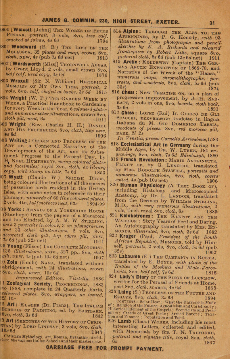 joicott (John)] THe Works or PrerEer NDAR, portrait, 3 vols, 8vo, tree calf, cked at joints, 4s 6d — 1794 Woodward (B. B.) Tue Lire or tux dOLLUSCA, 32 plates and map, crown 8vo, oth, NEW, 4s (pub 7s 6d net) 1913 (Wordsworth (Miss)] Taornwety Apaas, y Grant Lloyd, 2 vols, small crown 8vo, alf calf, used copy, 48 6d 1876 Wraxall (Sir N. William) Hutstorrcay Mumoirs or My Own Timex, portrait, 2 vols, 8vo, calf, chafed at backs, 38 6d 1815 4 Wright (W. P.) THz GARDEN WEEK BY Wexx, a Practical Handbook to Gardening for every Week in the Year, 6 colowerd plates and numerous other. illustrations, crown 8vo, oth gilt, neat, 6s 1911 Wright (Rev. Charles H. H.) Danrer 5 Oa 1906 6 Writing: OricIn anD PROGRESS OF THE ART oF, a Connected Narrative of the evelopment of the Art, and its Subse. ent Progress to the Present Day, by H, Nort Humpureys, mony coloured plates and facsimiles; royal 8vo, cloth, ex-library copy, with stamp on title, 7s 6d 1853 Wyatt (Claude W.) BririsH Birps, being coloured illustrations of all the species of passerine birds resident in the British Isles, with some notes in reference to their ei upwards of 60 fine coloured plaies, —2vols, 4to, half morocco neat, 63s 1894-99 D8 Yorks: Awnars or a YorkKsuHirnEe House | (Stanhope) from the papers of a Macaroni ‘and his Kindred, by A. M. W. STIRLING, | with 3 portraits in colour, 3 in photogravure, and 33 other illustrations, 2 vols, 8vo, decorated cloth gilt, top edges gilt, NEw, Ts 6d (pub 32s net). ° Das 1911 09 Young (Filson) Tue Compierr Mororist, 135 illustrations, xxiv., 327 pp., 8vo, cloth i gut, New, 4s (pub 10s 6d net) 1907 0 Zola (Emile) Nana, translated without jabridgement, with 24 illustrations, crown i 8vo, cloth, worn, 10s 6d Suppressed Edition, Vizetelly, 1886 '1 Zoctogical Society, ProckEepinas, 1883 jto 1888, complete in 24 Quarterly Parts, | fetes ploies, 8v0, wrappers, as tssued, 1842 “Art (Sxercues or THE History or Cyris- Man) by Lorp Linpsay, 3 vols, 8vo, cloth, PE 8 a i) eS gon Ba7 ristian Mythology, Art, Roman, Byzantine, Archi- , the various Italian Schools and their masters, etc, - 4lustrations | eketches by pictorial cloth, 88 6d (pub 12s 6d net) 1911 MAN ARcTIC EXPEDITION oF 1869-70, and. numerous maps, chromolithographs, por- 358) , 1874 816 Chess: New TREATISE ON, on a plan of progressive improvement, by J. H. Sar- 336d) pao wks 1821 817 Chess: Lorrz (Rui) In Gruoce pe Gur ScACCHI, nuovamente tradotto in lingua. -Itahana du M. Gio Domenico: TaRsIA, woodcuts of pieces, 8vo, red morocco. gilt, RARE, 21 2s In Venetia, presso Cornelio Arrivabene,1584. Middle Ages, by Dr. W. Lupxer, 184 en- gravings, 8vo, cloth, 7s 6d Edinburgh, 1880 FuiecHt or, by G. LENOTRE, translated by Mrs. Ropourx Srawe11, portraits and. soiled, 48 (pub 10s net) 1906 820 Human Physiology (A Text Boox OF), including Histology and Microscopical. Anatomy, by Dr. L. Lanpors, translated. from the German by WiLtiam STIRLING, M.D., with very numerous illustrations, 2 vols, thick royal 8vo, cloth, 68 -1885- 821 Kolokotrones: THe Kurpur snp THE WaRRiIOR ; Sixty Years of Peril and Daring, An Autobiography translated by Mrs. Ep- MONDS, tlustrated, 8vo, cloth, 386d 1892 822 Kruger (Paul, President of the South. African Republic), MEmotrs, told by Him- self, portraits, 2 vols, 8vo, cloth, 5s 6d (pub 323) 1902 823 Labaume (E.) Tun Campaign my Russta, translated by E. Boycu, with plans of the Battles of the Moskwa and Malo-Jaros- lavitz, 8vo, half calf, 73 6d 1816- 824 Lady’s Diary or THE SircE or Lucknow, written for the Perusal of Friends at Home, post 8vo, cloth, scarcn, 48s 6d 1858: 825 Laing (S.) PRoBLEmMs or Tun FururE AND - Essays, 8vo, cloth, 39 6d 1894 CONTENTS: Solar Heat ; What the Universe is Made: of ; Religion of the Future. Agnosticism and Christianity Historical Element of the Gospels ; Scepticism and Pessi-. mism; Creeds of Great Poets; Armed Europe; Taxa- tion and Finance ; Population and Food. 826 Lamb (Chas.) Works, including his most: interesting Letters, collected and edited, with Memorials by Sir T. N. Tatrourp, portrait and vignette title, royal 8vo, eloth, Gs 1867