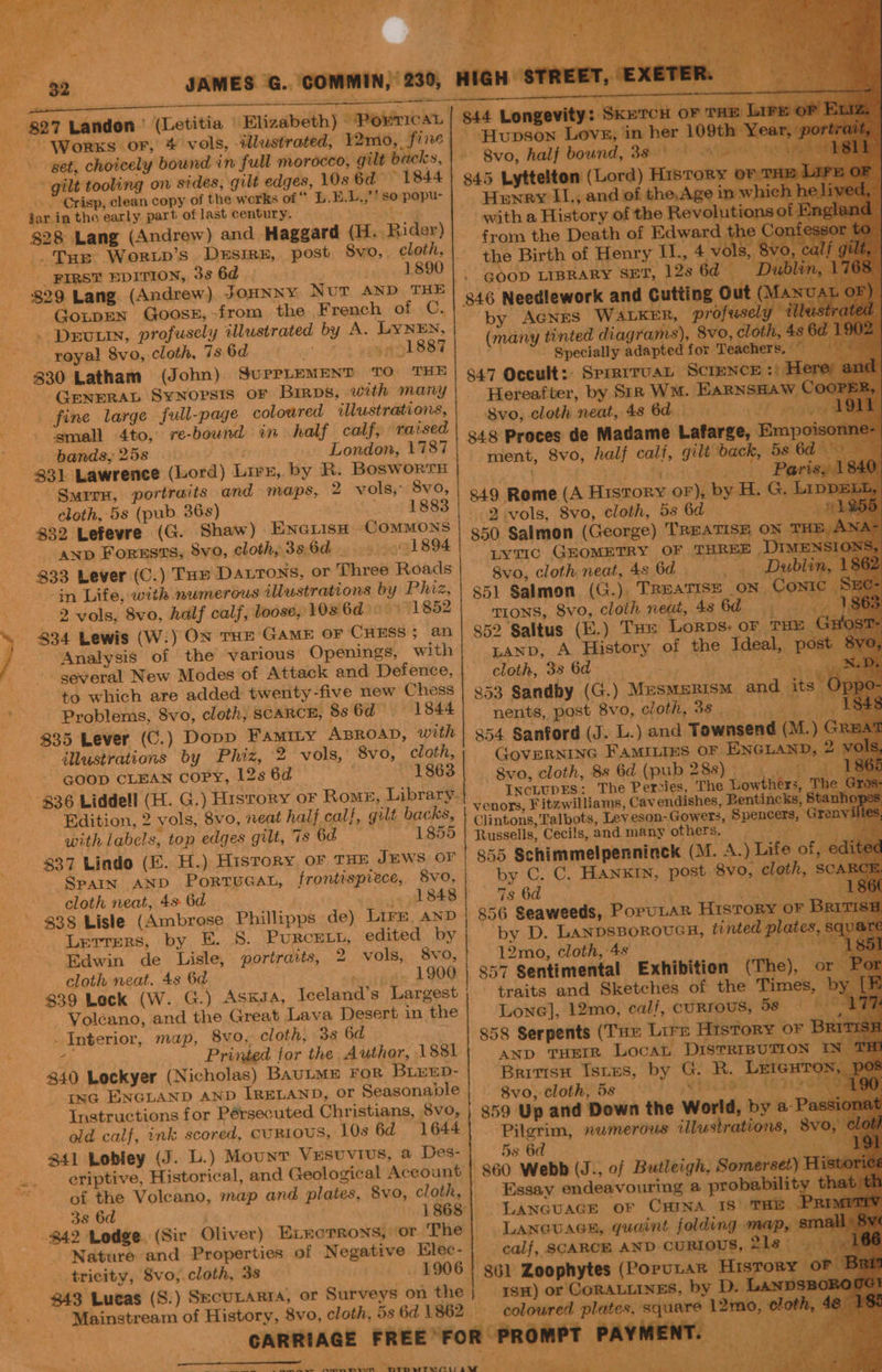 MMMM LF 8 ee . ” he eh Ye a ; ee ve .) ‘Zi, pes - * JAMES G. COMMIN, 230, HIGH STREET, EXETER. ~ | St Longevity: Sicencst ov mm - Hupson Lovs, in her 109th‘ 8vo, half bound, 38° ge 845 Lyttelton (Lord) History © Henry II,, and of the,Age in whi } with a History of the Revolutions: from the Death of Edward the Conte the Birth of Henry II., 4 v: Is, 8vo, c GOOD LIBRARY SET, 12s 6d = Du 846 Needlework and Cutting Out ( by AGNES WALKER, profusely (many tinted diagrams), 8vo, cloth, 48 . Specially adapted for Teachers, 847 Occult: SprerruaL Science :) Hereafter, by Siz WM. Earnsnaw © 8vo, cloth neat, 486d 0 848 Proces de Madame Lafarge, Empo ment, 8vo, half calf, gilt back, 5 6d $27 Landon ' (Letitia | Elizabeth) PowricaL --_Worxs or, * vols, illustrated, 12mo, fine get, choicely bound in full morocco, gilt backs, gilt tooling on sides, gilt edges, 10s 6d 1844 “Crisp, clean copy of the works of * L.E.L.,’? so popu- dar in the early part of last century. bay $28 Lang (Andrew) and Haggard (H. Rider) _. Tue Worwp’s Desire, post Svo, cloth, | FIRST EDITION, 3s 6d , 1890 | - 829 Lang. (Andrew) JOHNNY Nur AND THE | GotpEN Goose, >from the French of C. . Drury, profusely illustrated by A. LYNEN, royal 8vo, cloth, 7s 6d my on 1887 330 Latham (John) SuPpPLEMENT TO THE ‘GENERAL SYNOPSIS OF Birps, with many fine large full-page coloured illustrations, : ‘small 4to, re-bound in half calf, ratsed . bands, 25s f Mane _ London, 1787 331 Lawrence (Lord) Lirz, by R. Bosworrn Pa ‘Smirr, portraits and maps, 2 vols, 8v0,| gig R Se ore tae : -Reme (A History or), by H. G. cloth,-5s (pub 36s) : ree a ay Senet F 832 Lefevre (G. Shaw) EnGiisH COMMONS | g59 gaimon (G Perea Teva ieeh sone _ anp Forests, Svo, cloth, 386d... _ 91894 833 Lever (C.) Tar Datrons, or Three Roads in Life, with numerous illustrations by Phiz, 2 vols, 8vo, half calf, loose, 108 6d — 1852 ) 834 Lewis (W.) ON THE GAME OF CHESS; an Lyvtic GEOMETRY OF THREE DIM 8vo, cloth neat, 4s 6d» oe ae 851 Salmon (G.), TREATISE on Co TIONS, 8vo, cloth neat, 48 6d of 852 Saltus (E.) THe Lorps, oF THE Ltanp, A History of the Ideal, p cloth, 38:60 at a >, {i 853 Sandby (G.) Mesmerism and its Oppo- nents, post 8vo, cloth, 38 _ gaa Analysis of the various Openings, with - geveral New Modes of Attack and Defence, to which are added twenty-five new Chess - Problems, 8vo, cloth, SCARCE, 8s 6d 1844 $35 Lever (C.) Dopp Famity ABROAD, with | 354 Sanford (J. L.) and Townsend (1 illustrations by Phiz, 2 vols,’ 8vo, cloth, GovERNING FAMILIES or ENGLAND, 2 GOOD CLEAN COPY, 12s 6d 1863 8vo, cloth, 88 6d (pub 288); 0 836 Liddell (H. G.) History or Rome, Library}. da hae | _ The Aiea dhe Law ae a Bate 5 49 i Galt backs, | VoROm Fitewilhams, vendishes, Bentincks, Sta Edition, 2 vols, 8vo, neat half calf, gilt backs, | Cjintons,Talbots, Leveson-Gowers, Spencers, Gr with labels, top edges gilt, 7s 6d 1855 | Russells, Ceci!s, and many others. 3 837 Lindo (E. H.) History oF THE JEWS OF 855 Schimmelpenninck (M. A.) Life of, | di Spain AND PortuGat, frontispiece, 8vo, by C. C, HANKIN, post 8vo, cloth, SCs cloth neat, 4s 6d 1848 7s 6d . Re ech 856 Seaweeds, PoruLaR History oF B: 838 Lisle (Ambrose Phillipps de) Lire anp by D. LANDSBOROUGH, tinted plates Lerrers, by E. 8. PURCELL, edited by Edwin de Lisle, portraits, 2 vols, 8vo, 12mo, cloth,4s > Sa ee cloth neat. 48 6d 1900 | 857 Sentimental Exhibition (The), o $39 Lock (W. G.) ASKJA, Tceland’s Largest ; traits and Sketches of the Times, : Voléano, and the Great Lava Desert in the Lone], 12mo, calf, cURTOUS, be. 1 mae = ” > + Interior, map, Byo, cloth, 3s 6d 858 Serpents (Tue Lire History or B 5 _ Printed for the Author, 1881 | axp THEIR Locat DISTRIBUTION IN- 840 Lockyer (Nicholas) BAULME FOR BLEED- Brivtsu Istes, by G. R. Lutext ree, AGE ina ENGLAND AND IRELAND, or Seasonable | § 8vo, cloth, 5s 9 ; Instructions for Pérsecuted Christians, 8vo, | 859 Up and Down the World, by a-P. old calf, ink scored, cuRtoUS, 10s 6d 1644 Pilgrim, numerous illustrations, 8vo, © 341 Lobley (J. L.) Mount Vesuvius, a Des- 5s 6d PTS. eriptive, Historical, and Geological Account | 860 Webb (J., of Butleigh, Somerset) Hi of the Volcano, map and plates, 8vo, cloth,| Essay endeavouring a probability >. 2 38 6d 1868| Lancuace or Cana 18 THe $42 Lodge. (Sir Oliver) ELrorTrons, or The| Laneuaen, quaint folding map, sm: Nature and Properties of Negative Elec-| calf, SCARCE AND CURIOUS, 21s ah _ tricity, 8vo, cloth, 38 1906 | 361 Zoophytes (PoruLrar Hisrory $43 Lucas (S.) SecULARTIA, or Surveys on the 1sH) or CORALLINES, by D. Lanp Mainstream of History, 8vo, cloth, 5s 6d 1862 — coloured plates, square 12m CARRIAGE FREE°FOR PROMPT PAYMENT. - - + oe , t J ——- )—hC ll oe abs, as ve Aw RmnMesm PMepPwrwearyraw ¢ cats if = Ts tien bbe th Am a al \