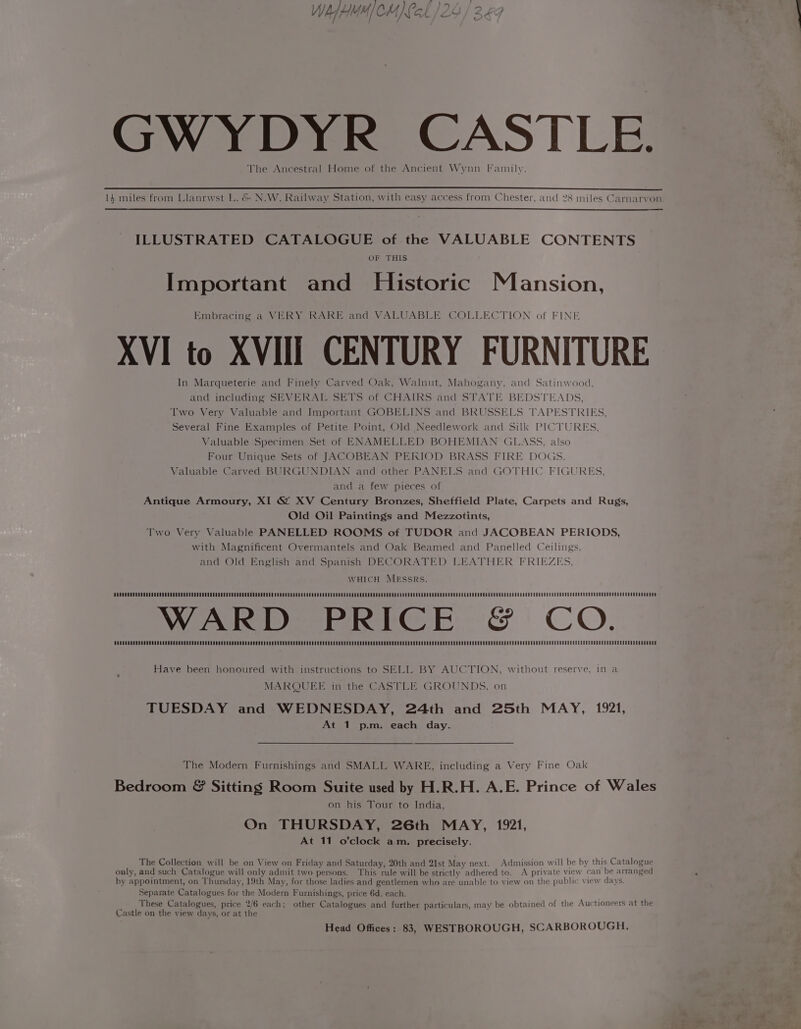 : - GWYDYR CASTLE. The Ancestral Home of the Ancient Wynn Family. NE ———————————————— 14 miles from Llanrwst L. &amp; N.W. Railway Station, with easy access from Chester, and 28 miles Carnarvon. ILLUSTRATED CATALOGUE of the VALUABLE CONTENTS OF THIS Important and Historic Mansion, Embracing a VERY RARE and VALUABLE COLLECTION of FINE XVI to XVIII CENTURY FURNITURE In Marqueterie and Finely Carved Oak, Walnut, Mahogany, and Satinwood, and including SEVERAL SETS of CHAIRS and STATE BEDSTEADS, Two Very Valuable and Important GOBELINS and BRUSSELS TAPESTRIES, Several Fine Examples of Petite Point, Old Needlework and Silk PICTURES, Valuable Specimen Set of ENAMELLED BOHEMIAN GLASS, also Four Unique Sets of JACOBEAN PEKIOD BRASS FIRE DOGS. Valuable Carved BURGUNDIAN and other PANELS and GOTHIC FIGURES, and a few pieces of Antique Armoury, XI ©&amp; XV Century Bronzes, Sheffield Plate, Carpets and Rugs, Old Oil Paintings and Mezzotints, Two Very Valuable PANELLED ROOMS of TUDOR and JACOBEAN PERIODS, with Magnificent Overmantels and Oak Beamed and Panelled Ceilings, and Old English and Spanish DECORATED LEATHER FRIEZES, WHICH MESsRs. ODAUOONCUCCOR AERA OUNEERECD DDT EDOOUCRE CRORE REN GECCCREU DOSER ROCCO DORA RCT OCR O DOD ORETOOR SOA ESEOORRED EGO CSROCESSOR TEAC ERCCD PROD RURCRCO RODEO NOGCCOOCU DEOL NED OORERCGGCRCSCCROOGROUUCUCCUORRUREOUOUDCEOOUR ORATOR WARD PRICE &amp; CO. Have been honoured with instructions to SELL BY AUCTION, without reserve, in a MARQUEE in the CASTLE GROUNDS. on TUESDAY and WEDNESDAY, 24th and 25th MAY, 1921, At 1 p.m. each day. The Modern Furnishings and SMALL WARE, including a Very Fine Oak Bedroom &amp; Sitting Room Suite used by H.R.H. A.E. Prince of Wales on his Tour to India, On THURSDAY, 26th MAY, 1921, At 11 o’clock am. precisely. The Collection will be on View on Friday and Saturday, 20th and 21st May next. Admission will be by this Catalogue only, and such Catalogue will only admit two persons. This rule will be strictly adhered to. A private view can be arranged by appointment, on Thursday, 19th May, for those ladies and gentlemen who are unable to view on the public view days. Separate Catalogues for the Modern Furnishings, price 6d. each. These Catalogues, price 2/6 each; other Catalogues and further particulars, may be obtained of the Auctioneers at the Castle on the view days, or at the Head Offices; 83, WESTBOROUGH, SCARBOROUGH,
