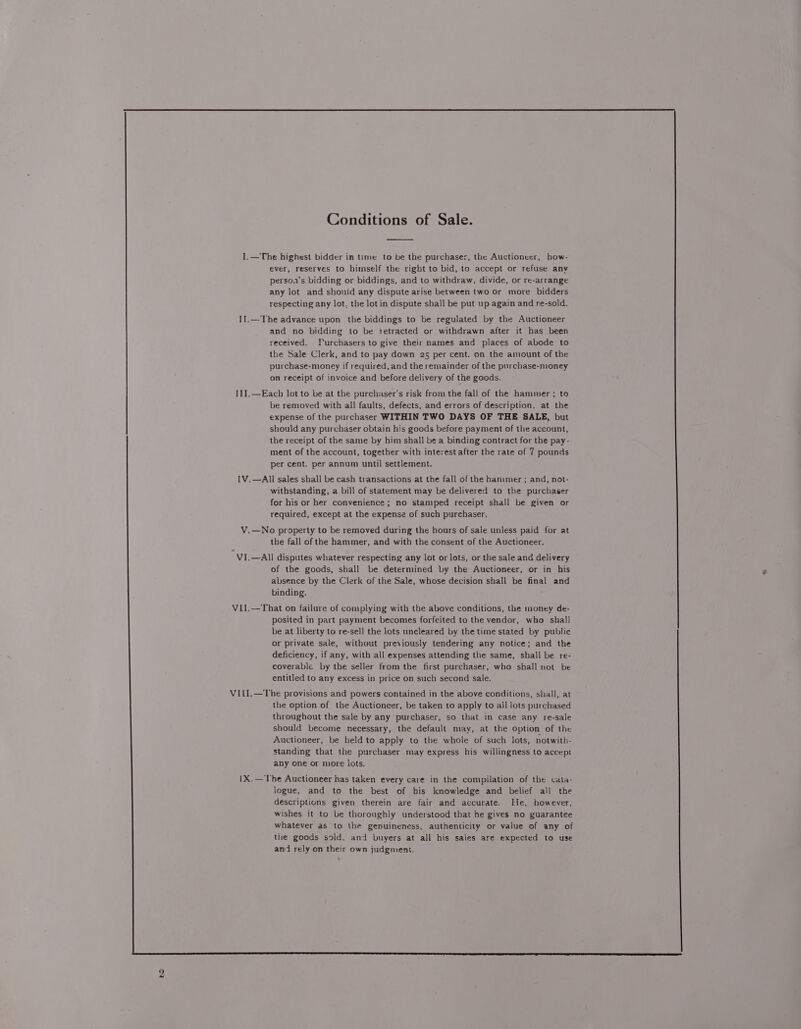 ever, reserves to himself the right to bid, to accept or refuse anv persoa's bidding or biddings, and to withdraw, divide, or re-arrange any lot and shouid any dispute arise between two or more bidders respecting any lot, the lot in dispute shall be put up again and re-sold. I1.—The advance upon the biddings to be regulated by the Auctioneer and no bidding to be retracted or withdrawn after it has been received. Furchasers to give their names and places of abode to the Sale Clerk, and to pay down 25 per cent. on the amount of the purchase-money if required, and the remainder of the purchase-money on receipt of invoice and before delivery of the goods. II1I.—Each lot to be at the purchaser's risk from the fall of the hammer ; to be removed with all faults, defects, and errors of description, at the expense of the purchaser WITHIN TWO DAYS OF THE SALE, but should any purchaser obtain his goods before payment of the account, the receipt of the same by him shall be a binding contract for the pay- ment of the account, together with interest after the rate of 7 pounds per cent. per annum until settlement. IV.—All sales shall be cash transactions at the fall of the hanimer ; and, not- withstanding, a bill of statement may be delivered to the purchaser for his or her convenience ; no stamped receipt shall be given or required, except at the expense of such purchaser. V.—No property to be removed during the hours of sale unless paid for at the fall of the hammer, and with the consent of the Auctioneer. VI.—All disputes whatever respecting any lot or lots, or the sale and delivery of the goods, shall be determined by the Auctioneer, or in his absence by the Clerk of the Sale, whose decision shall be final and binding. ViI.—That on failure of complying with the above conditions, the money de- posited in part payment becomes forfeited to the vendor, who shall be at liberty to re-sell the lots uncleared by the time stated by public or private sale, without previously tendering any notice; and the deficiency, if any, with all expenses attending the same, shall be re- coverable by the seller from the first purchaser, who shall not be entitled to any excess in price on such second sale, VILI,—The provisions and powers contained in the above conditions, shall, at the option of the Auctioneer, be taken to apply to ail lots purchased throughout the sale by any purchaser, so that in case any re-sale should become necessary, the default may, at the option of the Auctioneer, be held to apply to the whole of such lots, notwith- standing that the purchaser may express his willingness to accept any one or more lots. 1X.— The Auctioneer has taken every care in the compilation of the cata- logue, and to the best of his knowledge and belief all the descriptions given therein are fair and accurate. He, however, wishes it to be thoroughly understood that he gives no guarantee whatever as to the genuineness, authenticity or value of any of the goods sold, and buyers at all his sales are expected to use and rely on their own judgment.