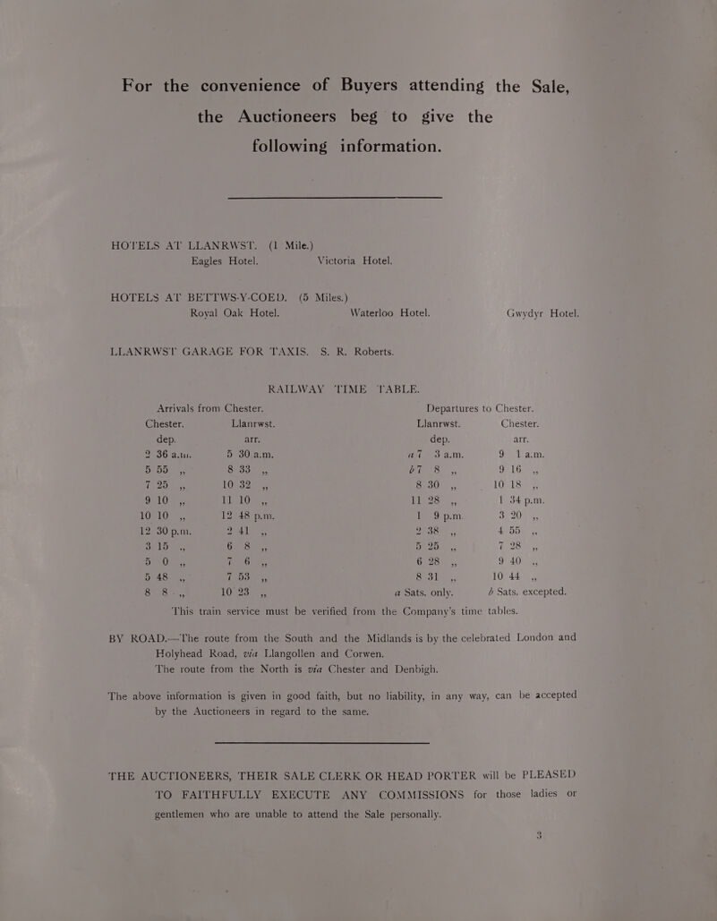 For the convenience of Buyers attending the Sale, the Auctioneers beg to give the following information. HOTELS AT LLANRWST. (1 Mile.) Eagles Hotel. Victoria Hotel. HOTELS AT BETTWS-Y-COED. (5 Miles.) Royal Oak Hotel. Waterloo Hotel. Gwydyr Hotel. LLANRWST GARAGE FOR TAXIS. S. R. Roberts. RAILWAY TIME TABLE. Arrivals from Chester. Departures to Chester. Chester. Llanrwst. Llanrwst. Chester. dep. arr. dep. arr. 2 36 a.m. 5 30a.m. Wi 8 a.m oF Tam Be 50) |, Seo cman. Piece; Gr Gam, io 204s 10Gs20 St) 5, LO1 Sie Opi ars EL AGS Bee: .,, | 34 p.m. LOBOS 12 48 p.m f 3p.m pels b =8 12 30p.m abl Fe GO 43 455 , toe, Go Sos 250 |; hohe owoe eee Gages 9 40 ,, BAB. SS (eh ae Croke, 10 44 ,, ise etolhenen 10 25135 a Sats. only. b Sats. excepted. This train service must be verified from the Company’s time tables. BY ROAD.—The route from the South and the Midlands is by the celebrated London and Holyhead Road, via Llangollen and Corwen. The route from the North is vwfa Chester and Denbigh. The above information is given in good faith, but no liability, in any way, can be accepted by the Auctioneers in regard to the same. THE AUCTIONEERS, THEIR SALE CLERK OR HEAD PORTER will be PLEASED TO FAITHFULLY EXECUTE ANY COMMISSIONS for those ladies or gentlemen who are unable to attend the Sale personally. ne)
