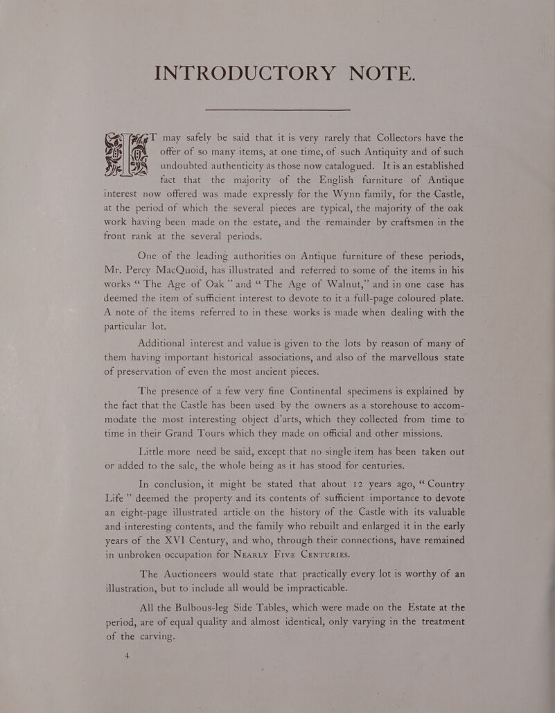 INTRODUCTORY NOTE. wr Adige 1 may safely be said that it is very rarely that Collectors have the a! offer of so many items, at one time, of such Antiquity and of such J eae 3 ° Pye. DA undoubted authenticity as those now catalogued. It is an established fact that the majority of the English furniture of Antique interest now offered was made expressly for the Wynn family, for the Castle, at the period of which the several pieces are typical, the majority of the oak work having been made on the estate, and the remainder by craftsmen in the front rank at the several periods. One of the leading authorities on Antique furniture of these periods, Mr. Percy MacQuoid, has illustrated and referred to some of the items in his works “ The Age of Oak” and “ The Age of Walnut,” and.in one case has deemed the item of sufficient interest to devote to it a full-page coloured plate. A note of the items referred to in these works is made when dealing with the particular lot. Additional interest and value is given to the lots by reason of many of them having important historical associations, and also of the marvellous state of preservation of even the most ancient pieces. The presence of a few very fine Continental specimens is explained by the fact that the Castle has been used by the owners as a storehouse to accom- modate the most interesting object d’arts, which they collected from time to time in their Grand Tours which they made on official and other missions. Little more need be said, except that no single item has been taken out or added to the sale, the whole being as it has stood for centuries. In conclusion, it might be stated that about 12 years ago, “ Country — Life’ deemed the property and its contents of sufficient importance to devote an eight-page illustrated article on the history of the Castle with its valuable and interesting contents, and the family who rebuilt and enlarged it in the early years of the XVI Century, and who, through their connections, have remained in unbroken occupation for Nearty Five Cenruries. The Auctioneers would state that practically every lot is worthy of an illustration, but to include all would be impracticable. All the Bulbous-leg Side Tables, which were made on the Estate at the period, are of equal quality and almost identical, only varying in the treatment of the carving. 4